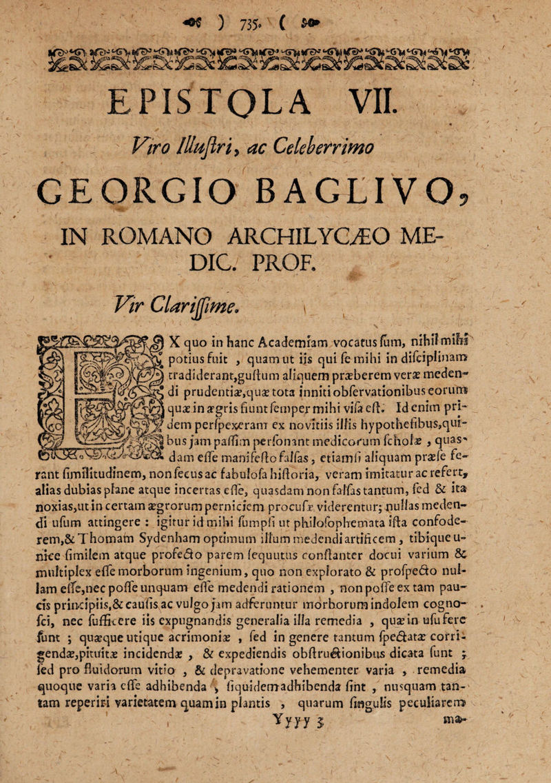 +* ) 735« ( *+ EPISTOLA VII. Viro Illujlri, ac Celeberrimo GEORGIO BAGLIVO, IN ROMANO ARCHILYOEO ME¬ DIO. PROR Vir Clarijfme. ■ ' v1T *■' '■ 1 \ ■ i - 'V ^ . - (/- - X quo in hanc Academiam vocatus fum, nihil mihi potius fuit , quam ut iis qui fe mihi in difciplinam tradiderant,guftum aliquem praeberem vera? meden- di prudentiae,quae tota inniti obfervationibus eorum j qux in argris fiunt femper mihi vifa efl. Id enim pri.~ _ uem perfpexerani ex noviciis illis hypothefibus,qur- bus jampaffim pe donant medicorum fcholas , quas* dam eife manifefto fallas 5 etiamfi aliquam pr^fe fe¬ rant fimilitudinem, non feeus ac fabulofa hifioriay veram imitatur ac refert, alias dubias plane atque incertas efie, quasdam non falfas tantum, fed & ita noxias,ut in certam segrorum perniciem proeiifr viderentur; nullas meden¬ di ufum attingere : igitur id mihi fumpfi ut phifofophemata illa confode¬ rem,&Thomam Sydenham optimum ilium medendi artificem, tibiqueu- nke fimilem atque profedo parem lequutus conflanter docui varium 8c multiplex effe morborum ingenium, quo non explorato & profpe&o nul¬ lam eife,nec poffe unquam elfe medendi rationem , non poife ex tam pau¬ cis priiKipiis.&caufisac vulgo jam adferuntur morborum indolem cogno- fci, nec iuffkere iis expugnandis generalia illa remedia , qua? in ufu fere funt ; quseque utique acrimonia? , fed in genere tantum fpe&ata? corri¬ genda?, pituitae incidenda? , & expediendis obftru&ionibus dicata funt ; fed pro fluidorum vitio , & depravatione vehementer varia , remedia quoque varia eftc adhibenda > fiquidemadhibenda fint , nusquam tan-^ tam reperiri varietatem quam in plantis , quarum ftngulis peculiarem \ Yyyy $