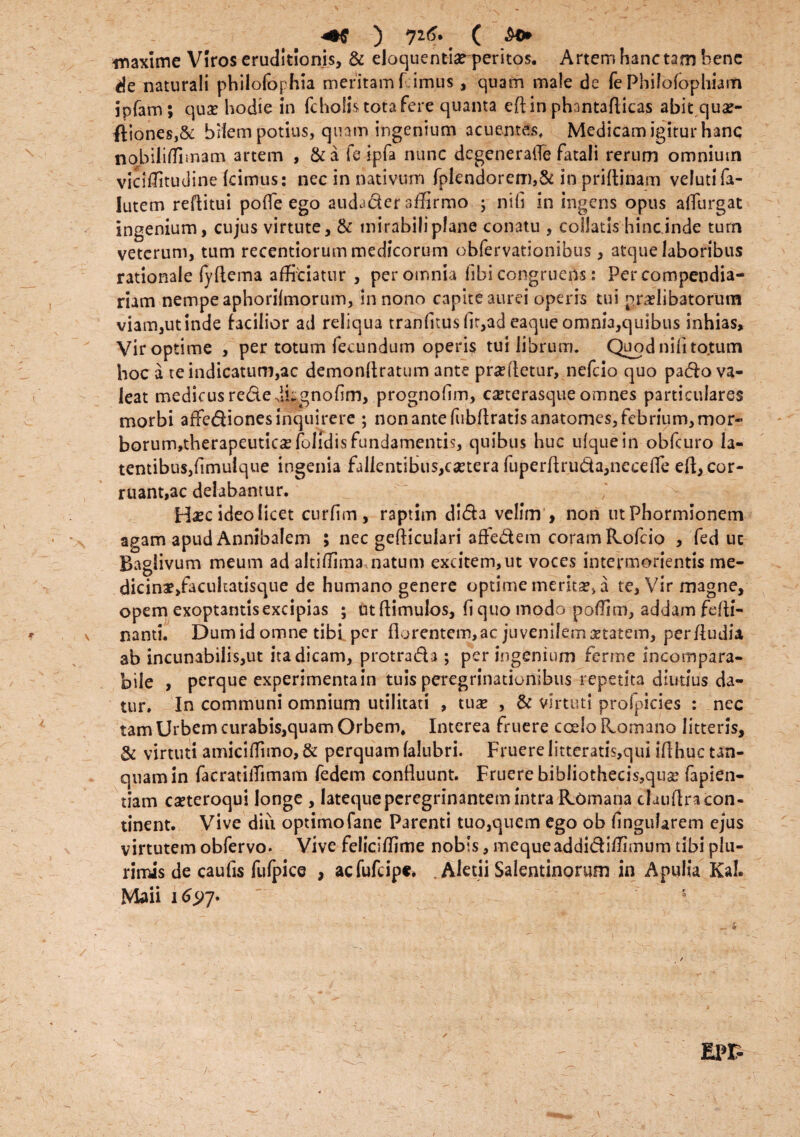 waxime Viros eruditionis, & eloquentia? peritos. Artem hanc tam bene de naturali philofophia meritam F imus, quam male de fe Philolophiam jpfam; qua? hodie in fc holis tota fere quanta edin phantaflicas abit qua?- ftiones,& bilem potius, quam ingenium acuentes, Medicam igitur hanc nobiliffimam artem , &a fe ipfa nunc dcgeneraiTe fatali rerum omnium vicitfitudine Icimus: nec in nativum fplendorem,& in priftinam velutifa- Iutem reftitui polle ego audacter affirmo ; nili in ingens opus alTurgat ingenium, cujus virtute, & mirabili plane conatu , coilatis hinc inde turn veterum, tum recentiorum medicorum obfervationibus, atque laboribus rationale lyftema afficiatur , per omnia libi congruens: Per compendia¬ riam nempe aphorilmorum. In nono capite aurei operis tui praelibatorutn viam,ut inde facilior ad reliqua tranfKusllr,ad eaque omnia,quibus inhias. Vir optime , per totum fecundum operis tui librum. Quod nifi tojum hoc a te indicatum,ac demonftratum ante prandetur, nefeio quo pado va¬ leat medicus recte dhgnodm, prognollm, ca?terasque omnes particulares morbi affediones inquirere ; non ante fubdratisanatomes, febrium, mor- borum,therapeutica?folidisfundamentis, quibus huc ulquein obfcuro la¬ tentibus, fimuique ingenia fallentibus,ca?tera fuperdru&a,necelfe eft, cor¬ ruant, ac delabantur. Hsec ideo licet curdin, raptim dida velim , non ut Phormionem agam apud Annibalem 5 nec gediculari affedem coram Rofcio , fed ut Baglivum meum ad altiffima natum excitem,ut voces intermorientis me- dicinae/aciiltatisque de humano genere optime merita?, a te, Vir magne, opem exoptantis excipias ; utdimulos, liquo modo poflim, addam fefti- nanti. Dumid omne tibi per florentem,ac juvenilema?tatem, perdudia, ab incunabilis,ut ita dicam, protrada ; per ingenium ferme incompara¬ bile , perque experimenta in tuis peregrinationibus repetita diutius da¬ tur. In communi omnium utilitati , tuse , & virtuti profpicies : nec tam Urbem curabis,quam Orbem. Interea fruere coelo Romano litteris, & virtuti amiciflimo,& perquam falubri. Fruere litteratis,qui id huc un¬ quam in facratilTimam fedem confluunt. Fruere bibliothecis,qua? fapien- tiam ca?teroqui longe , latequeperegrinantem intra Romana claudra con¬ tinent. Vive diu optimofane Parenti tuo,quem ego ob lingularem ejus virtutem obfervo. Vive feliciffime nobis, mequeaddidiffimum tibi plu¬ rimis de caufis fufpice , aefufeipt* . Aletii Salentinorum in Apulia Kah Maii 169 7. 5