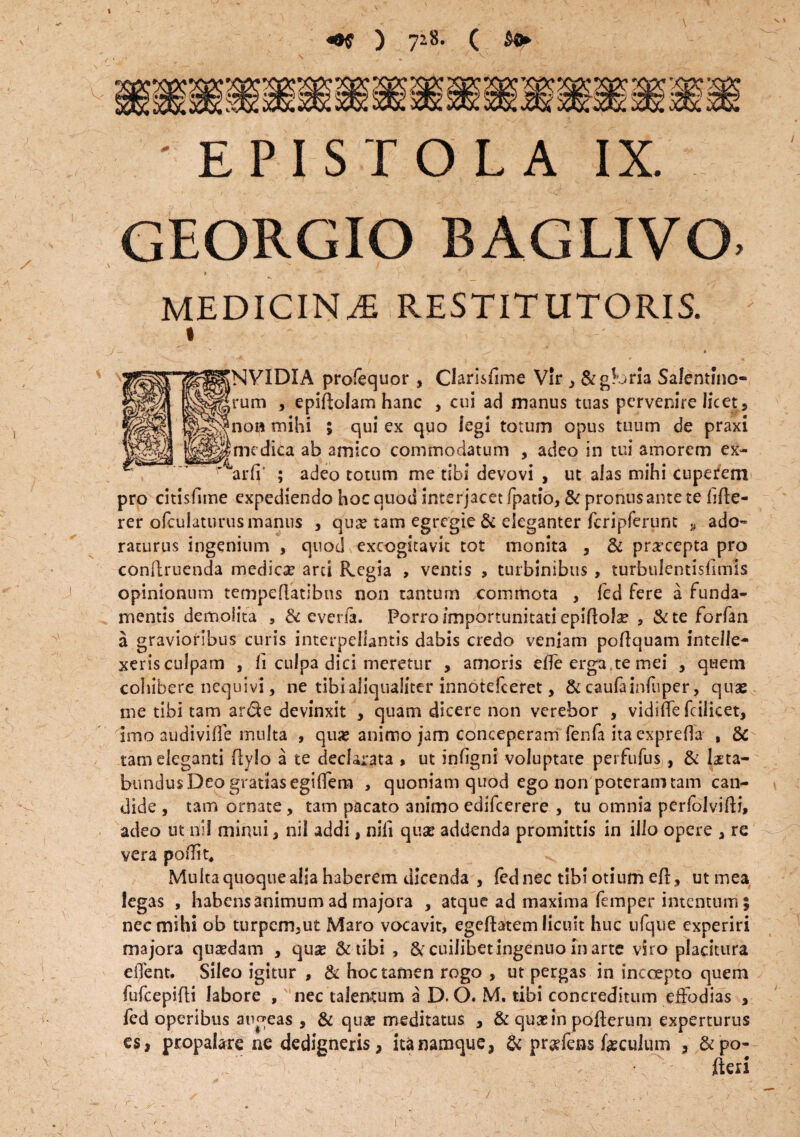 ) 728. ( ' EPISTOLA IX. GEORGIO BAGLIVO. » ' \ MEDICINA RESTITUTORIS. NVIDIA profequor , Clarisfime Vir , Sighria Salentfno- rum , epiflolam hanc , cui ad manus tuas pervenire licet, no» mihi 5 qui ex quo legi totum opus tuum de praxi medica ab amico commodatum , adeo in tui amorem ex- arff ; adeo totum me tibi devovi , ut alas mihi cuperem pro citisfime expediendo hoc quod interjacet fpatio, 3c pronus ante te hde- rer ofcuiaturus manus , qux tam egregie & eleganter fcripferunt » ado- raturus ingenium , quod excogitavit tot monita , & pra-ccpta pro conllruenda medica ard Regia , ventis , turbinibus, turbulentisfimis opinionum tempeflatlbns non tantum commota , fed fere a funda¬ mentis demolita , & everfa. Porro importunitati epiflolse , &te forfan a gravioribus curis interpellantis dabis credo veniam poflquam intelle¬ xeris culpam , Ii culpa dici meretur , amoris effe erga.te mei , quem cohibere nequivi, ne tibi aliqualiter innotefceret, & caufainfuper, quae me tibi tam arde devinxit , quam dicere non verebor , vidiffe fcilicet. Imo audiviffe multa , quas animo jam conceperam fenla itacxpreffa , & tam eleganti flylo a te declarata > ut infigni voluptate perfufus , & laeta¬ bundus Deo gratias egiffem , quoniam quod ego non poteram tam can¬ dide , tam ornate, tam pacato animoedifcerere , tu omnia perfolvifti, adeo ut ni! minui, nil addi, nili quae addenda promittis in illo opere , re vera poflit. Multa quoque alia haberem dicenda , fed nec tibi otium eft, ut mea legas , habens animum ad majora , atque ad maxima femper intentum; nec mihi ob turpem,ut Maro vocavit, egeftatem licuit huc ufque experiri majora quasdam , quas & tibi , & cuilibet ingenuo in arte viro placitura eilent. Sileo igitur , & hoc tamen rogo , ut pergas in incoepto quem fufcepifli labore , ' nec talentum a D. O. M. tibi concreditum effodias , fed operibus augeas , & quas meditatus , & quasin pofterum experturus es, propalare ne dedigneris, ita namque, & praffens feculum , &po- fleri f S