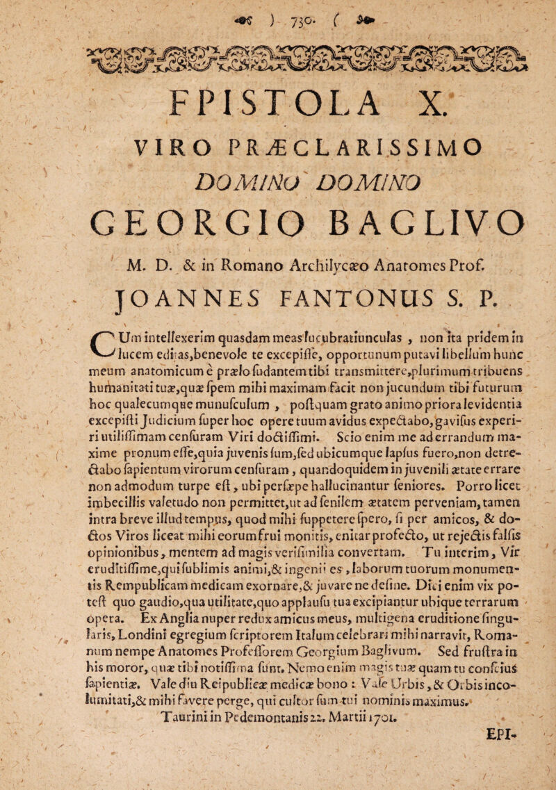 FPI STOLA X. VIRO PRAECLARISSIMO DOMINO DOMINO GEORGIO BAGLIVO ■ ( i ' , . .. * ' M. D. & in Romano Archilyoeo Ahatomcs Prof. JOANNES FANTONUS S. P.  ' • '  ' ■■ * CUm intellexerim quasdam measfucubratiuncufas , non ita pridem m lucem editas,benevole te excepiffe, opportunum putavi libellum hunc meum anatomicum e praelo fodantem tibi transmittere,plurimum tribuens hurhanitati tua?,quae fpem mihi maximam facit non jucundum tibi futurum hoc qualecumqHernunufculum , poflquam grato animo priora le videntia excepifti Judicium fuper hoc opere tuum avidus expe&abo, gavifus experi- riutiiiiTimamcenfaram Viri dodilTimi. Scio enim me aderrandum ma¬ xime pronum eHe,quia juvenis lum,led ubicumque lapfus fuero,non detre¬ ctabo lapientum virorum cenfuram, quandoquidem in juvenili aetate errare non admodum turpe eft, ubi perfepe hallucinantur feniores. Porro licet imbecillis valetudo non permittet,ut ad fenilem setatem perveniam, tamen intra breve illud tempus, quod mihi fuppeterefpero, fi per amicos, & do- dos Viros liceat mihi eorumfrul monitis* enitar profedo, ut rejedis fallis opinionibus* mentem ad magis verifimifia convertam. Tu interjm* Vir erudltiirimejquifublimis animi,& ingenii es , laborum tuorum monumen¬ tis Rempublicam medicam exornare^ juvare ne deline. Dici enim vix po¬ te quo gaudio,qu3 utilitate,quo apphufu tua excipiantur ubique terrarum opera. ExAnglianuper reduxamicusmeus* multigena eruditione lingu¬ lari,s,Londini egregium feriptorem Italum celebranmihi narravit, Roma¬ num nempe Anatomes Profeflorem Georgium Bagfivum. Sed fruftrain his moror, quas tibi notiflima funt. Nemo enim magis tam quam tu confiiuS lapientia. Vale diu Reipublica? medica? bono : Vale Urbis *& Oi bisinco- lumitati,& mihi favere perge, qui cultor fum tui nominii maximus» Tauriniin Pedemontanisii* Martii 1701. \ /