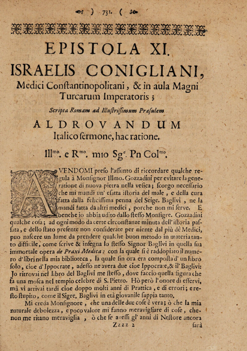 «»$ ) 71u C EPISTOLA XI. ISRAELIS CONIGLIANI, Medici Conftantinopolitani, & in aula Magni Turearum Imperatoris 5 -1 ‘ < ‘ j \ Scripta Romam ad llhtflnffimum Prafulem ,, ALDROVANDITM Italico lermone, hac ratione. lllm0. e Rm0. mio Sge. Pn Coi™ VENDOMI prefo 1’afiTtinto di riccordare qualche Te¬ gula a Monfignor Iflmo.Gozzadini per evitare Ia gene¬ ratione di nuova pietra nella vefica; {corgo neceffario che mi mandi un’ efatta ifiorta dei male * c deifa cura fatta dalia felicifiima penna deJ Seige. Bagiivi , ne Ia mandi fatta daakri medici , porche non snl ferve. E bencheio abbiauditodalloftefioMonfigre. Gazzadini qualche cofa; ad ogni modo da certe circonftanze minuta delPiftoria paf- fata,e delloftato prefente non confiderate per niente dai piu de Medici., puo nafcere un lume da prendere qualche buon metodo in materia tan¬ to difficile, come ferive & infegna Io ftelTo Signor Baglivi in quella fua immortale opera de Praxi Medica: con Ia quale fi e raddopiatoil nume¬ ro d9 libri nella mia bibiioteca , Ia quale fin ora era compoftad’ un libro folo, cioe d’Ippocrate , adeffo neavera due cioe Ippocrare,& iTBaglivi: Jo ritrovai nel libro dei Baglivi me fiefio, dove faccio quella figura che fa una mofca nel templo celebre di S. Pietro. Hoperb Tonore di effervi, ma vi arrivai tardi cioe doppo molti anni di Prattica , e di errori; e re¬ flo ftupito, come ilSigre, Baglivi in etagiovanile fappia tanto. Mi creda Monfignore , che unadelleduecofee vera; 6 che Ia mia naturale debolezza, epocovalore mi fanno meravigliare di cofe, che- non me ritano meraviglia , b che fe avelli gl’ anni di Neflore ancora > ' . ' x Zzzz z far a i l / 7 V