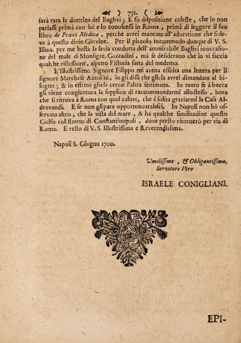 fara rara Ia dottrina dei Baglivi; E fu dilpofitione cefefie , che io non parlatfi prima con lui elo conofcefli in Roma , prima di kggere i! fuo iibro de Praxi Medica , perche avrei mancatoalkadoratione che fi de¬ le a queflo divin Gicvine. Per il piccolo incommodo dunque di V. S. Illma. per me bafla la favia condotta ddl’ ammirabilc Baglivi inoccafio- Be dei male di Monfigre. Gazzadini, ma fe defiderano che io vi faecis cjuakhe rifleffione, afpetto Hftotfa fatta dei medemo. LllluftrifTimo Signore Filippo mi avena efibita una fetteta per il fignore Marchefe Azzolini, ioglidifli che glida avrei dimandato al bi- fogno ; & in effetto gliela cercai Paltra fettimana. In tanto le abocca gli viene congiuntura k fupplico di raccommandarmi allofteflo * hora che fi ritrova a Roma con qud calore, che e folita graziarmi k Cafa Af- drovandi. E Te non gli pare opportuno tralalcv* In Napoli non ho of- fervatoaltro , che k vifla dei mare , & ha quafche fimilitudine quefto Golfb coi ftrene di Conftantinopoli dove preflo ritornerb per via di Roma.. E reflo di V. S. Illuftrifrima e Reveren^isfima* Napoli S. Giugno 17001. VmiUffimo , & ObligantifflmS) Servitore Vero L + ^ r ' , J - ISRAELE CONIGLIANL %