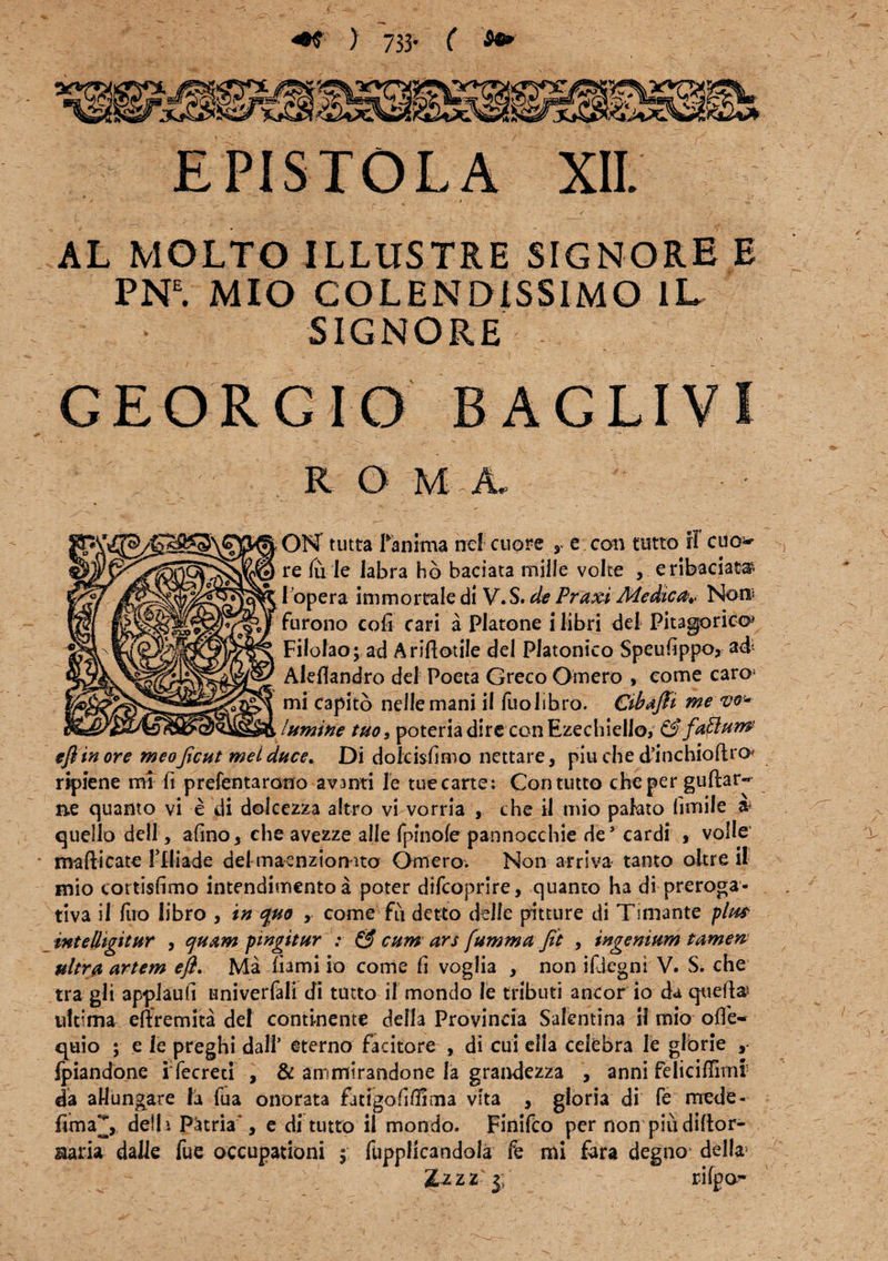 ) 733- ( EPISTOLA XII. / * ' ' o, , , ' 7 • • • ' • /‘ . • - / AL MOLTO ILLUSTRE SIGNORE E PNE. MIO COL EN DIS SIMO 1L SIGNORE GEORGIO B A CLIVI R O M A. OK tutta fanima nc! cuore r e con tutto iT cuo* re fu le labra hb baciata mille volte , erifeadat® i opera immortale di V.S. de Praxi Medica* Noni furono cofi cari a Platone i libri dei Pitagorico» Filofao; ad Ariftotile dei Platonico Speufippo, ad Alefiandro dei Poeta Greco Omero , come caro* mi capito neflemani il fuolibro. Cibafii me vo¬ lumine tuo, poteria dire conEzechielio, & faftunP efiin ore meoficut mei duce. Di dofcisfimo nettare, piu che d’inchioftn> ripiene mi fi prefentarono avanti le tuecarte; Con tutto che per guflar- n.e quanto vi e di dolcezza altro vi vorria , che il mio pahto fimife quello dell, afino 3 ehe avezze alie fpinofe pannocchie de’ cardi , volle mafticate Flliade dei maenzionito Omero. Non arriva tanto oitre il mio cortisfimo intendimento a poter difcoprire, quanto ha di preroga- tiva il fiio libro , in quo , come fu detto dtlfe pitture di Tmiante plm intelhgitur , quam pingitur : & cum ars [umma Jit , ingenium tamen ultra artem e fi. Ma fiami io come fi voglia , non ifjcgni V. S. che tra gli applaufi univerfali di tutto il mondo le tributi aneor io da quefta* ultima eftremita dei continente defla Provincia Salentina il mio offe~ quio ; e le preghi dall’ eterno facitore , di cui ella celebra le glbrie ,• Ipiandone i fecreti , & ammirandone la grandezza , anni feliciflirni da aHungare la fua onorata fatigofiflima vita , gloria di fe mede- fima^, defla Patria*, e di tutto il mondo. Finifco per non piudiflor- uaria dalle fue occupationi $ fuppficandola fe mi fara degno delia J.z z z- j; r-ifpo-