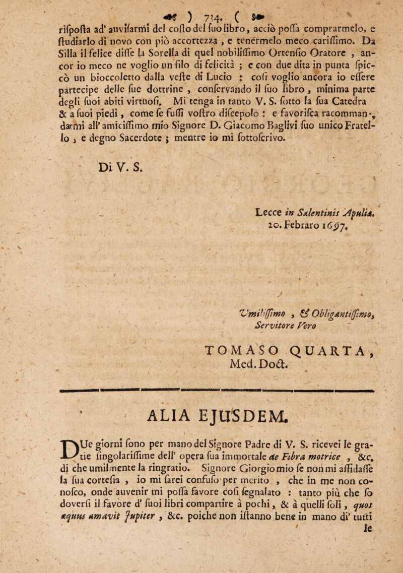 ) 7?4. ( »» rifpofla ad’auvflarmi dei collo dei fuo libro, accio porta comprarmelo, e ftudiarlo di novo con pio accortezza , e tenermelo meco cariffuno. Da Silia il felice diffe la Sorella di quel nobiliflimo Ortenho Oratore , an¬ eor io meco ne voglio un filo di felicita ; e con due dita in punta fpic- cb un bioccoletto dalla velle di Lucio : coli voglio ancora io effere partecipe delle fue dottrine , confervando i 1 fuo libro , minima parte degli fuoi abiti virtuoff Mi tenga in tanto V. S. fotto la fua Catedra & a fuoi piedi, come fe fufli vollro difcepolo : e favorifea racomman-, darmi ali* amicillimo mio Signore D. Giacomo Baglivi fuo unico Fratel- lo a e degno Sacerdote ; mentre io mi fottoferivo. 1 DiV.S. Lecce in S dentinis dptilU* 20. Febraro itpj* v ■ • ' - • \ fUmii;(fimo , & Obliganti{[imo, Servitor e Fero TOMASO QUARTA, Med.Dod. ALIA EJUSDEM. DUe gtorni fono per mano dcl Signore Padre di V. S. ricevei le gra- tie lingoiariffime dell’ opera fua immortale de Fibra motrice , &c* di che umilmente la ringratio. Signore Giorgiomio fe non mi affidalle la fua cortefia , io mi farei confufo per merito , che in me non co- nofco, onde auvenir mi poffa favore coli legnalato : tanto piu che lo doverli il favore d* fuoi libri compartire a pochi, & a quelii foli, quos aquas amavit fupiter , &c. poichenon iltanno bene in mano di’ tutti k > -