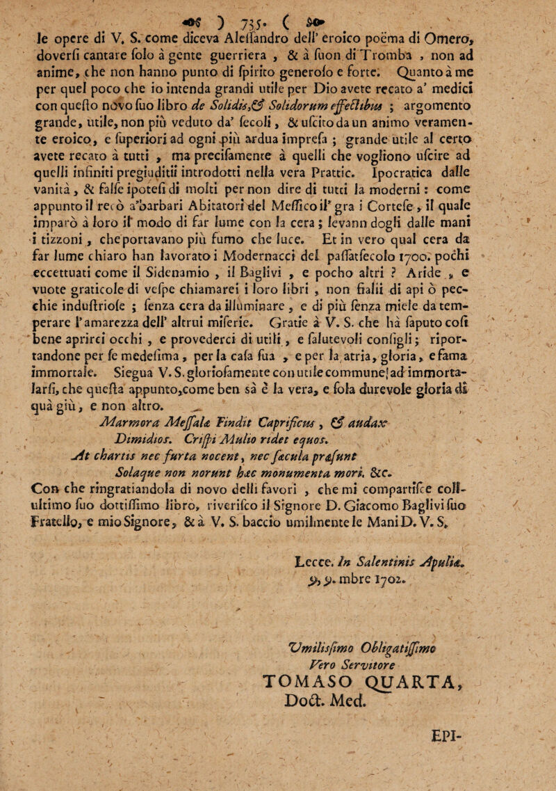 ■ A ^ >- ( &<* le opere di V, S. come diceva Aleifandro deJl’ eroico poema di Omero, doverfi cantare folo a gente guerriera , & a fiion di Trqmba , non ad anime» che non hanno punto di fpirito generofo e forte. Quanto a me per quel poco che iointenda grandi utile per Dio avete recato a’ medici con quefto novo luo libro de Solidis,Solidorum effefttbus ; argomento grande, utile,non piu veduto da’ fccoli, &ufcitodaun animo veramen- te eroico, e fuperioriad ogni^iu ardua imprefa ; grande utile al cert;o avete recato a tutti » ma precifamente a quelli che vogftono ufeire ad quelli infiniti pregiuditif introdotti nella vera Prattic. Ipocratica dalle vanita, & faffe ipotefi di molti per non dire di tutei Ia moderni: come appunto if reto a’barbari Abitatori del MeUicoil* gra i Cortefe »iI quale imparo a loro il* modo di far lume con Ia cera; levann dogli dalle mani •i tizzoni, cheportavano piu fumo che luce. Et in vero qual cera da far lume chiaro han lavoratoi Modernacci dei pafiatfecolo 1700. pochi eccettuati come il Sidenamio , il Eaglivi , e pocho aftri ? Aride * e vuote graticole di vefpe chiamarei i loro libri non fialii di api b pec- chie induftriole ; fenza cera da illuminare , e di piu fenza miele da tem¬ perare Tamarezza dell’ altrui miferie. Gratie 2 V. S. che ha faputocoft bene aprirei occhi , e provederci di utili, e falutevoli configli; ripor- tandone per fe medefima , per Ia cafa fua , e per Ia atria, gloria, e fama; immortale. Siegua V. S. gloriofamente con utile commune! ad immorta- larfi, che queifia appunto,come ben sa e la vera, e fofa durevole gloria di quagiu, e non aftro. ^ \ \ Marmora Mejfala Findit Caprificus , Cf audax* Dimidios. Crfii Mulio ridet equos, jit chartis nec furta nocent, nec facula pr&funt Solaque non norunt hac monumenta mori. &c- Con che ringratiandola di novo delh favori , che mi compartifce coli- ultimo fuo dottiflimo libro» riverifeo il Signore D. Giacomo Baglivifuo Fratello, e mia Signore, &a V. S, baccio umilmentele Mani D. V. S» Lccce. In Salentinis jipulm* % mbre 1702* ZJmilisfimo Obligatiffimc Vero Servitor e TOMASO QUARTA, Dod. Med.