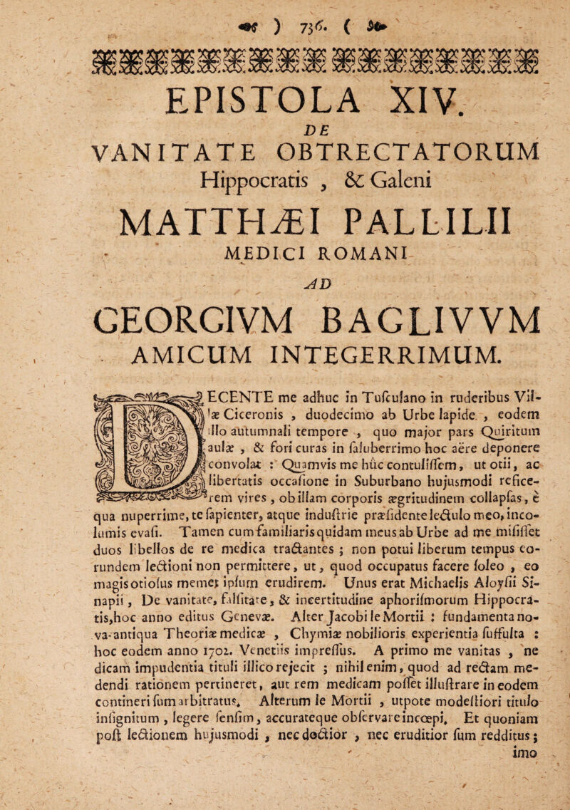 «K ) 73^ ( EPISTOLA XIV. DE VANITATE OBTRECTATORUM Hippocratis , & Galeni MATTHAEI PALLILII MEDICI ROMANI- CEORCIVM BAGLIVVM AMICUM INTEGERRIMUM. ECENTE me adhuc in Tufculano in ruderibus Vif- !a? Ciceronis , duodecimo ab Urbe lapide , eodem illo autumnali tempore , quo major pars Quiritum aula? , & fori curas in faluberrimo hoc aere deponere convolat : Quamvis me huc contuliflem, ut otii, ac libertatis occafione in Suburbano hujusmodi refice¬ rem vires, ob illam corporis aegritudinem collapfas, e qua nuperrime, te fapienter, atque induflrie prsefidenteledulo meo, inco¬ lumis evafi. Tamen cum familiaris quidam meus ab Urbe ad me mlfiffet duos libellos de re medica tradantes ; non potui liberum tempus eo¬ rundem ledionimon permittere, ut, quod occupatus facere (oleo , eo magis otiolus memej; ipfurn erudirem. Unus erat Michaelis Aloyfii Si- napii, De vanitate, filfitare, & incertitudine aphorifmorum Hippocra¬ tis,hoc anno editus Geneva?. Alter Jacobi leMortii : fundamenta no¬ va* antiqua Theoriae medica? , Chymia? nobilioris experientia fuffulta : hoc eodem anno 1702. Venetiis impreflus. A primo me vanitas , ne dicam impudentia tituli iilicorejecit ; nihil enim, quod ad redam me¬ dendi rationem pertineret, aut rem medicam polfet illuftrare in eodem contineri fum arbitratus, Alterum le Mortii , utpote modefiiori titulo infignitum , legere fenfirn, accurateque obfervareincoepi, Et quoniam poft ledionem hujusmodi , nec dodior , nec eruditior fum redditus; ' imo 1