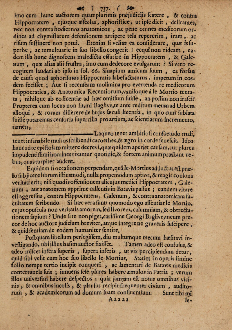 +* ) 737- # 4t imo cum hunc auSorem quamplurimis praejudiciis fcatere , & contra Hippocratem , ejusque afledas, aphoriftice, ut ipfe dicit, delirantes, isec non contra hodiernos anatomicos , ac pene omnes medicorum or- dines ad chymiftarum defenfionem arripere tela repererim , iram , ac riium fuftinere non potui. Etenim fi velim ea confiderare, qua: isfu» perbe , ac tumultuarie in fuo libello congerit : ecqui non rideam , ea¬ dem illa hunc dignofcens riiaiedida effutire in Hippocratem , & Gale¬ num , qua: alias alii fruftra, imo cum dedecore evulgarunt ? Si vero re¬ cogitem lauckri ab ipfo in fof, 66. Sinapium amicum fuum , ea forfan de cauia quod aphoriftnes Hippocratis labefadaturus , impetum in eos¬ dem feciffet ; Aut fi recenfeam molimina pro evertenda re medicorum Hippocratica, & Anatomica Hecentiorum,vaniloque a le Mortio tenta- ta , nihilque ab edicentia: ad hsecomiffum fuifle, an poflim non irafci? Propterea cum locus non fit,mi Baglive,te ante reditum meum ad Urbem alloqui , & coram differere de hujus fieculi licentia , in quo cum fublau - fuifie putaremus cenforia fupercilia pro artium, ac fcientiarum incremento, tamen, r ■ »r , i ■■■■■■■ Laqueo tenet ambltioficonfaetudo mali, tenet infanabile multqs fcribendi cacoethe$}& aegro in corde fenefcit. Ideo hanc ad te epiftolam mittere decrevi,qtia? quidem aperiet caufam,cur plures impudentifiimi homines rixantur quotidie,& fortem animum praeftant re¬ bus, quas turpiter audent. Equidem fi occafionem perpendam,qua le* Mortius addudus efi pras¬ io fubjicere librum iftiusmodi, nulla propemodum aptior, & magis confona veritati erit; nifi quod is offenfionem alicujus medici Hippocratem , Gale¬ num , aut anatomem apprime callentis in Bataviapaflus ; pandem vitare eft aggreflus, contra Hippocratem, Galenum, & contra anatomicam fa¬ cultatem feribendo. Si haec vera funt: quomodo ego affentiar fe Mortio, cujus opufcula non veritatis amorem, led livorem, calumniam,;& obtreda- tionemfapiunt ? Unde fi te non pigetjCariflimeGeorgiBaglive,meum pre¬ cor de hoc audore judicium breviter, atque integrene graveris fufeipere , & quid fentiam de eodem humaniter fentire. Poftquam libellum perlegifiem, diu multumque mecum haefitavi in» veftigando, ubi illius bafim audor fixifiet. Tamen adeoeftconfufiis,& adeo mifcet infkra fuperis , fupera inferis , ut vix percipiendum detur, quid fibi velit cum hoc fuo libello le-Mortius, Statim in operis limine folio nempe tertio incipit conqueri , ac lamentari de Batavis medicis conterraneis fuis; innuens fefe plures habere imulos in Patria ; verum illos univeifim habere defpedos : quia jamjam efi; notus omnibus vici¬ nis , & omnibus incolis , & plaufus recipit frequenter civium , audito¬ rum , & academicorum ad domum fuam confluentium. Sunt tibi mi Aaaaa fe-