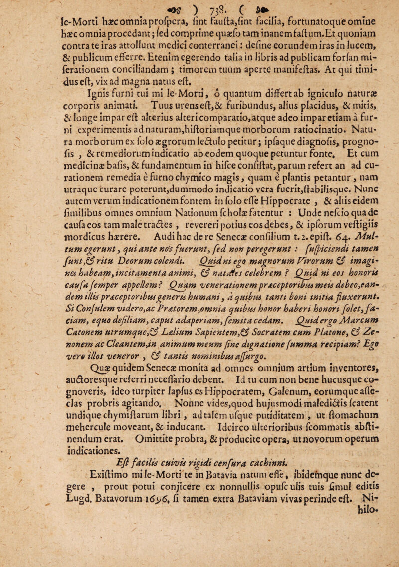 le-Morti haec omnia profpera, fint faufta,fint facilia, fortunatoque omine haec omnia procedant; led comprime quaefo tam inanemfaftum.Et quoniam contra te iras attollunt medici conterranei: defme eorundem iras in lucem, & publicum efferre. Etenim egerendo talia in libris ad publicam forfan mi- ferationem conciliandam ; timorem tuum aperte manifeftas. At qui timi¬ dus eft, vix ad magna natus e(L Ignis furni cui mi le-Morti, 6 quantum differt ab igniculo naturae corporis animati. Tuus urens eft,& furibundus, alius placidus, & mitis, & longe impar eft alterius alteri comparatio, atque adeo impar etiam a fur¬ ni experimentis ad naturam,biftoriamque morborum ratiocinatio. Natu¬ ra morborum ex folo aegrorum Jedulo petitur; ipfaquediagnofis, progno- fis , & remediorum indicatio ab eodem quoque petuntur fonte* Et cum medicinas bafis, & fundamentum in hifce confifht, parum refert an ad cu¬ rationem remedia e furno chymico magis, quam e plantis petantur , nam utraque curare poterunt,dummodo indicatio vera fuerit,Itabilisque. Nunc autem verum indicationem fontem in foloeffe Hippocrate , &aliiscidem fimilibus omnes amnium Nationum fcholaefatentur : Unde nefdoquade caufaeos tam male trades , revereri potius eos debes, & ipforum veftigiis mordicus haerere. Audi hac de re Senecae confilium t.2.epift. 64. Mul¬ tum egerunt, qui ante nos fuerunt, fed non peregerunt: [ufpiciendi tamen funt£3 ritu Deorum colendi. Quid ni ego magnorum Virorum & imagi¬ nes habeamflneit ament a animi, £2* nataies celebrem ? Quid ni eos honoris caufafemper appellem ? Quam venerationem pr ac ept oribus meis debeo,ean¬ dem illis pracept oribus generis humani, d quibus tanti boni mitia fluxerunt. Si Conjulem videro,ac Pratorem,omnia quibus honor haberi honori flolet, fa¬ ciam, equo defiliam, caput adaperiam, femita cedam. Quid ergo Marcum Catonem utrumque£3 Lalium Sapientem}& Socratem cum Platone, & Ze¬ nonem ac Cleantemjn animum meum (ine dignatione (umma recipiam? Ego vero illos veneror , & tantis nominibus ajflurgo. Quse quidem Senecae monita ad omnes omnium artium inventores, audoresque referri neceffario debent. Id tu cum non bene hucusque co¬ gnoveris, ideo turpiter lapfus es Hippocratem, Galenum, eorumquealfe- clas probris agitando. Nonne vides,quod hujusmodi maledidis Icatent undique chymiftarum libri, ad talem ufque putiditatem , ut ftomachum mehercule moveant, & inducant. Idcirco ulterioribus fcommatis abfti- nendum erat. Omittite probra, & producite opera, ut novorum operum indicationes. Efl facilis cuivis rigidi cenfura cachinni. Exiftimo mi le-Morti te inBatavia natum efle, ibidefnque nunc de¬ gere , prout potui conjicere ex nonnullis opufculis tuis fimul editis Lugd, Batavorum 16y<5* fi tamen extra Bataviam vivas perinde eft. Ni¬ hilo-