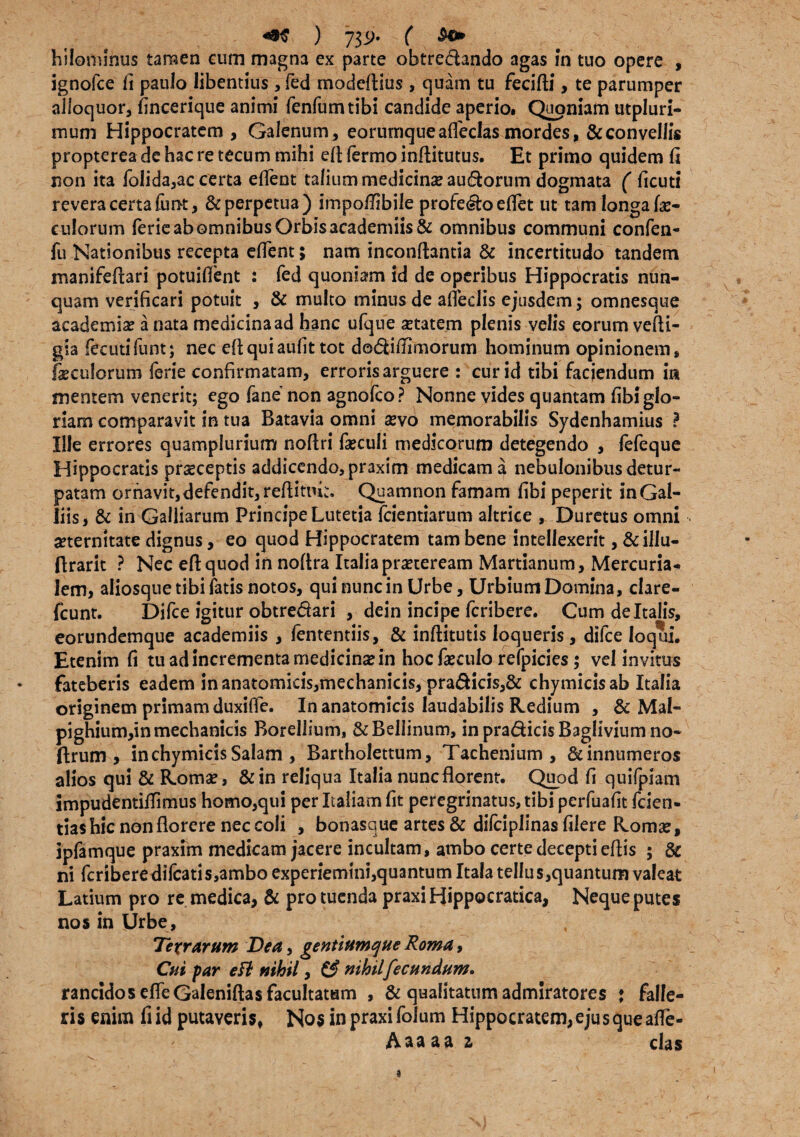 ) 73^* ( hilommus tamen eum magna ex parte obtrectando agas in tuo opere , ignofce fi paulo libentius , fed modcftius, quam tu fecifli, te parumper alloquor, fincerique animi fenfumtibi candide aperio. Quoniam utpluri- mum Hippocratem , Galenum, eorurnqueafleclas mordes, & convellis propterea de hac re tecum mihi elt fermo inftitutus. Et primo quidem fi non ita foiida,ac certa effent talium medicinae au&orum dogmata ( ficuti revera certafunt, & perpetua) impoflibile profecto edet ut tam longa fe- culorum ferie ab omnibus Orbis academiis& omnibus communi confen- fu Nationibus recepta effent; nam inconftantia & incertitudo tandem manifeflari potuiflent : fed quoniam id de operibus Hippocratis nun¬ quam verificari potuit , & multo minus de affeclis ejusdem; omnesque academiae a nata medicina ad hanc ufque aetatem plenis velis eorum vefli- gia fecutifunt; nec eftquiaufittot do&dflimorum hominum opinionem, foculorum ferie confirmatam, erroris arguere : cur id tibi faciendum in mentem venerit; ego fane non agnofco? Nonne vides quantam fibi glo¬ riam comparavit in tua Batavia omni aevd memorabilis Sydenhamius ? Ille errores quamplurium nofiri foculi medicorum detegendo , fefeque Hippocratis praeceptis addicendo, praxim medicam a nebulonibus detur- patam ornavit,defendit,reftitiu;:, Quamnon famam fibi peperit inGal- liis, & in Gailiarum Principe Lutetia fcientiarum altrice , Duretus omni aeternitate dignus, eo quod Hippocratem tam bene intellexerit, &illu- flrarit ? Nec eftquod in noflra Italia praeteream Martianum, Mercuria¬ lem, aliosque tibi fatis notos, qui nunc in Urbe, Urbium Domina, clare- fcunt. Difce igitur obtre&ari , dein incipe fcribere. Cum de Italis, eorundemque academiis , fententiis, & inftitutis loqueris, difce loqui. Etenim fi tu ad incrementa medicina in hoc foculo refpicies $ vel invitus fateberis eadem inanatomicis,rnechanicis, pra&icis,& chymicisab Italia originem primam duxiffe. In anatomicis laudabilis Redium , & Mal- pighium,in mechanicis Borellium, &Bellinum, in pra&icis Baglivium no- ftrum , inchymicisSalam , Bartholettum, Tachenium , & innumeros alios qui & Romae, &in reliqua Italia nuncflorent. Quod fi quifpiam impudentiflimus homo,qui per Italiam fit peregrinatus, tibi perfuafit fcien- tiashic non florere nec coli , bonasque artes & difciplinas filere Romae, ipfamque praxim medicam jacere incultam, ambo certe decepti eftis ; & ni fcriberedifcatis,amboexperiemini,quantumItaiateIIus,quantumvaleat Latium pro re medica, & pro tuenda praxi Hippocratica, Neque putes nos in Urbe, Te%rarum Dea, gentiumque Roma, Cui par efl nihil, (3 nihilfecundum» rancidos elfeGaleniftas facultatum , & qualitatum admiratores * falle¬ ris enim fiid putaveris. Nos in praxi folum Hippocratem, ejus que afle- Aaaaa z das