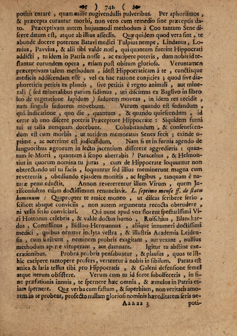 potius curare , quam mille nugivendulis pulveribus. Per aphorifmos , 3c praecepta curantur morbi, non vero cum remedio fine praeceptis da-» to. Praeceptivam autem hujusmodi methodum a Coo tantum Sene di* icere datum efl, atque ab illius afleclis. Qua? quidem quod vera fint * te abunde docere poterunt Batavi medici Tulpius nempe, Lindanus, Lo- mius, Pavvius, & alii tibi valde noti, quiquantum fuerint Hippocrati addidi , tu idem in Patria, nofle , ac excipere poteris, dumnobisidte- ftantur eorundem opera , etiam poR obitum gloriofa. Veruntamen praeceptivam talem methodum , ideft Hippocraticam a te , cundisque medicis addifeendam efie , vel ex hac ratione conjicies ; quod five dia¬ phoreticis petitis ex plantis , five petitis i regno animali , aut mine¬ rali { feci mineralibus parum fidimus , uti difeimus ex Baglivo in iibro- fuo de vegetatione lapidum ) fudorem moveas , in idem res recidit , nam lingula fudorem movebunt» Verum quando eR fodandum » quii indicatione , quo die , quantum , &quando quiefeendum s id certe ab uno difeere poteris Praeceptore Hippocrate : Siquidem furni tui te talia nunquam docebunt» Cohabitandum , & confenefeen- dum cR cum morbis , ut totidem memoratus Senex fecit ; exinde o~ ptime , ac acerrime eR judicandum» Nam fi ut in furnis agendo de languoribus aegrorum in ledo jacentium dilferere aggredieris : quan¬ tum le-Morti , quantum a fcopo aberrabis ? Paracelius , & Helmon- tius in quorum nomina tu juras , cum de Hippocrate loquuntur non ebtredando uti tu facis , loquuntur fed illius meminerunt magna cum reverentia , obediundo ejusdem monitis , ac legibus r tanquam e na¬ tura? penu edudis. Annon revererentur illum Virum , quem Ju- rifconfultus etiam dodiflimum renunciavk. L, feptiwo menfe jf> de ftutm hominum ■ Quapro pter te amice moneo , ut difeas feribere ferio * fcilicet absque conviciis , non autem argumenta recoda obtrudere P ni velis ferio conviciari. Qui nunc apud vos florent fpedatifTimi Vi¬ ri Hottonus celebris , & valde dodus homo Ruifchius , Blanckar- dus , Comellinus , Bidloo-Hermanous , aliique innumeri dodiflinu medici , quibus ornatur inclyta veflra , & illuflris Academia Leiden- fis , cum icribunt , neminem probris exagitant , aut vexant , nullius methodum apcrie vituperant , aut damnant. Igitur tu abftine exe- crationibus. Probra probris penfabumur , &plaufus , quos te 1R- hic excipere tantopere profers, vertentur a nobis in fibilum. Parata eR attica & latia tellus tibi pro Hippocratis , & Galeni defenfione femel atque iterum obfiftere. Verum cum tu id forte fubolfeceris , in fi¬ ne praefationis innuis, te fpernere haec omnia , & aemulos in Patria et¬ iam fpernere. Qu* verba cum faflum , & fuperbiam, non veritatis amo- senua te probent, profedo nullam gloriofi nominis haereditatem feris se- Aaaaa $ poti?*