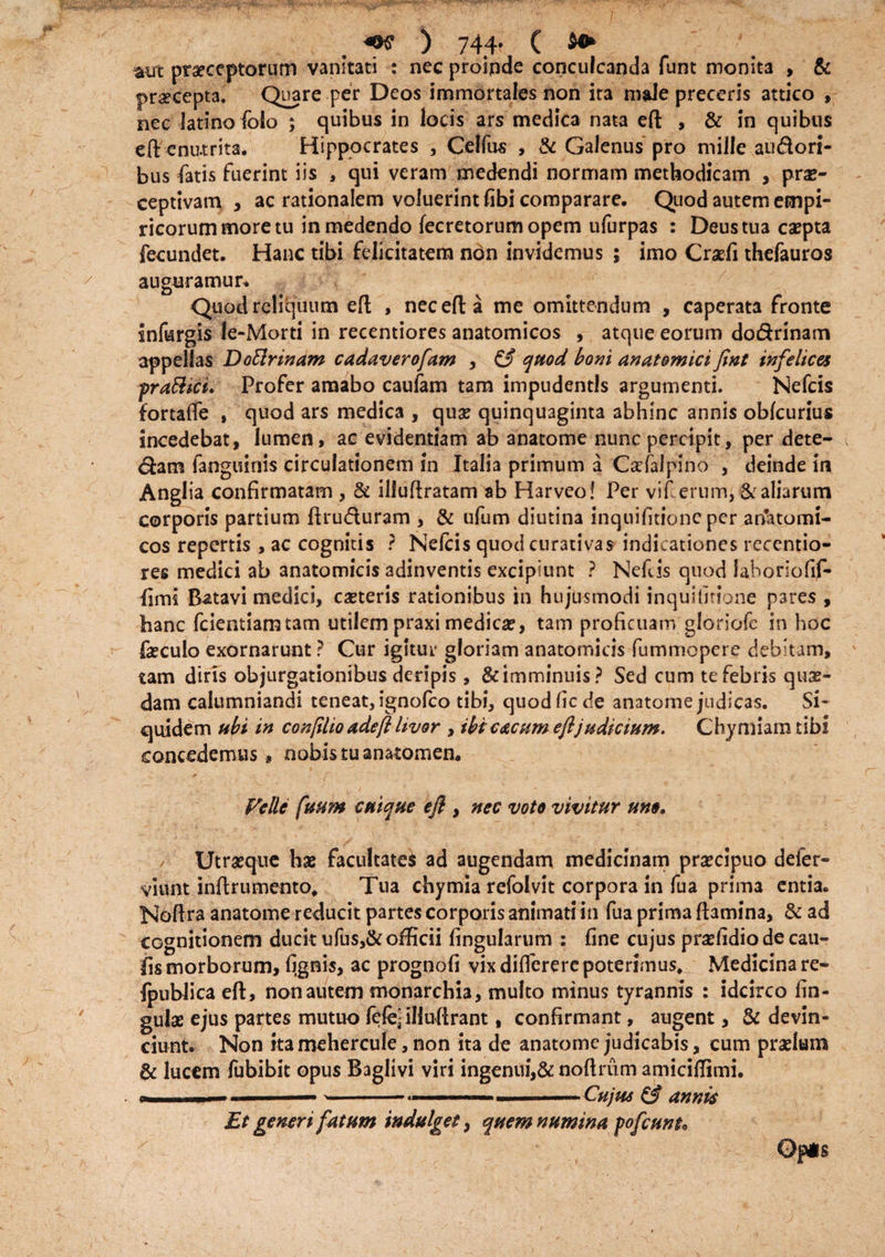 mrt praeceptorum vanitati : nec proinde conculcanda funt monit3 , & pr^cepta. Quare per Deos immortales non ita male preceris attico , nec latino folo ; quibus in locis ars medica nata eft , & in quibus eff enutrita. Hippocrates , Celfus , & Galenus pro mille sudori¬ bus fatis fuerint iis , qui veram medendi normam methodicam , prae¬ ceptivam , ac rationalem voluerint fibi comparare. Quod autem empi¬ ricorum more tu in medendo fecretorumopem ufurpas : Deus tua caepta fecundet. Hanc tibi felicitatem non invidemus ; imo Craefi thefauros auguramur* Quod reliquum eft , nec eft a me omittendum , caperata fronte infurgis le-Morti in recentiores anatomicos , atque eorum dodrinam appellas Doftrinam cadaverofam , £5* quod boni anatomici fint infelices fraftici. Profer amabo caufam tam impudentis argumenti. Nefcis fortafle , quod ars medica , quae quinquaginta 3bhinc annis obfcurius incedebat, lumen, ac evidentiam ab anatome nunc percipit, per dete- dam ianguinis circulationem in Italia primum a Cacfalpino , deinde in Anglia confirmatam , & illuftratam ab Harveo! Per vif erum, & aliarum corporis partium ftruduram , & ufum diutina inquifitionc per anTatomt- cos repertis , ac cognitis ? Nefcis quodeurativas indicationes recentio¬ res medici ab anatomicis adinventis excipiunt ? Nefis quod laboriofif- lims Batavi medici, caeteris rationibus in hujusmodi inqui (irione pares , hanc fcientiamtam utilem praxi medica?, tam proficuam gloriofc in hoc faeculo exornarunt ? Cur igitur gloriam anatomicis fummopere debitam, tam diris objurgationibus deripis, &imminuis? Sed cum te febris quas¬ dam calumniandi teneat, ignofeo tibi, quod fic de anatome judicas. Si¬ quidem ubi in conflio adeft livor , ibi c&cnm efljudicium. Chymiamtibi concedemus, nobis tu anatomen* Velle fuum cuique eft , nec voto vivitur uno. Utraeque hae facultates ad augendam medicinam prsecipuo defer- viunt inftrumento. Tua chymia refolvit corpora in fua prima entia. Noftra anatome reducit partes corporis animati in fua prima ftamina, & ad cognitionem ducit ufus,&officii fingularum : fine cujus prsefidio de cau- fis morborum, (ignis, ac prognofi vix differerc poterimus. Medicina re- {publica eft, non autem monarchia, multo minus tyrannis : idcirco lin¬ gulae ejus partes mutuo (efe^iHuftrant, confirmant, augent, & devin¬ ciunt. Non itamehercule, non ita de anatome judicabis, cum praelum & lucem fubibit opus Baglivi viri ingenui,& noftriim amiciftimi. 1.1.1— —-- -. —. Cujus & annis Et generi fatum indulget, quem numina fofcunu