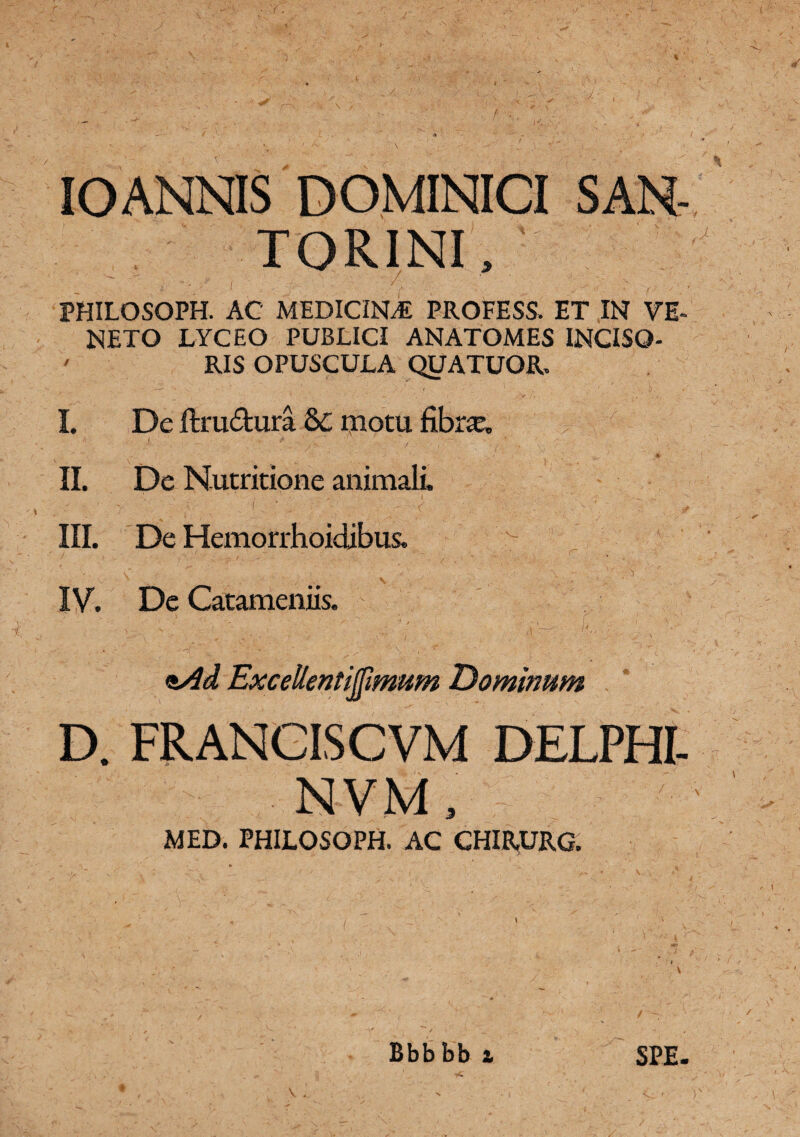 % ■J.- IO ANNIS D OMINICI TORINI, :  ' t , - . . . .. ^ ,< : f, PHILOSOPH. AC medicinj: profess. et in ve- NETO LYCEO PUBLICI ANATOMES INCISO- ' RIS OPUSCULA QUATUOR, I. De ftru&ura & motu fibra, 4 l, ‘ ‘ V / . 1 *' ,  ; — • 4 ' f i • ,,, / . ♦  i *• ' ’ ’W II. De Nutritione animali. III. De Hemorrhoidibus. IV. De Catameniis. <s/id ExceUentijfimum Dominmn D. FRANCISCVM DELPHI- NVM , MED. PHILOSOPH. AC CHIRURG. Bbbbb SPE.