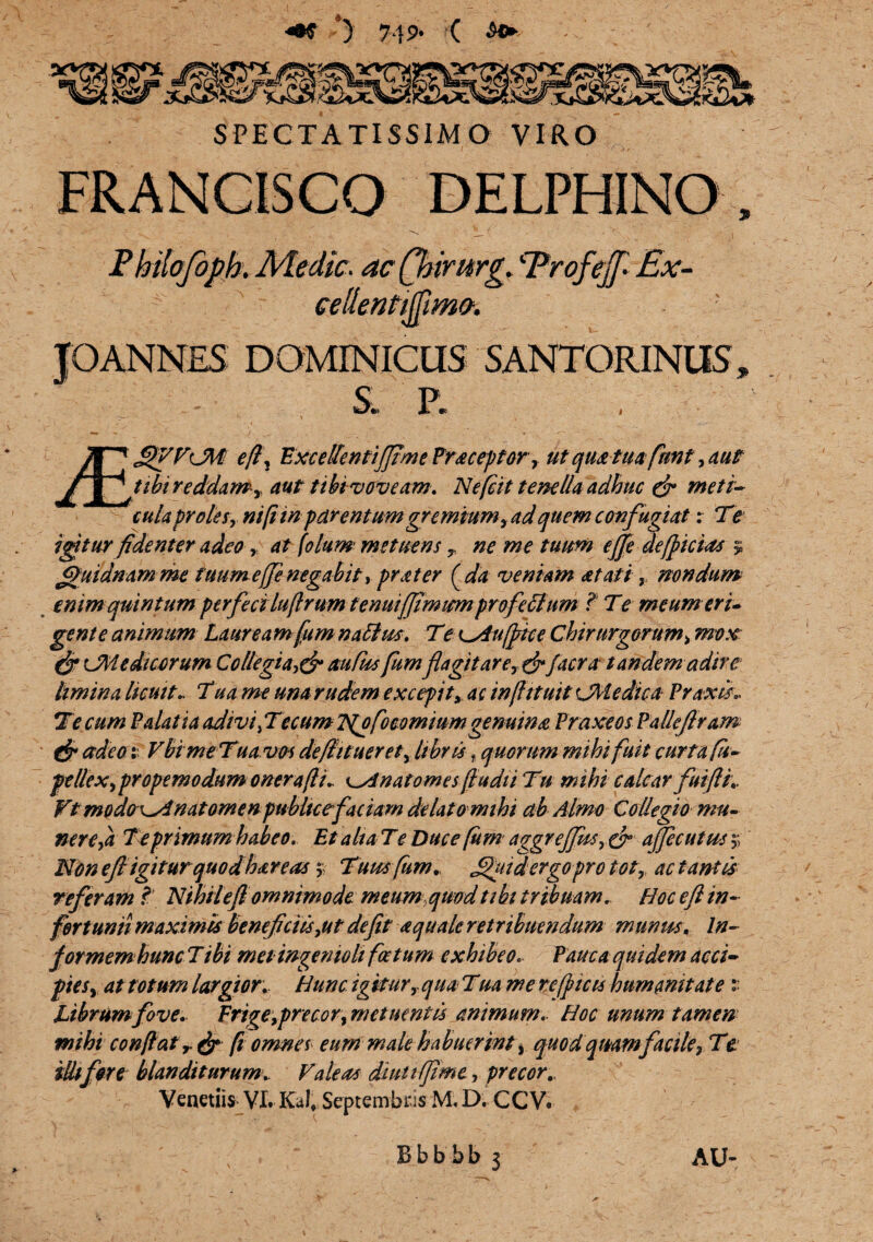 SPECTATISSIMO VIRO Philojbph. Nledic. ac ftnrurg. 'Erofejf* Ex- Timc. JQANNES DOMINICUS SANTORINUS, ' ^ _ ' ': - . S. P. £>VFlM ef\ ExcellentiJJtme Praceptor, ut qua tua funt, aut tibi reddam , aut tthi voveam. Neft it tenella adhuc & meti- cula proles, ni fi in parentum gremium, ad quem confugiat: Te igitur fidenter adeo, at folum metuens r ne me tuum effe deficias s ffuidnamme tuumeffe negabit, prater (da veniam at at i, nondum enim quintum perfeci luftrum tenui(Jimmnprofectum ? Te meum eri» gente animum Lauream fum natius. Te Cduffrice Chirurgorum> mote & CMedicerum Collegia,& rnCus fumfla git are, &facra tandem adire limina licuit* Tua me una rudem excepit, ac infhtuit CMedica PraxiL Te cum Palatia adivi (TecumlSfofoeomiumgenuina Praxeos Pallejlram & adeo: Vbime Tua vos deflituerety libris f quorum mihi fuit curta ft~ f t Ilex,prope modum onera(li i e^Anatomes (ludii Tu mihi calcar fui fi.. Vt modox^A nat omen publice faciam delatomihi ab Almo Collegio mu¬ nere (a Teprimum habeo. Et ahaTe Duce fum aggrejfas, & ajjecutits;; Non eftigiturquodhar eas y Tum fum» JUfuidergo pro toty ac tantis referam ? Nihiteft omnimode meum quod tibi tribuam. Hoc eft in¬ fortunii maximis beneficiis,ut defit aquale ret ribuendum munus\ In- formem hunc Tibi met ingenioli fatum exhibeo. Pauca quidem acci- pies, at totum largior. Hunc igiturr qua Tua me reficis humanitate:: Librum fove. Frige, precor, metuentis animum. Hoc unum tamen mihi conflat r& ft omnes eum male habuerint, quod qmmfacile, Te illi for e blanditurum. Valeas dtutifime, precor.. Venetiis VI. KJ» Septembris M. D. CCV. Bbbbb 3 AU-