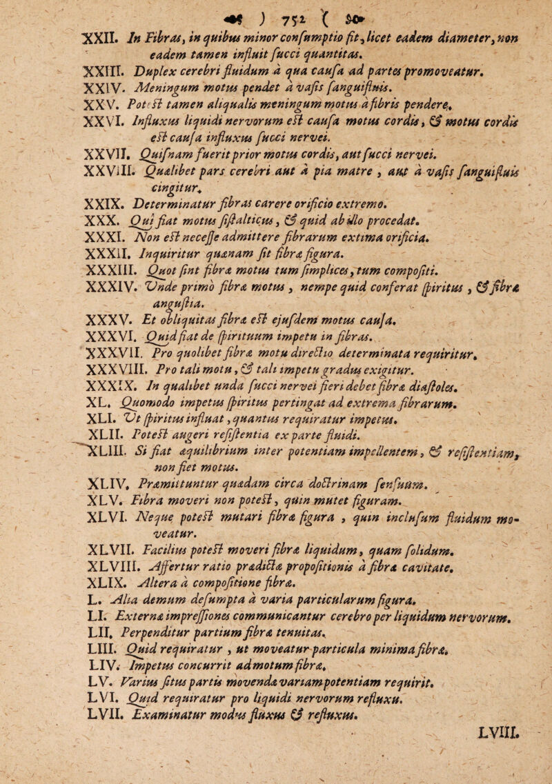 «•* ) TV X XXII. In Fibras} in quibas minor confumptw fit? licet eadem diameter > mn eadem tamen influit fucci quantitas, XXIII. Duplex cerebri fiuidum d qua caufa ad partes promoveatur, XXIV. Meningum motus pendet .d vafis fanguifluis. XXV. Potefl tamen aliqualis meningum motus d fibris pendere-, XXVI. Influxus liquidi nervorum efl caufa motus cordis, (fi motus cordis e fl caufa influxus fucci nervei. XXVII. Quifnamfuerit prior motus cordis, aut fucci nervei, XX Vi II. Qualibet pars cerebri aut d pia matre > aut d vafis fanguifuis cingitur, w XXIX. Determinatur fibras carere orificio extremo, XXX. Qui fiat motus fifialticus, (fi quid ab illo procedat. XXXI. Non efl necejje admittere fibrarum exttma orificia, XXXII. Inquiritur quanam fit fibra figura, XXXIII. Quot fint fibra motus tum j,imphces, tum compofiti. XXXIV. Vnde primo fibra motus , nempe quid conferat (piritus , (fifibra anguflia. XXXV. Et obliquitas fibra efl ejufdem motus caufa, XXXVI. Quid fiat de fpirituum impetu in fibras, XXXVII. Pro quolibet fibra motu direflio determinata requiritur, XXXVIII. Pro tali motu, (fi tali impetu gradus exigitur. XXXIX. In qualibet unda fucci nervei fieri debet fibra diafloles, XL. Quomodo impetus fpir itus pertingat ad extrema fibrarum, XLI. ZJt [piritus influat, quantus requiratur impetus, XLII. Potefl augeri r efflenti a exparte fluidi, 'XLIII. Si fiat aquihbrium inter potentiam impellentem ? (fi refiftextiam, non fiet motus, XLIV, Pramiituntur quadam circa doflrinam fenfutim, XLV. Fibra moveri non potefl, quin mutet figuram, XLVI. Neque, potefl mutari fibra figura , qum inclufum fluidum mo¬ veatur, XLVII* Facilius potefl moveri fibra liquidum, quam folidum, XLVIII. Affertur ratio pradtfla propofitionis d fibra cavitate. XLIX. Altera d compofltione fibra, L. Alia demum defumpta d varia particularum figura* LI. Externa imprejfiones communicantur cerebro per liquidum nervorum, LII. Perpenditur partium fibra tenuitas\ LIII. Quid requiratur , ut moveatur particula minima fibra, LIV. Impetus concurrit admotum fibra, LV. Varius fituspartis movendavanampoientiam requirit, LVI. Quid requiratur pro liquidi nervorum refluxu, LVII. Examinatur modw fluxus (fi refluxus, LV III.