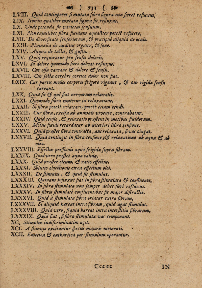 «•# ). 755 ( M» LVTTT. Quid contingeret fi mutata fibra figura non fieret refluxus, LIX. Non in qualibet mutata figura fit refluxus. x LX. ZJnde petenda fit varietas fenfuum. LXI. Non cujmlibet fibra fluidum aqu aliter poteB refluere, LXILDe diverfitate fen for iorum 5 (fi pracipue aliquid de ocule* LXIII. Nonnulla de au dum organo y (fi [eno* ■ \ , LXIV. Aliqua de taclUi (fi guflu. LXV. Quid requiratur pro fen fu doloris. LXVI. In dolore quomodo fieri debeat refluxm« LX VII. Cur ojfa careant (3 dolore & fen fu. L XVIII. Cur feti a cerebri cortice dolor non fiat„ LXIX. Cur partes molles corporis frigore rigeant , (fi cur rigida fenfm careant. LXX. Quid fit (fi qui fiat nervorum relaxatio.. LXXI. Quomodo fibra mutetur in relaxatione. LXXII. Sifibra fotefl relaxari y pote FI etiam tendi. >V- LXXIII. Curfibra,excifa ab animali vivente> contrahatur. LXXIV. Quid tenfio 3 (fi relaxatio pr a fient in motibus fluidorum, LXXV. Motus fluidi retardatur ab ulteriori libra tenfione. LXX VI. Qmdproflet fibra contraBa, aut relaxata, fi vas cingat. LXXVII. Quid contingit in fibra tenfione f(fi relaxatione ab aqua (fi ai oleo. LXXVJII. EjfeBtes prejfionis aqua frigida fupra fibram. LXXIX. Qmd vero proflet aqua calida. ■■ \ v LXXX. Qmdprafiet oleum, (fi ratio ejfeBm. LXXXI. Solutio objeBipnis circa effeBum olei. LXXXII. De ftimulis , (fi quid fit ftimulus. LXXXIII. Quinam influxus fiat infibraftimulata (fi confluente9 LXXX1V. In fibra flimulata non femper debet fieri refluxus. LXXXV. In fibris fiimulate confluentibus fit major dtflraBio. LXXXVI. Quid a flimulata fibra oriatur extra fibram, LXXX VII. Si aliquid hareat intra fibram, quid agat ftimulus• LXXX VIII. Quid vero,fi quid hareat intra interftitia fibrarum,, LXXXIX. Quid fiat,fi fibra flimulata vas componant. XC. Stimulus indifcriminatim agit» XCI. A fiimujo excitantur fle cies majoris momenti. XCIL E/aetica (fi cathartica per fhmulum operamur* IN Ccc z c