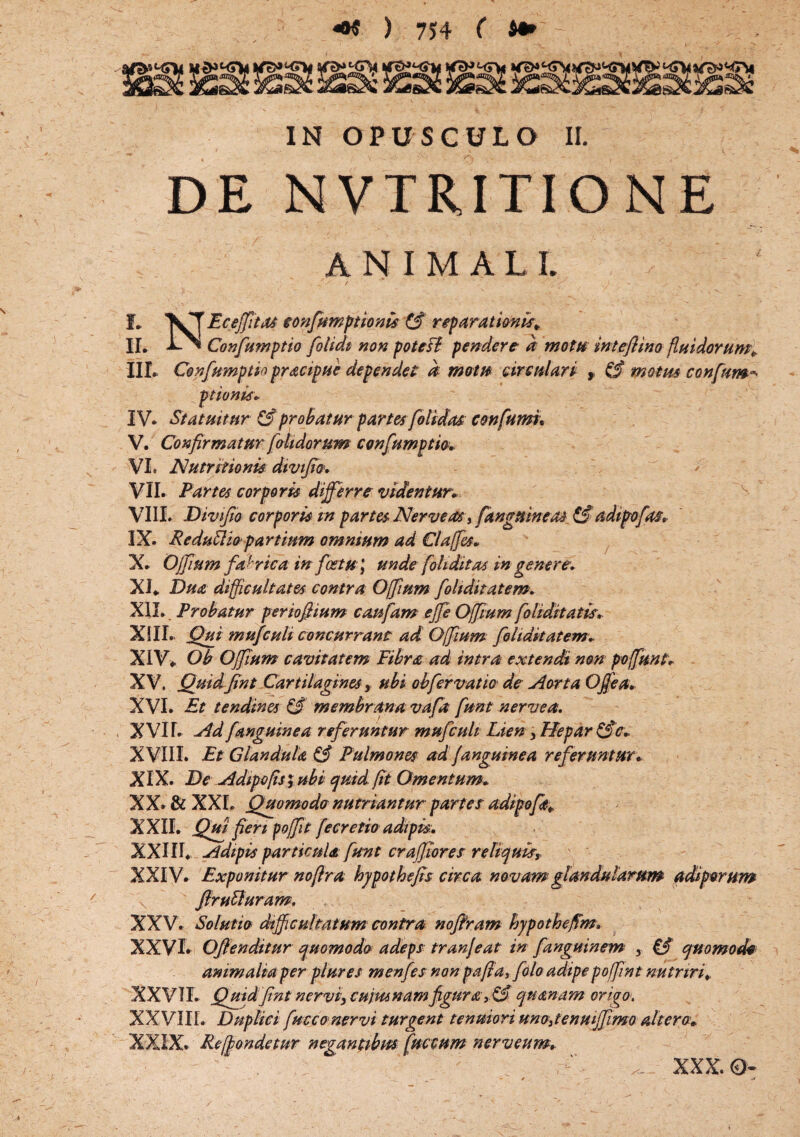 IN OPUSCULO II. ' 1 ■ - ' . \ DE NVTRITIONE ANIMALI. L VT Eceffit04 confumptionis fif reparationis* IL Confumptio folidt non potefl pendere a motu inteflino fluidorum* III. Confumptio pracipue dependet d motu circulari , & motm confur»?, ptionis. IV. Statuitur & probatur partes[olidas confumi. V. Confirmatur fetidorum confumptio. VI. A'utr itionis divifio. VII. Partes corporis differre videntur. VIII. Divifio corporis m partes Nerve as, [anguineas &adtpofas. IX. ReduSHo'partium omnium ad Claffes. X. Offium fa ' rica in fostu \ unde [diditas in genere. XI. Dua difficultates contra Offium foliditatem. XII. Probatur periofiium caufam effe Offium fohditatis. XIII. Qui mu]culi concurrant ad Offium foliditatem* XIV. Oh Offium cavitatem Fibra ad intra ext e neti non poffunt. XV. Quidfint Cartilagines' y ubi obfer vatio de Aorta Offea. XVI. Et tendines & membrana vafa funt nervea. X VIL Ad [anguinea referuntur mufculi Lien , Hepar &c. XVIII. Et Glandula & Pulmones ad fanguinea referuntur. XIX. De Adipe fis $ ubi quid fit Omentum. XX. & XXL Quomodo nutriantur partes adipoft* XXII. Qui fieri foffit fe cretio adipis:. XXIIL Adipis particula funt craffiores reliquis, XXIV. Exponitur nofira hypothefis circa novam glandularum adi per um ffrutluram, XXV. Solutio difficultatum contra noffram hypothefim. XXVI. Offenditur quomodo adeps tranjeat in fanguinem , P3 quomodo animalia perplur es menfes non paffa, [olo adipe poffint nutriri. XXVIL Qmdfint nervi, cujwnamfigura, & quanam origo. XXVIII. Duplici fucco nervi turgent tenuiori unojenmjfimo altero* XXIX. Reffondetur negantibus fuccum nerveum. . ' ; ' ^ XXX. 0- /. ■ _ — - f _ ** /