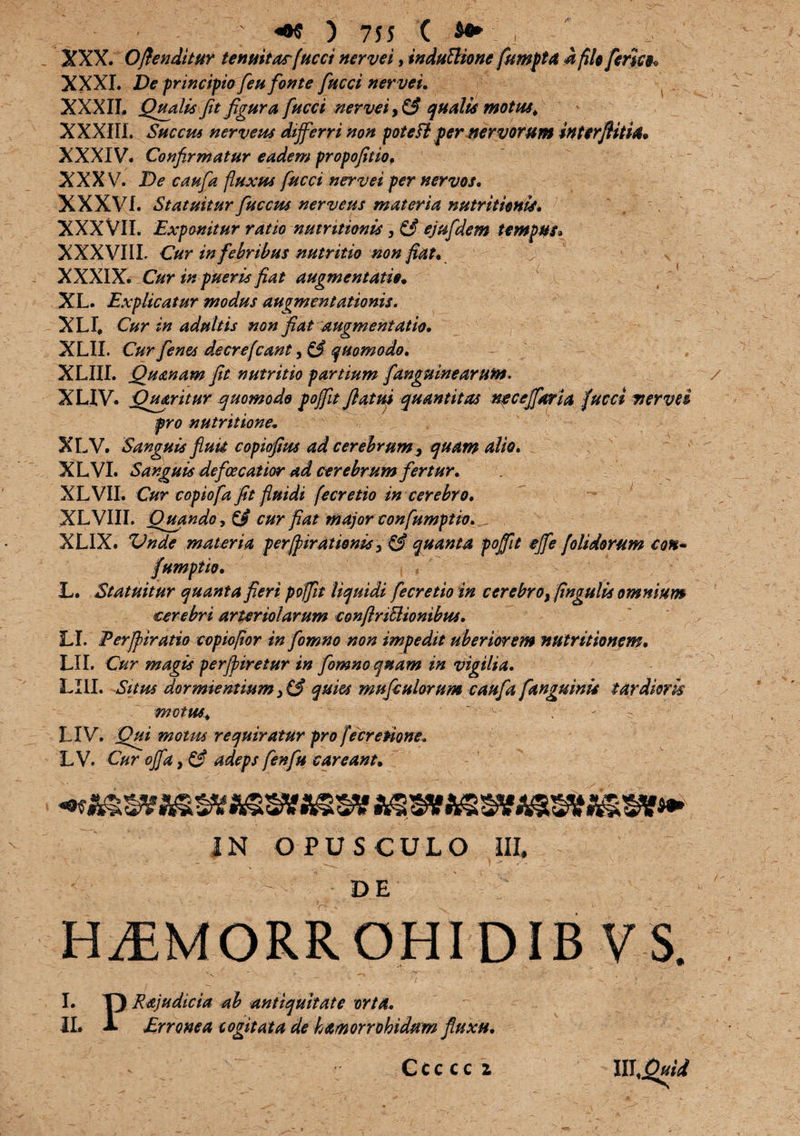 XXX. Offenditur tenuitasfucci nervei, induftionc fumpta i filo feries* XXXI. De principio feu fonte fucci nervei. XXXIT. Qualis fit figura fucci nervei, (fi qualis motus. XXXIII. Succus nerveus differri non pote Fi per nervorum interfiiti4* XXXIV. Confirmatur eadem propofitio* XXXV. De caufa fluxus fucci nervei per nervos. XXXVf. Statuitur fucem nerveus materia nutritienw. XXX VII. Exponitur ratio nutr itionis} (fi ejufdem tempus* XXXVIIL Cur in febribus nutritio non fiat* V > XXXIX. Cur in pueris fiat augmentatie* XL. Explicatur modus augmentationis. XLI# Cur in adultis non fiat augmentatio. XLII. Cur[enes decrefcant, $3 quomodo, XLIII. Quanam fit nutritio partium fangninearuto> XUV. Queritur quomodo pofifit flatui quantitas ne ce flari a fucci ner ve i pro nutritione- XLV. Sanguis fimi copiofim ad cerebrumquam alio. XLVI. Sanguis defoecatior ad cerebrum fertur. XLVII. Cur copiofa fit fluidi fecretio in cerebro. XLVIII. Quando, (fi cur fiat major confumptio.^ XLIX. Vnde materia perfpirationis, & quanta pofifit efle (olidorum Con- fiumptio. L. Statuitur quanta fieri poffit liquidi fecretio in cerebro, fingulis omnium cerebri arteriolarum conftriblionibus. LI. Perfpiratio copiofior in fomno non impedit uberiorem nutr itio nem. LII. Cur magis perfipiretur in fomno quam in vigilia. LIII. Situs dormientium) (fi quies mufiulorum caufa fanguinis tardioris motus. ~ - - LIV. Qui motus requiratur pro fecretione. L V. Cur ofla, (fi adeps fenfu careant* IN OPUSCULO III. - DE n- HiEMORR OHI DIB V 5>. I. Y) Rajudicia ab antiquitate orta. IL A Erronea cogitata de hamorrohidum fluxu. C c c c c z lllQuid