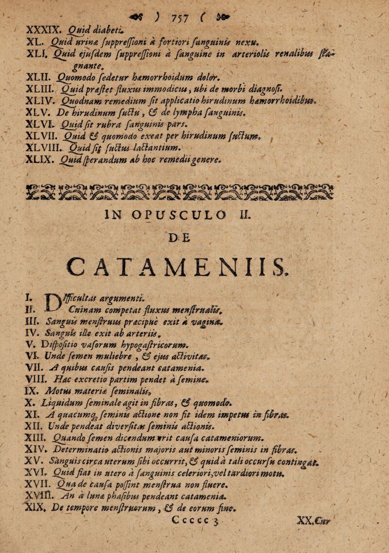 / I ' * \ z' ■ ■ I _ 7“'' • <0$ ) 757 ( ' XXXIX. QmddiabetL ; T ' ' XL. Quid urina fuppreffioni k fortiori /unguini nexu» XIJ» Quid ejufdem fupprejfiom k fanguine in arteriolis renalibus fik3 gnante» *. ^ - XLIL Quomodo [edetur hamorrhoidum dolor» r i XLIIL Quid prdtftet fluxus immodicus, ubi de morbi diagnoji. XLIVV Quodnam remedium fit applicatio hirudinum hamorrhoidibm> XLV. De hirudinum fuBu f £6 de lympha [anguinis» XLVI. Quid Jit rubra [anguinis pars» XL VII. Quid £3 quomodo exeat per hirudinum fuftum* XLVIII. Quidfi$ fuiius lallantium»' XLIX. Quid fler an dum ab hoe remedii genere* IN OPUSCULO IL DE • y , ' - • C A TAM E N I IS. - '  ••• ■ ' ■' ■  - ' - >. ■ • ■ - , : :v ,• 1 ■ , \ ' . . I ■ .... , (• L Tf\fificultas argumenti» IL X~g- €ninam competat ftuxm menjlrndk* 1IL Sanguis menfiruws pracipUe exit k vagina* \ IV. Sanguis ille exit ab arteriis¥ ,, V. Diflofitio vaforum hypogaflricorum. VI. Unde femen muliebre , £3 ejm adlhjitm* VII. A quibus caufis pendeant eatamenia. VIII. Hac excretio partim pendet k femine» IX. Motus materia feminalis* X. Liquidum feminale agit in fibras, & quomodo*» XL A quacumcfe feminis attione non fit idem impetus in fibrae» XIL Unde pendeat diverfitm feminis aElionis. XIII. Quando femen dicendum writ caufa catamemorum» XIV. Determinatio a&ionis majoris aut minoris feminis in fibras» X V. Sanguis circa uterum fibi occurrit, £3 quid k tali occurfu Contingat* XVI. Quid fiat in utero a [anguinis celer ioriyvel tardiori motu» XVII. Qua de caufa poffint menfirua non fluere» XVin. An a luna phapbm pendeant eatamenia» XIX, De tempore menftrmrum, £3 de eorum fine» Ccccc j ‘ XX.Cfir' f v • - ’ ’ ' ) ’’ -i' ■ -s