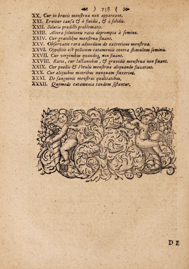 «•? ) 75? ( $*► XX. Cur in brutis menflrua non appareant, XXL Eruitur caufa & a fluidis, & d [olidis. XXII. Solutio praditli problematis. XXIIL Altera folutionis ratio deprompta d femine. XXIV. Cur gracilibus menflrua fluant. XXV. Obfervatio rara admodum de excretione menflrua. XXVI. Oppofltio e FI pellicum catamenils contra Jhmulum feminis* XXVII. Cur virginibus quandoq^ non fluant. XX VIII. Ratio, cur laEl antibus , & gravidis menflrua non fluanU XXIX. Cur puellis & Vetulis menflrua aliquando fluxerint. XXX. Cur aliquibus matribus nunquam fluxerint. XXXI. De /'anguinis menflrui qualitatibus, XXXII. Quomodo catamema tandem [flantur* X> E