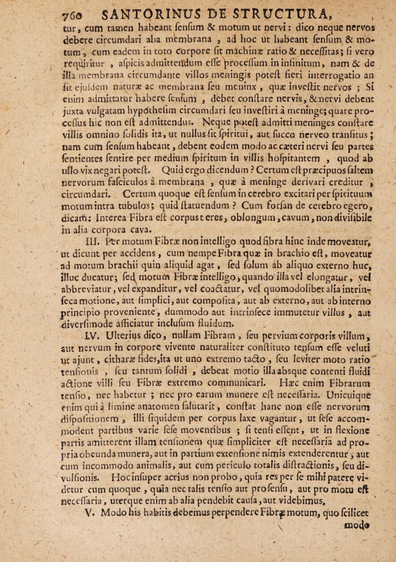 tur, cum tamen habeant fenfum & motum ut nervi: dico neque nervos debere circumdari alia membrana , ad hoc ut habeant fenfum & mo¬ turo s cum eadem in toto corpore fit machina? ratio & neceffitas; fi vero requiritor , afpicis admitterrdum effe proceffum in infinitum, nam & de illa membrana circumdante villos meningis poteft fieri interrogatio an iit ejuidem naturae ac membrana feu meoinx , qua? inveftit nervos ; Si enim admittatur habere fenfudft , debet conflare nervis, & nervi debent juxta vulgatam hypothefim circumdari feu invefliri a meninge; quare pro- ceffius hic non efl admittendus. Neque potefi admitti meninges conflare villis omnino folidis ita, ut nullus fit Ipiritui, aut fucco nerveo tranfitus} nam cum fenfum habeant, debent eodem modo ac eseteri nervi feu partes fentientes fentire per medium fpiritum in villis hofpitantem , quod ab ullo vix negari potefi. Quid ergo dicendum ? Certum eft praecipuos faltem nervorum fafciculos a membrana , qua? a meninge derivari creditur , circumdari. Certum quoque efl fenfumincerebro excitari perfpidtuurn motumintra tubulos; quid flatuendum ? Cum forfan de cerebroegero, dicam; Interea Fibra eft corpus teres, oblongum, cavum, non ciivif^bile in alia corpora cava. III. Ftr motum Fibrae nonintelligo quodfibrahinc indemoveatur, ' ut dicunt per accidens, cum nempe Fibra qus in brachio eft, moveatur ad motum brachii quin aliquid agat, fed folum ab aliquo externo huc, illuc ducatur; fed motum Fibneintelligo, quando iilavel elongatur, vel abbreviatur, vel expanditur, vel coa&atur, vei quomodolibetaliaintrin- fecamotione,aut fimplici,aut compofita, aut ab externo, aut ab interno principio proveniente, dummodo aut mtrlrifece immutetur villus , aut diverti mode afficiatur inclufum fluidum. IV. Ulterius dico, nullam Fibram , feu pervium corporis villum, aut nervum in corpore vivente naturaliter conilituto tenfum effe veluti ut ajunt, cithara? fides,ita ut uno extremo tado , feu leviter moto ratio tenfionis , feu tantum folidi , debeat motio illa absque contenti fluidi a dio ne villi feu Fibra? extremo communicari. Hsec enim Fibrarum tenfio, nec habetur ; riee pro earum munere .eft neceffiaria. Unicuique enim qui a limine anatomen falutarit, conftat hanc non effie nervorum difpofuionem , illi ftquidem per corpus laxe vagantur, ut fefe accom¬ modent partibus varie fefe moventibus ; fi tenfi effient, ut inflexione partis amitterent illam tenfionem qua? (impliciter efl neceffiaria ad pro¬ pria obeunda munera, aut in partium sxtenfione nimis extenderentur; aut cum incommodo animalis, aut cum periculo totalis diftradHonis, feudi- vulfionis. Hocanfuper acrius non probo, quia res per fe mihi patere vi* detur cum quoque , quia nec talis tenfio aut profenfu, aut pro motu eft neceffaria, uterque enim ab alia pendebit caufa,aut videbimus* V. Modo his habitis debemus perpendere Fibr# motum, quo feilicet mocl®