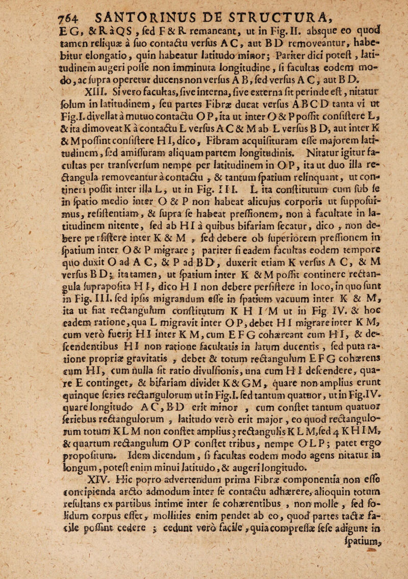 EG, &R.5QS , fed F& R. remaneant, ut in Fig. II. absque eo quod tamen reliquae a fuo conta&u verfus AC, aut BD removeantur, habe¬ bitur elongatio, quin habeatur latitudo minor; Parker dici potefl, lati¬ tudinem augeri poffe non imminuta longitudine, fi facultas eodem mo¬ do, ac fupra operetur ducens non verfus A B, fed verfus AC, aut B JO. XIII. Si vero facultas, five interna, five externa fit perinde eft, nitatur fblum in latitudinem, feu partes Fibrae dueat verfus ABC D tanta vi ut Fig.I. divellat a mutuo contadu OP,ita ut inter O & P poffit confidere L, & ita dimoveat K a conta<du L verfus A C & M ab L verfus B D, aut inter K &Mpoffintconfidere HI,dico. Fibram acquifituram ede majorem lati¬ tudinem , fed amifluram aliquam partem longitudinis. Nitatur igitur fa¬ cultas per tranfverfum nempe per latitudinem in O P, ita ut duo illa re- dangula removeantur aconta&u ? & tantum fpatium relinquant, ut con¬ tineri poffit inter illa L, ut in Fig. II I. L ita conditurum cum fub fe in fpatio medio inter O & P non habeat alicujus corporis ut fuppofui¬ mus, refidentiam, & fupra fe habeat preffionem, non a facultate in la¬ titudinem nitente, fed ab HI a quibus bifariam fecatur, dico , non de¬ bere pe rfidere inter K & M , fed debere ob fuperiorem preffionem in fpatium inter O & P migrare ; pariter fi eadem facultas eodem tempore quo duxit O ad A C, & P ad BI>, duxerit etiam K verfus A C, & M verfus BD; ita tamen, ut fpatium inter K &M polfit continere re&an- gula kprapofita H I, dico H I non debere perfidere in loco, in quo funt m Fig. III. fed ipfis migrandum ede in fpatium vacuum inter X & M, ita ut fiat redangufum conditurum K H TM ut in Fig XV. & hoc eadem ratione,qua L migravit inter OP,debet HI migrareinter K M, cum vero fueri^ HI inter K M, cum E F G cohaereant cum H I, & de- fcendentibus HI non ratione facultatis in latum ducentis, fed puta ra¬ tione propria? gravitatis , debet & totum reeiangulum E F G coha?rens cum HI, cum nulla fit ratio divulfionis, una cum H I defeendere, qua¬ re E continget, & bifariam dividet K & G M * quare non amplius erunt quinque feries re&angulorum ut in Fig.I. fed tantum quattior, ut in Fig.I V* quare longitudo AC,BD erit minor , cum condet tantum quatuor feriebus re&anguiorum , latitudo vero erit major , eo quod reclangulo- rum totum K L M non condet amplius 3 redhngufis K L M,fed 4 K HI M> & quartum re&angulum OP condet tribus, nempe CLP; patet ergo propofitura. Idem dicendum, fi facukas eodem modo agens nitatur ia longum, poted enim minui latitudo, & augeri longitudo. XIV. Hic porro advertendum prima Fibra? componentia non ede concipienda ar<5io admodum inter fe conta&u adhaerere, alioquin totum reliiltans ex partibus intime inter fe cohaerentibus , non molle , fed fo- Jidum corpus effiet,- mollities enim pendet ab eo, quod partes ta&a? fa~. cite poffint cedere 3 cedunt vero facile , quiacompreflae fefe adigunt in Ipatium?