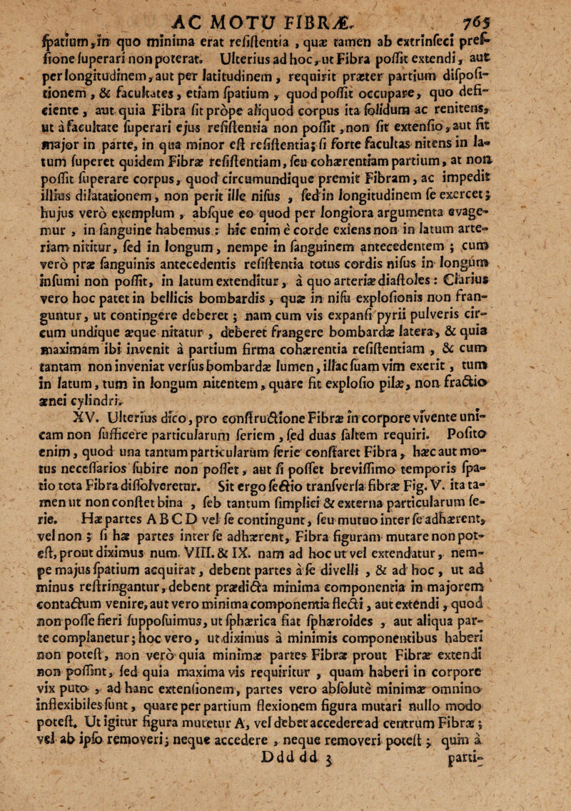 fpatium,fn quo minima erat refiftentia , quae tamen ab extrlnfecl prel* fione fuperari non poterat» Ulterius ad hoc rut Fibra po/lit extendi r, aut per longitudinem, aut per latitudinem , requirit praeter partium difpofi- tionem , & facukates, etiam fpatium , quod pofiit occupare, quo defi¬ ciente, aut quia Fibra fit prope aliquod corpus ita Iblidum ac reniteus, ut a facultate fuperari ejus refifiemia non pofiit ,non fit extenfio ,aut fit major in parte, in qua minor eft refiftentia; fi forte facultas nitens in Ia- tum fuperet quidem Fibra? refifientiam,feu cohserentiampartium, at noa pofiit fuperare corpus, quod circumundique premit Fibram, ac impedit illius dilatationem, non perit ille nifus , fed in longitudinem fe exercet; hujus vero exemplum , abfque eo quod per longiora argumenta evage- mur , in languine habemus : hic enim e corde exiens non in latum arte¬ riam nititur, fed in longum, nempe in fanguinem antecedentem ; cuib vero prae fanguinis antecedentis refiftentia totus cordis nifus in longum infumi non pofiit, in latum extenditur, a quo arteriae diaftoles: Clarius vero hoc patet in bellicis bombardis, quae in nifii explofionis non fran¬ guntur, ut contingere deberet; nam cum vis expanfi pyrii pulveris cir¬ cum undique aeque nitatur , dfcberet frangere bombarciae latera, & quis maximam ibi invenit a partium firma cohaerentia refiftentiani , & cum tantam non inveniat verlusfiombardae lumen, illaefuam vim excrit, tum in latum, tum in longum nitentem , quare fit expio fio pilae, nonfradio arnei cylindri. XV. Ulterius dico , pro conffrudlone Fibrae in corpore vfventeuni- cam non fuftieere particularum feriem , fed duas lalrem requiri. Pofito enim, quod una tantum particularum ferie conflaret Fibra , haec aut mo¬ tus necefiarios fiibire non pofiet, aut fi pofiet brevifiimo temporis fpa- tio tota Fibra difiolveretur. Sit ergo fe&io tranfverla fibrae Fig. V- ita ta¬ men ut non conflet bina , feb tantum fimpliei& externa particularum fe- rie. Hae partes A B C D vel fe contingunt, feu mutuo inter fe adhaerent, vel non ; fi hae partes inter fe adhxreBt,Fibrafigurammutarenonpat- eft, prout diximus num. VlII. & IX. nam ad hoc ut vel extendatur, nem¬ pe majus fpatium acquirat, debent partes a fe divelli , & ad hoc , ut ad minus reftringantur, debent praedica minima componentia in majorem conta&um venire, aut vero minima componentia fle&i, aut extendi, quod non pofie fieri fuppofuimus, ut fphaerica fiat fpbaeroides , aut aliqua par¬ te complanetur; hoc vero, utdiximus a minimis componentibus haberi non poteft , non vero quia minimae partes Fibrae prout Fibrae extendi non pofiint, fed quia maxima vis requiritur , quam haberi in corpore vix puto , ad hanc extentionem, partes vero ablblute minimae omnino inflexibiles funt, quare per partium flexionem figura mutari nullo modo poteffi Ut igitur figura mutetur A, vel debet accederead centrum Fibras; vd ab ip£b removeri; neque accedere , neque removeri poteft ; quhi a Ddd dd $ parti-