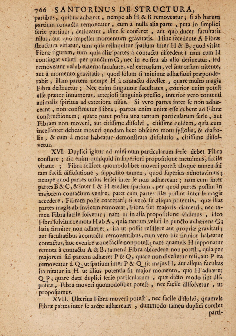 partibus, quibus adhaeret, nempe ab H & B removeatur; fi ab harum partium contadu removeatur , cum a nulla alia parte , puta in fimplici ferie partium , detineatur, illuc fe conferet , aut quo ducet facultatis nifus, aut quo impellet momentum gravitatis. Hinc fecedente A Fibra; ftrudura vitiatur, tum quia relinquitur fpatium inter H & B, quod vitiat Fibrae figuram, tum quia aliae partes a contadu difcedent; nam cum H contingat veluti per putidumG, nec in eofitu ab alio detineatur, ied removeatur vel ab externa facultate, vel extrorfum, vel mtrorfum nitente, aut a momento gravitatis , quod foium fi minimae adhaefioni pneponde- rabit > illam partem nempe H a contadu divellet j quare multo magis Fibra deftruetur ; Nec enim finguntur facultates , vexterior enim poteft efle praeter innumeras, arteriofi fanguinis preffio, interior vero contenti animalis fpiritus ad exteriora nifus. Si vero partes inter fe non adhae¬ reant , non conftruetur Fibra , partes enim unitae efie debent ad Fibrae conftrudionem; quare patet polita una tantum particularum ferie * aut Fibram non moveri, aut citiflime dilfolvi , citilfime quidem, quia cum ineeflanter debeat moveri quodam licet oblcuro motu lyftolis, & diafto- lis , & cum a motu habeatur demonftrata difiblutio * citilfime jdiflof- vetur. XVI. Duplici Igitur ad minimum particularum ferie debet Fibra conflare ; fic enim quidquid in fiuperiori propofitione metuimus , facile vitatur ; Fibra fcilicet quomodolibet moveri poteft absque tamen iui tam facili diflblutione , luppofito tamen , quod fuperius adnotavimus; nempe quod partes unius feriei inter fe non adhaereant ; nam cum inter partes B & C,&inter I & H mediet fpatium , per quod partes polfintin majorem contadum venire; patet cum partes ill^e polfint inter fe magis accedere , Fibram polle coardati; fi vero fit aliqua potentia, quae illas partes magis ab invicem removeat. Fibra fiet majoris diametri, nec ta¬ men Fibra facile lolvetur ; nam ut in alia propofitione vidimus , ideo Fibra folvitur remota H ab A , quiatantum veluti in pundo adhaerens Gi latis firmiter non adhaeret , ita ut poflit refiflere aut propriae gravitati; aut facultatibus a contadu removentibus, cum vero hic firmior habeatur contadus, hoc evenire aeque facile non poteft.; nam quamvis H lupponatur remota a contadu A & B, tamen a Fibra abfcedere non poteft , quia per majorem fui partem adhaeret P &Q, quare non divelletur nifi,aut P ita removeatur a Q^ut fpatium inter P & QJit majus H, aut aliqua facultas ita nitatur in H ut illius potentia fit major momento, quo H adhaeret CLP; quare data duplici ferie particularum , quae dido modo fint dif- politae, Fibra moveri quomodolibet poteft , nec facile dilfolvetur ut propofuimus. XVIL Uberius Fibra moveri poteft , nec facile dilfolvi, quamvis Fibrae partes inter fe arde adhaereant 3 dummodo tamen duplici conflet parti-