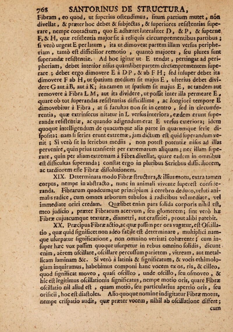 Fibram, eo quod , ut fuperius oftendimus, litum partium mutet* noli divellat, & praeter hoc debet & fubje&as, & luperiores refiftentias fupe- rare, nempe conta&um, quo E adhaeretJateraliter D, &P, & fuperne F,&H, quae refiftentia major fit a reliquis circumpremenubus.partibus^ fi vero urgeat E perlatum , ita ut dimoveat partem illam verfus periphe- riam , tanto eft difficilior remotio , quanto majores , leu plures funt fuperandae refiftentias. Ad hoc igitur ut E tendat, pertingat ad peri- pheriam, debet interior nifus quamlibet partem cireumprementem fupe- rare ; debet ergo dimovere E a D P , & ab F H ; fed inluper debet ita dimovere F ab H, ut fpatium medium fit majus E , ulterius debet divi- dereGautaB, autaK; itaramen ut fpatium fit majus E, ac tandem aut removere a Fibra LM, aut ita dividere, ut poffit inter illa permeare E.» quare ob tot iuperandas refiftentias difficillime , ac longiori tempore E dimovebitur a Fibra , at fi facultas non fit in centro , feci in circumfe¬ rentia, quas extrinfecus nitatur inL verfus interiora, eaedem erunt fupe- rand# refiftentias, aequando adigendum erat E verfus exteriora; idem quoque intelligendum de quacumque alia parte in quacumque ferie di- (polita; nam fi feries erunt extremas, jam dictum eft quid fuperandum ve¬ nit ; Si vero fit in feriebus mediis , non poteft potentiae nilus ad illas pervenire, quin prius tranfierit per extremarum aliquam; nec illam fupe- rare, quin per aliamextremam a Fibra divellat, quare eadem in omnibus -eft difficultas luperanda; conflat ergo in pluribus Seriebus dftEc ilio rem* ac tardiorem efte Fibras diftolutionem. XIX. Determinata modo Fibrae ftru$ura,& illiusmotu, extra tamen corpus, nempe inabftradlo, nunc in animali vivente fupereft confi ie- randa. Fibrarum quodeumque principium a cerebro deduco,veluti ani¬ malis radice, cum omnes arborum tubulos a radicibus vel mediate, vel immediate oriri credam. Quaslibet enim pars folida corporis nihil eft, meo judicio * praster Fibrarum acervum, feu glomerem; fint vero hz Fibrae cujuscumque texturas, diametri, aut craffitiei, prout alibi patebit. XX. PrascipuaFibrasa&io,aequas paffim per ora vagatur, eft Ofdlla- tio , quae quid fignificet non adeo fiatile eft determinare , multiplici nam¬ que ufurpatur fignificatione, ndn omnino veritati cohasrente; cum in- fuperhasc vox paffim quoque ufurpetur in rebus omnino folidis, dicunt enim, aerem ofcillare,ofcil!are percuflum parietem , vitream, aut metal¬ licam laminam &c. Si vero a latinis & fignifkatum, & vocis ethimolo- giam inquiramus , habebimus componi hanc vocem ex os, ris, & cilleo, quod fignificat moveo , quafi ofeiileo , unde olcillo, feu ofmoveo , & hk eft legitimus ofeillationis fignificatus, nempe motio oris, quare Fibras ofcillatio nil aliud eft , quam motio, feu particularius apertio oris , feu orificii, hoc eft diaftoles. Alio quoque nomine indigitatur Fibra? motus, nempe criipatio audit* qua? praeter vocem * nihil ab ofcillatione differt; v ■ ’' cum