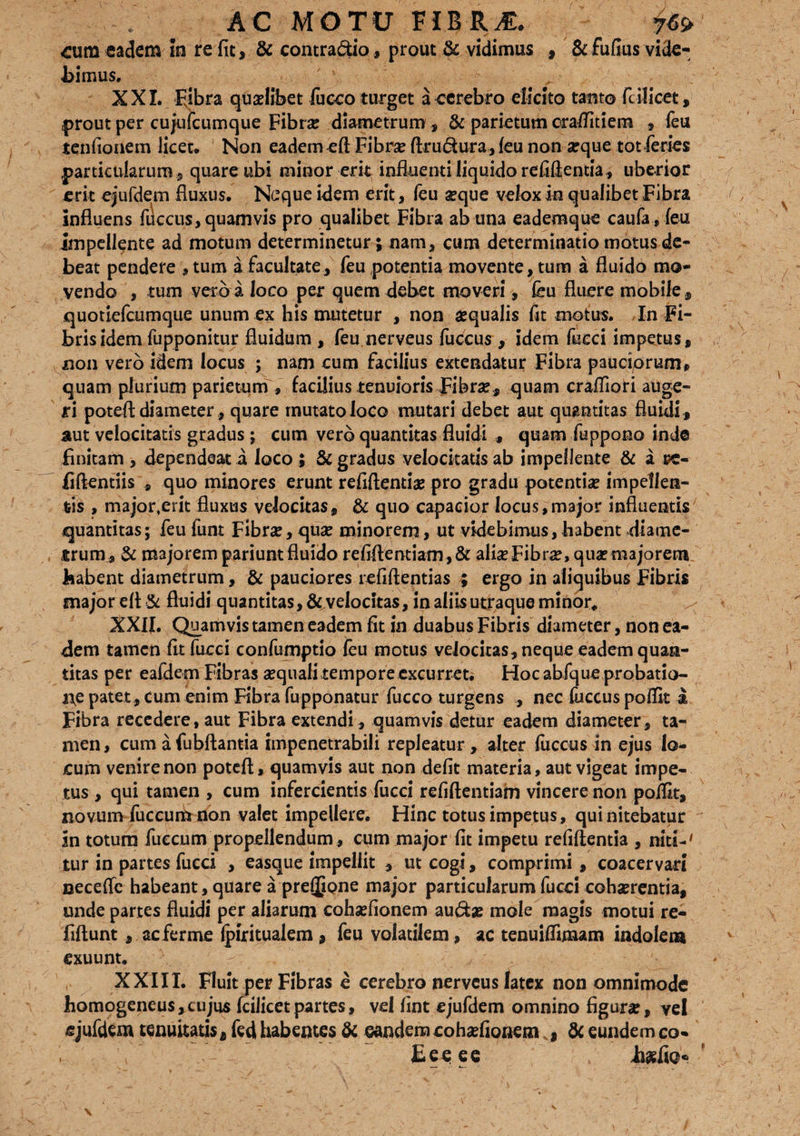 / ^ AC MOTU VIZ&M. ite ^um eadem in re fit, & contra&io, prout & vidimus , &fufius vide¬ bimus. XXI. Fjbra quaelibet fucco turget a cerebro elicito tanto fi ilicet, prout per cujufcumque Fibra? diametrum , & parietum oraflitiem , feu tenfionem licet. Non eadem eft Fibra? ftru&ura, leu non arque tot feries particularum, quare ubi minor erit influenti liquido refiflentia, uberior erit ejufdem fluxus. Neque idem erit, feu seque velox in qualibet Fibra influens fuccus, quamvis pro qualibet Fibra ab una eademque caufa,feu impellente ad motum determinetur; nam, cum determinatio motus de¬ beat pendere , tum a facultate, feu potentia movente, tum a fluido mo¬ vendo , tum verb a loco per quem debet moveri, feu fluere mobile, quotiefeumque unum ex his mutetur , non aequalis fit motus. In Fi¬ bris idem fupponitur fluidum , feu nerveus fuccus, idem faci impetus, non vero idem locus ; nam cum facilius extendatur Fibra pauciorum, quam plurium parietum , facilius tenuioris Fibrae, quam craffiori auge¬ ri poteA diameterquare mutato loco mutari debet aut quantitas fluidi, aut velocitatis gradus ; cum vero quantitas fluidi , quam fuppono inde finitam , dependeat a loco ; & gradus velocitatis ab impellente & a rc- fiftentiis , quo minores erunt refiftentiae pro gradu potentia? impellen¬ tis , majorterit fluxus velocitas, & quo capacior locus,major influentis quantitas; feu funt Fibrae, quae minorem, ut videbimus, habent diame¬ trum, & majorem pariunt fluido refiflentiam ,& aliae Fibrae, quae majorem habent diametrum, & pauciores refiftentias ; ergo in aliquibus Fibris major efi & fluidi quantitas, &.velocitas, in aliis utraque minor, XXII. Quamvis tamen eadem fit in duabus Fibris diameter, non ea¬ dem tamen fit faci confumptio feu motus velocitas, neque eadem quan¬ titas per eafdem Fibras aequali tempore excurret. Hoc abfque probatio¬ ne patet, cum enim Fibra fupponatur fucco turgens , nec fuccus poffit a Fibra recedere, aut Fibra extendi , quamvis detur eadem diameter, ta¬ men, cum a fubftantia impenetrabili repleatur , alter fuccus in ejus lo¬ cum venire non poteft, quamvis aut non defit materia, aut vigeat impe¬ tus , qui tamen , cum infercientis fucci refiftentiam vincere non poifit, novum facumnon valet impellere. Hinc totus impetus, qui nitebatur an totum facum propellendum, cum major fit impetu refiftentia , niti-' tur in partes fucci , easque impellit , ut cogi, comprimi , coacervari necefle habeant, quare a prejjjone major particularum fucci cohaerentia, unde partes fluidi per aliarum cohsefionem au&je mole magis motui re- fiftunt, aeferme Ipiritualem , feu volatilem, ac tenuiffimam indolem exuunt. XXIII. Fluit per Fibras e cerebro nerveus latex non omnimode homogeneus,cujus fcilicetpartes, vel fint ejufdem omnino figura, vel ejufdem tenuitatis, fed habentes & eandem cohsefionem , & eundem co- Eeeee iiaslio*