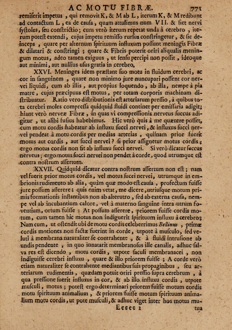 /. ac Motu fibrae. &?% remiferit Impetus > qui removitK, & M ab L, iterum K, & Mredibunt ad conta&um L , ea de caufa, quam attulimus num VII. & fiet nervi fyftoles, feu conftridio; cum vero iterum repetat unda a cerebro ite¬ rum poteft extendi, cujus impetu remiffo rurfus conftringetur, & fic de¬ inceps , quare per alternum fpirituum influxum poffunt meningis Fibra: & dilatari & conftringi ; quare & Fibris poterit oriri aliquaiis menin¬ gum motus, adeo tamen exiguus , ut fenfu percipi non poflit* ideoque aut minimi, aut nullius ufusgratia in cerebro* XXVI. Meninges idem prseftant fuomotu in fluidum cerebri, ac cor in fangumem , quare non minimo jure nuncupari poffent cor ner¬ vei liquidi, cum ab iliis , aut propius loquendo , ab illa, nempe a pia matre, cujus praecipuus eftmotus, per totam corporis machinam di- ftribuatur. Ratio vero diftributionis eft arteriarum preflio, a quibus to¬ ta cerebri moles comprefla quidquid fluidi continet per emiflaria adigit.5 hiant vero nerve# Fibrae, in quas vi comprdfionis nerveus fuccus adi¬ gitur , ut alibi fufius habebimus. Hic vero quis a me quaerere pollet* cum motu cordis habeatur ab influxu fucci nervei influxus fucci ner¬ vei pendeat a motu cordis per medias arterias , quifnam prior f uerit motus aut cordis , aut fucci nervei ? fi prior affignetur motus cordis 5 ergo motus cordis non fit ab influxu fucci nervei. Si vero dicatur faccus nerveus ; ergomotusiucci nervei non pendet a corde, quod utrumque eft contra nbftrum affer tum. 'XXVII. Quidquid dicatur contra nbftrum affertum non eft ; nam vel fuerit prior motus cordis, vel motus fuccinervei, utrumque in em- Ibrionis rudimento ab alia, -quam qu# modo eft caufa , profe&um fuiffe jurepoffum aflerere ; quis enim vetat,me dicere,utriufque motum pri¬ mis formationis inflantibus non ab alterutro , fed ab externa caufa, nem¬ pe vel ab incubantium calore , vel a materno fanguine intra-utrum fo¬ ventium, ortum fuiffe :% At poffum aflerere, priorem fuiffe cordis mo- ^tum, cum tamen hic motus,non indiguerit fpirituum influxu acerebro:| Nam cum, ut oftendit ubi demotu cordis celeberrimus #*///#«* , primae cordis motionesmon fadse fuerint in corde, utpote a mufculo^ fedve- luti a membrana naturaliter fe contrahente ,, & a fluidi intrufione ab undispendente , in quo innatarit membranofus ille canalis, adhuc fal- va res eft dicendo , motu cordis, utpote faculi membranacei , non indiguiffe cerebri influxu , quare & illo priorem fuiffe 5 A corde vero etiam naturaliter fe contrahente mediantibus fuis propaginibus , feu ar¬ teriarum rudimentis, qusedam potuit oriri preflio fupra cerebrum , a qua preffione fuerit influxus in cor , & ab illo influxu cordis , utpote mufculi, motus; poteft ergo determinari priorem fuiffe motum cordis motu fpirituum animalium , & priorem fuiffe motum fpirituum anima¬ lium motu cordisiUt pote mufculi,& adhuc viget inter hos motus mu- Eeeee 1 tua