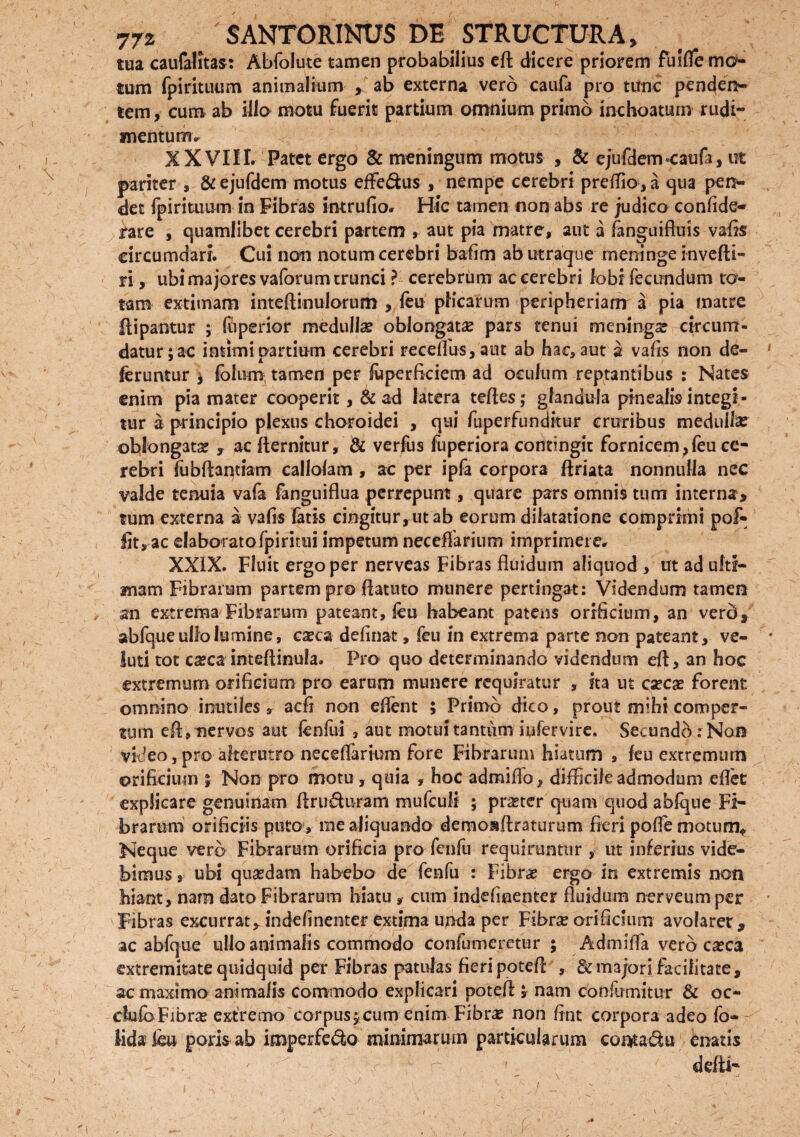 tua caufalitas: Abfolute tamen probabilius eft dicere priorem fuifle mo¬ tum fpirituum animalium , ab externa vero caufa pro tunc penden¬ tem, cum ab illo motu fuerit partium omnium primo inchoatum rudi¬ mentum» X XVIII. Patet ergo & meningum motus , & ejufdem-caufa, ut pariter , & ejufdem motus effe&us , nempe cerebri preflio, a qua pen¬ det fpirituum in Fibras intrufio» Hic tamen non abs re judico confide- iare , quamlibet cerebri partem , aut pia matre, aut a fanguiftuis vafts circumdari. Cui non notum cerebri bafim ab utraque meninge invefti- ri, ubi majores vaforum trunci ? cerebrum ac cerebri lobi fecundum ta¬ tam extimam inteftinulorum , feu plicarum peripheriam a pia matre ftipantur ; fuperior medulla? oblongata pars tenui meninga circum¬ datur; ac intimi partium cerebri receffus,aut ab hac, aut a vafts non de¬ feruntur ; lolum tamen per fuperfkiem ad oculum reptantibus : Nates enim pia mater cooperit, & ad latera teftes; glandula pinealis integi¬ tur a principio plexus choroidei , qui fuperfunditur cruribus medulla? oblongata? , ac fternitur, & verfus fuperiora contingit fornicem , feu ce¬ rebri fubftantiam callolam , ac per ipfa corpora ftriata nonnulla nec valde tenuia vafa fanguiflua perrepunt, quare pars omnis tum interna> tum externa a vafts latis eingitur,utab eorum dilatatione comprimi pof- fit, ac elaboratofpintui impetum necelfarium imprimere» XXIX. Fluit ergo per nerveas Fibras fluidum aliquod , ut ad ulti¬ mam Fibrarum partem pro ftatuto munere pertingat: Videndum tamen an extrema Fibrarum pateant, feu habeant patens orificium, an verd, abfque ullo lumine, cseca definat, feu in extrema parte non pateant, ve- luti tot ca?ca inteftinula. Pro quo determinando videndum eft, an hoc extremum orificium pro earum munere requiratur , ita ut csecae forent omnino inutiles, aefi non eflent ; Primo dico, prout mihi comper¬ tum eft, nervos aut fenfui , aut motui tantum iufervire, Secundi: Non video, pro alterutro necelfarium fore Fibrarum hiatum , feu extremum orificium ; Non pro motu, quia , hoc admiffo, diftkileadmodum eftet explicare genuinam ftru&uram mufculi ; praeter quam quod abfque Fi¬ brarum orificiis puto, me aliquando demo&ftraturum fieri poffe motum* Neque vero Fibrarum orificia pro fenfu requiruntur , ut inferius vide¬ bimus , ubi qua?dam habebo de fenfu : Fibra? ergo in extremis non hiant, nam dato Fibrarum hiatu , cum indeftnenter fluidum nerveumper Fibras excurrat, indefinenter extima unda per Fibrse orificium avolaret, ac abfque ullo animalis commodo confutueretur ; Admifla vero casca extremitate quidquid per Fibras patulas fieri poteft , & majori facilitate, ac maximo animalis commodo explicari poteft ; nam cbnfumitur & oc- dulbFibra? extremo corpusjcum enim Fibra? non fint corpora adeo fo- iida feu poris ab imperfe&o minimarum particularum conta&u enatis ' ' _ ddti~