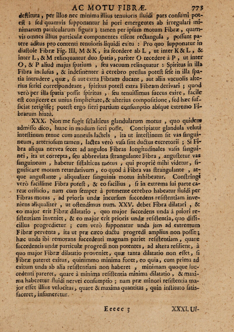 deftituta , per illosmec minima illius tenuioris fluidi pars confumi pot¬ efl: i fed quamvis Apponantur hi pori emergentes ab irregulari mi¬ nimarum particularum figura ; tamen per ipfum motum Fibrae , quam- vis omnes illius particulae componentes edent re&angula , poflunt pa¬ tere aditus pro contenti tenuioris liquidi exitu : Pro quo Apponatur in diaflole Fibrae Fig. III* M & K, ita fecedere ab L , ut inter K & L > & inter L, 3c M relinquantur duo fpatiapariter O recedere aP, ut inter O, & P aliud majus fpatium , feu vacuum relinquatur $ Spiritus in illa Fibra ind u As , & indefinenter a cerebro preflus potefl fefe in illa fpa¬ tia intrudere , quae , ii aut extra Fibram ducant , aut aliis vacuolis alte¬ rius feri ei correfpondeant, fpiritus potefl extra Fibram derivari ; quod vero per illa fpatia poflit fpiritus , leu tenuiflimus fuccus exire, facile efl conjicere ex unius fimplicitate, & alterius compofitione , fed ha?c fuf- frciat tetigiflej potefl ergo fieri partium CQnlumptio ablque extremo Fi¬ brarum hiatu. XXX. Non me fugit fiflaltieus glandularum motus , quo quidem ad mi flo dico, hunc in modum fieri pofle* Concipiatur glandula velutr inteflinum renue cum annexis- lackis ita ut inteflinum fit vas Angui¬ neum, arteriofum ramen, la^ea vero vafa fint du&us excretorii ; Si Fi¬ bra aliqua nervea fecet ad angulos Fibras longitudinales vafis Angui¬ nei, ita ut correpta , feu abbreviata ftranguknte Fibra , angufletur vas Anguineum , habetur flflalticus motus r qui proprie mihi videtur, li¬ gni flear c motum retardativum , eo quod a Fibra vas ftrangulante , at¬ que angu&3nte , aliqualiter fanguinis motus inhibeatur. Conftringi vero facillime Fibra potefl , 3c eo facilius , fl in extrema fui parte ca- rest orificio, nam cum femper a premente cerebro habeatur fluidi per Fibras motus , ad prioris undae incurfum liiecedens refiflentiam inve¬ niens aliqualiter , ut ofiendimus num. XXV. debet Fibra dilatari , 8& eo major erit Fibrae dilatatio , quo major Accedens unda a priori re- fiftentiam inveniet, & eo major erit prioris undas refiflentia, quo diffi¬ cilius progredietur ; cum vero Apponatur unda jam ad extremum Fibra? perventa , ita ut pra? ca?co dudu progredi amplius non poflit £ hasc unda ibi remorans Accedenti magnam pariet refiflentiam, quare Accedentis unda? particula? progredi non potentes, ad altera refilient, a quo major Fibra? dilatatio proveniet, qua? tanta dilatatio non eflet, ii Fibra? pateret exitus, quinimmo minima foret, eo quia, cum prima ad exitum unda ab alia refiflenmm non haberet , minimam quoque Ac- v cedenti pareret, quare a minima refiflentia minima dilatatio , & maxi¬ ma haberetur fluidi nervei confumptio ; nam pr# minori refiflentia ma¬ jor effet illius velocitasquare & maxima quantitas , quin inftituto fatis- faceret, infumeretur, Eeeee 5 XXXI. Uf-