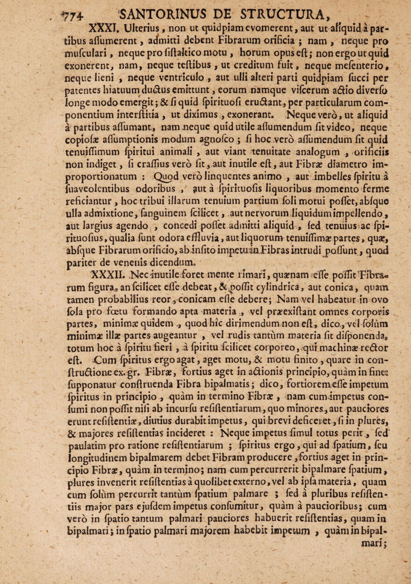 XXXI* Ulterius, non ut quidpiam evomerent, aut ut aKquid a par¬ tibus afiumerent, admitti debent Fibrarum orificia ; nam , neque pro mufculari, neque pro fiftaltico motu , horum opuseft; non ergo ut quid exonerent, nam, neque teftibus, ut creditum fuit, neque mefenterio, neque lieni , neqUe ventriculo , aut ulli alteri parti quidpiam fucci per patentes hiatuum duplus emittunt, eorum namque vifcerum adio diverlb longe modo emergit; & fi quid fpirituofi erudant,per particularum com¬ ponentium interftiiia , ut diximus., exonerant. Neque vero, ut aliquid a partibus aftumant., nam neque quid utile aflumendum fit video, neque copiolas afiumptionis modum agnofco ; fi hoc vero aftiimendum fit quid tenuifiimum fpiritui animali , aut viant tenuitate analogum , orificiis non indiget, fi crafflus vero fit, aut inutile eft, aut Fibras diametro im- proportionatum : Quod vero linquentes animo , aut imbelles fpiritu a suaveolentibus odoribus , aut a fpirituofis liquoribus momento ferme reficiantur, hoc tribui illarum tenuium partium foli motui pofiet,ablque ulla admixtione, fanguinem fcilicet, .aut nervorum liquidumimpellendo, aut largius agendo , concedi pofiet admitti aliquid , led tenuius ac fpi- rituofius, qualia funt odora effluvia, aut liquorum tenuifiimas partes, qua?, abfque Fibrarum orificio, abinfitoimpetu:in Fibras intrudi poliunt, quod pariter de venenis dicendum* XXXII. Nec inutile foret mente limari, quaenam efie pofiitTibm® rum figura* an fcilicet efie debeat, &,pofiit cylindrica, aut conica, quam tamen probabilius reor , conicam efie debere; Nam vel habeatur in ovo fola pro foetu formando apta materiavel praexiftant omnes corporis partes, minimae quidem ,, quod hic dirimendum non eft, dico, vel foliim minimae illae partes augeantur , vel rudis tantum materia fit difponenda, totum hoc a fpiritu fieri , a fpiritu fcilicet corporeo, qui machinae redor eft. Cum ipiritus ergo agat, aget motu, & motu finito , quare in con- ftrudioneex. gr. Fibrae, fortius aget inadionis principio, quam in fines fupponatur conftruenda Fibra bipalmatis; dico, fortiorem efie impetum Ipiritus in principio , quam in termino Fibrae , nam cumimpetus con- fumi non pofTit nili ab incurfu refiftentiarum, quo minores, aut pauciores erunt refiftentiae , diutius durabit impetus , qui brevi deficeret , fi in plures, - & majores refiftentias incideret : Neque impetus fimul totus perit, fed paulatim pro ratione refifientiarum ; fpiritus ergo, qui ad fpatium, fcu longitudinem bipalmarem debet Fibram producere, fortius aget in prin¬ cipio Fibrae, quam intermino; nam cum percurrerit bipalmare fpatium, plures invenerit refiftentias a quolibet externo, vel ab ipfa materia, quam cum foliim percurrit tantum fpatium palmare ; fed a pluribus refiften- tiis major pars ejufdem impetus confumitur, quam a paucioribus; cum vero in fpatio tantum palmari pauciores habuerit refiftentias, quam in bipalmari; in fpatio palmari majorem habebit impetum , quam in bipal- mari;