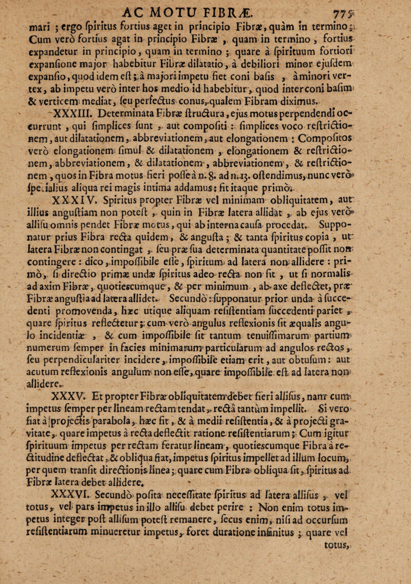 mari ; ergo fpiritus fortius aget in principio Fibra?, quam in termino»; Cum vero fortius agat in principio Fibrae », quam in termino , fortius expandetur in principio, quam in termino ; quare a fpirituum fortiori expanfione major habebitur Fibra? dilatatio , a debiliori minor ejufdem1 expanfio, quod idem eft ;;,a majori impetu fiet coni bafis , aminori ver¬ tex, ab impetu vero inter hos medio id habebitur » quod inter coni bafitn5 & verticem* mediat , feu perfedus conus^qualem Fibram diximus. XXXIII. Determinata Fibra? ftrudura» ejus motus perpendendi oc¬ currunt , qui fimplices funt aut compofiti : fimplices voco reftridio- nem, aut dilatationem », abbreviationem »<aut elongationem : Compofitos vero elongationem fimu! & dilatationem , elongationem & reflridio® nem, abbreviationem, & dilatationem’, abbreviationem, 64 reftririo¬ nem , quos in Fibra motus fieri poffean.8» adm.13. oftendimu$,iiunc ver©? Ipe.ialius aliqua rei magis intima addamus : fit itaque primer.- XXXIV. Spiritus propter Fibras vel minimam obliquitatem, aut illius anguftiam non potefi r quin in Fibrse latera allidat * ab ejus vero> allifu omnis pendet Fibra? morus, qui ab interna caufa procedat. Suppo¬ natur prius Fibr3 reda quidem, 64 angufta ; 64 tanta fpiritus copia , ut ktera Fibra? non contingat », feuprxfua determinata quantitate potfit norr contingere : dico ,simpoflibiIe effe, fpiricum* ad latera non; allidere : pri¬ mo, fi diredio prim« unda? fpiritus adea reda, non fit , ut fi normalis ad axim Fibra?, quotiescumque, 64 per minimum , al> axe defiedet, prae Fibra? anguftla ad latera allidet.- Secundo ^fupponatur prior unda a fucce- denti promovenda» Ha?c utique aliquam refiftentiam ftccedentf pariet r quare fpiritus refledetur cum vero angulus reflexionis fit aequalis angu¬ lo incidentia? , 64 cum impoflibiJe fit tantum tenuiflimarum partium* numerum femper in facies minimarunrparticularum ad angulos redos, feu perpendiculariter incidere ,,impofirbile etiam erit, aut obtufumr aut acutum reflexionis angulum^ non effe, quare impoffibile.efl ad latera non allidere., XXXV. Et propter Fibra^obflquitatenrdebet fieri a!lifii$, nam cutm impetus femper per lineam redam tendat»* reda tantum impellit. Si vero! fiat a[projedis parabola», ba?c fit, & a medii refiftentia, & a projedi gra¬ vitate», quare impetus a reda defledit ratione refiftentiarum $ Cum igitur fpirituum impetus perredam feraturlineam, quotiescumque Fibra a re- ditudine defledat »..& obliqua fiat,impetus fpiritus impellet ad illiim locum» per quem tranfit diredionislinea^quare cum Fibrai obliqua fit ^fpiritus ad Fibra? latera debet allidere* XXXVI. Secundo pofita neceflitate fpiritus ad latera allifus r vel totus, vel* pars impetus in illo allifu debet perire : Non enim totus im¬ petus integer pofl allifum potefl remanere, fecus enim, nifiad occurfum refiflemiarum minueretur impetus», foret duratione infinitus » quare vel totus.