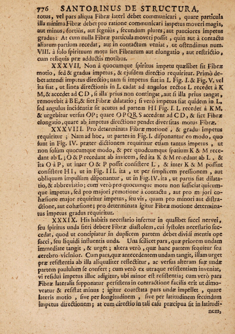 totus, vel pars aliqua Fibra? lateri debet communicari , quare particula illaminimaFibra? debet pro ratione communicari impetus moveri magis, aut minus, fortius, aut fqgnius, fecundum plures,aut pauciores impetus gradus : At cum nulla Fibras particula moveri poilit , quin aut a conta&u aliarum partium recedat, aujt in contadum veniat, , ut offendimus num. VIII. a folo fpirituum motu fiet Fibrarum aut elongatio , aut reflridio, cum reliquis prae addudis motibus. XXXVII. Non a quocumque fpiritus impetu quaelibet fit Fibrae motio, fed& gradus impetus, & ejufdem diredio requiritur. Primo de¬ bet attendi impetus diredio; nam fi impetus fiat in L Fig. I.& Fig. V. vel sta fiat, ut linea diredionis in L cadat ad angulos redos L recedet a K M,& accedet ad C D , fi illa prius non contingat ,aut ii illa prius tangat, removebit a B E,& fiet Fibras dilatatio; fi vero impetus fiat quidem in L, fed angulus incidentia? fit acutus ad partem HI Fig. I. L recedet a KM, & urgebitur verfus OP; quare O PQR.S accedentM C D, & fiet Fibrae elongatio,quare ab impetus diredione pendet diverfitas motus Fibra?. XXXVIII. Pro determinata Fibrae motione , & gradu impetus requiritur ; Nam ad hoc, ut partes in Fig.I. dlfponantur eo modo, quo fimt in Fig. IV. pr^ter didionem requiritur etiam tantus impetus , ut non foltim quocumque modo, & per quodeumque fpatiumK & M rece¬ dant ab L ; O & P recedant ab invicem, fed ita K & M m edant ab L , & ita O a P, ut inter O & P polfit confidere L , & inter K & M poffint confidere HI, ut in Fig. III. ita , ut per fimplitem preflionem , aut obliquum impulfum difponantur, ut in Fig. IV. ita , ut partis fiat dilata¬ tio,^ abbreviatio; cum vero pro quocumque motu non fufficiat quicum¬ que impetus, fed pro majori Remotione a contadu , aut pro m jori co- ha?fione major requiritur impetus, feuvis, quam pro minori aut dilfra- dione,aut coha?fione; pro determinata igitur Fibrae motione determina¬ tus impetus gradus requiritur* XXXIX. His habitis necedario infertur in qualibet fucci nerve!, feu fpiritus unda fieri debere Fibrae diado!em,cui fydoles necedariofuc- cedat, quod ut concipiatur in duplicem partem debet dividi mentis ope fucci, feu liquidi influentis unda. Una fcilicet pars, quae priorem undam immediate tangit ,& urget; altera vero , quae hanc partem fequitur feu cerebro vicinior. Cum pars,quae antecedentem undam tangit, illam urget pr# relidentia ab illa aliqualiter refleditur, ac verfus alteram fuae undae partem paululum fe confert; cum vero ex utraque relidendam inveniat, vi refidui impetus illuc adigitur, ubi minor ed relidentia; cum vero pars Fibrae lateralis fupponatur perfidens in contradione facilis erit ut dimo¬ veatur & refidat minus ; igitur coardata pars unda? impellet , quare lateris motio , five per longitudinem , five per latitudinem fecundum impetus diredioaem; at cum diredio in tali cafu praecipua fit in latitudi¬ nem*