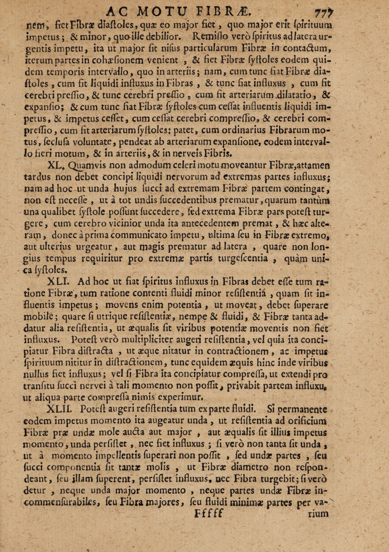 nem , fiet Fibrae diaftoles, qua? eo major fiet, quo major erit fpirituum impetus; & minor, quo ille debilior. Keiflifio vero fpiritus ad latera ur¬ gentis impetu, ita ut major fit nifus particularum Fibra? in conta&um, iterum partes in cohaefionem venient , & fiet Fibra? fyfloles eodem qui¬ dem temporis intervallo, quo in arteriis; nam, cum tunc fiat Fibrae dia- ftoles, cum fit liquidi influxus in Fibras , & tunc fiat influxus , cum fit cerebri preflio, & tunc cerebri preflio , cum fit arteriarum dilatatio , & expanfio; & cum tunc fiat Fibra? fyfloles cum ceflat influentis liquidi im¬ petus, & impetus ceflet, cum ceflat cerebri compreffio, & cerebri com¬ preffio, cum fit arteriarum fyftoles: patet, cum ordinarius Fibrarum mo¬ tus, fedufa voluntate, pendeat ab arteriarum expanfione, eodem interval¬ lo fieri motum, & in arteriis, & in nerveisFibris, XL* Quamvis non admodum celeri motu moveantur Fibra?,attamen tarflus non debet concipi liquidi nervorum ad extremas partes influxus\ nam ad hoc ut unda hujus fucci ad extremam Fibra? partem contingat, non eft necefle , ut a tot undis (occedentibus prematur,quarum tantum una qualibet lyflole poffuntfuccedere, fed extrema Fibrae pars potefl tur¬ gere, cum cerebro vicinior unda ita antecedentem premat, & ha?c alte¬ ram, donec a prima communicato impetu , ultima feu in Fibra? extremo, aut ulterius urgeatur, aut magis prematur ad latera , quare non lon¬ gius tempus requiritur pro extrema? partis turgefcentia , quam uni¬ ca fyfloles. . ; - XLL Ad hoc ut fiat fpiritus influxus in Fibras debet efie tum ra¬ tione Fibra?, tum ratione contenti fluidi minor refiflentia , quam fit in¬ fluentis impetus ; movens enim potentia , ut moveat, debet fuperare mobile; quare fi utrlque refiflentia?, nempe & fluidi, & Fibra? tanta ad¬ datur alia refiflentia, ut aequalis fit viribus potentia? moventis non fiet influxus. Potefl vero multipliciter augeri refiflentia, vel quia ita conci¬ piatur Fibra dlflra&a , ut a?que nitatur in contractionem , ac impetus fpirituum nititur in diflradionem, tunc equidem aequis hinc inde viribus nullus fiet influxus; vel fi Fibra ita concipiatur comprefla, ut extendi pro tranfitu fucci nervei a tali momento non poffit, privabit partem influxu, ut aliqua parte comprefla nimis experimur. XLIL Potefl augeri refiflentia tum exparte fluidi. Si permanente eodem impetus momento ita augeatur unda , ut refiflentia ad orificium Fibra? pra? unda? mole aucta aut major , aut aequalis fit illius impetus momento,unda perfiflet, nec fiet influxus ; fi vero non tanta fit unda , ut a momento impellentis fuperari non poflit , fed unda? partes , feu fucci componentia fit tanta? molis , ut Fibra? diametro non refpon- deant, feu illam fuperent , perfiflet influxus, uec Fibra turgebit; fi vero detur , neque unda major momento , neque partes unda? Fibra? in- commenfurabiks, feu Fibra majores > feu fluidi minima? partes per va- r errr * * Fffff num