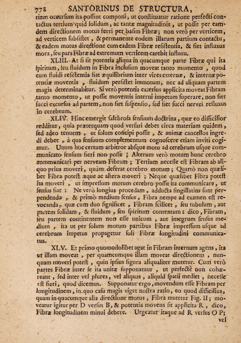 riam occuifum itapoffint componi, ut conftituatur ratione perfedicon- tadus tertium quid folidum, ac tantas magnitudinis, ut poffit per eam* dem diredionem motus ferri per bafim Fibras; non vero per verticem, ad verticem fubfiftet, & permanente eodem illarum partium contadu, & eadem motus directione cum eadem Fibras refiftentia, & fiet influxus mora, feu pars Fibras ad extremum verticem carebit influxu. XL1II. At fi.fit potentia aliquam quacumque parte Fibras qui ita fpiritum, feu fluidum in Fibra inclufum moveat tanto momento , quod cum fluidi refiftentia fiat aequilibrium inter vires externas, & internae po¬ tentiae moventis » fluidum perfiftet immotum, nec ad aliquam partem magis determinabitur. Si vero potentia exterius applicita moveat Fibram tanto' momento, ut poffit moventis interni impetum fuperare, non fiet fucci excurfus ad partem^non fiet fulpenfio,, fed fiet fucd nervei refluxus In cerebrum* XLI\f. Flinc emergit fafebrofa fenfuum dodrina, quse eo difficilior redditur, quia praeterquam* quod verfari debet circa materiam quidem, fed adeo tenuem * ut fbium concipi poffit , & animae cancellos ingre¬ di debet r a qua fenfuunr complementum cognofcere etiam inviti cogi¬ mur. Unum hoc certum arbitror abfque motu ad cerebrum ufque com¬ municato fenfum fieri non poffe ; Alterum vero motum hunc cerebro communicari per nerveanv Fibram ; Tertium necefle efl Fibram ab ali- * quo prius moveri, quam deferat cerebro motum ; Quarto non quaeli¬ bet Fibra. potefl asque ac altera* moveri ; Neque quaelibet Fibra poteft ita moveri ut impreflum motum cerebro poffit ita communicare, ut fenfus fiat : Nevero longius procedam ,, adduda fingillatim funt per¬ pendenda* y & primo medium fenfus , Fibra nempe ad examen efl re¬ vocanda y quae cum duo fignificet , Fibram fcilicet , feu tubulum , aut partem folidam, & fluidum ,, feu fpiritum contentum ; dico , Fibram, feu partem continentem non efle unicum , aut integrum fenfus me¬ dium , ita ut per folum motum partibus Fibras impreffiim ufque ad cerebrum impetus propagetur foli Fibrae longitudini communica¬ tus* XLV. Et primo quomodolibet agat in Fibram internum agens, ita ut illam moveat , per quamcumque illam moveat diredionem , nun¬ quam moveri poteft , quin ipfius figura aliqualiter mutetur. Cum Vero partes Fibras inter fe ita unitae fiipponamur , ut perfede non coh^- reant , fed inter vel pfures, vel aliquas , aliquid fpatii mediet , neceile eft fieri, quod dicemus. Supponatur ergo, movendum effie Fibram per longitudinem, in quo cafu m3gis viget noftra ratio, eo quod difficilius, quam in quacumque alia diredione motus, Fibra mutetur Fig. II; mo¬ veatur igitur per D verfus B, & potentia movens fit applicita & , dico. Fibrae longitudinem minui debere. Urgeatur itaque ad R. verfus O P; vel ' J v • \ ^ T - •v • !