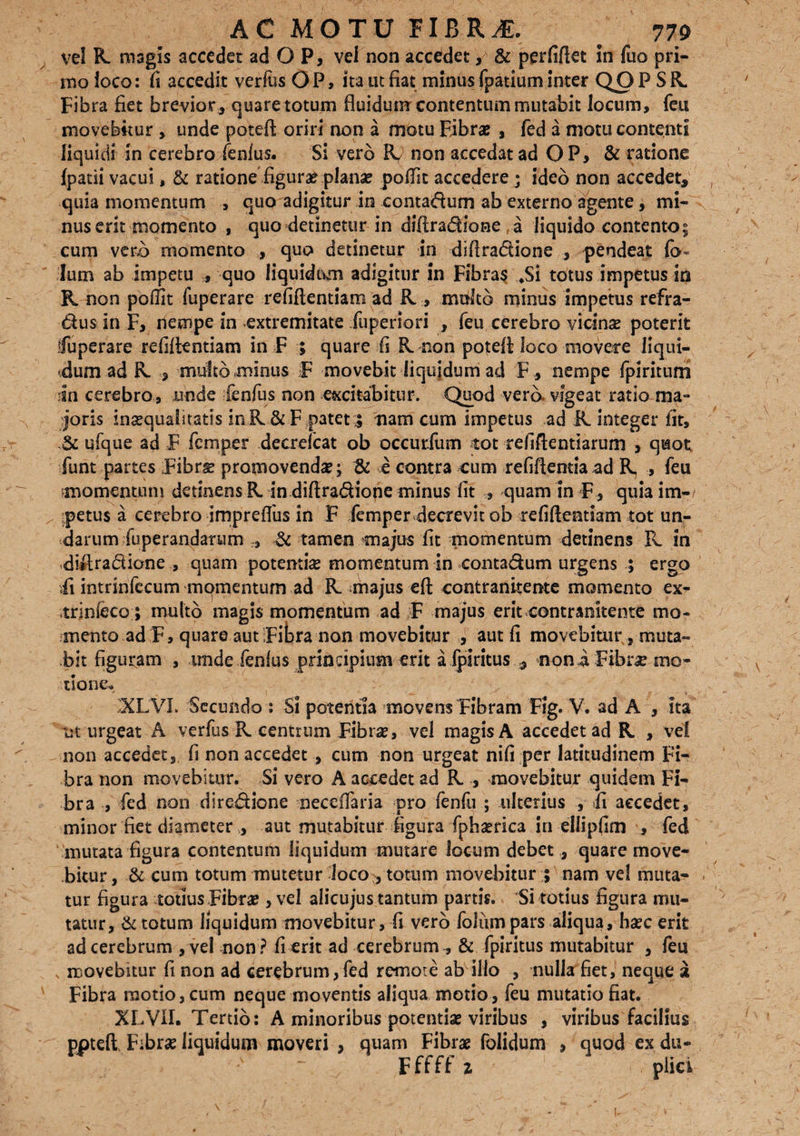 vel R magis accedet ad O P, vel non accedet, & perfiftet in fuo pri¬ mo loco: fi accedit verius OP, ita ut fiat minus fpatium inter QO P S R. Fibra fiet brevior , quare totum fluidum contentum mutabit locum, feu movebitur , unde poteft oriri non a motu Fibrae , fed a motu contenti liquidi in cerebro fenlus. Si vero R. non accedat ad OP, & ratione fpatii vacui, & ratione figura? plana? poflit accedere ; ideo non accedet, quia momentum , quo adigitur in contactum ab externo agente, mi¬ nus erit momento , quo detinetur in diftradione a liquido contento; cum vero momento , quo detinetur in diftradione , pendeat Ium ab impetu , quo liquidum adigitur in Fibra$ *Si totus impetus tn R non poflit fuperare refiftentiam ad R > multo minus impetus refra- dus in F, nempe in extremitate fuperiori , feu cerebro vicina? poterit Cuperare refiftentiam in F ; quare fi R non poteft loco movere liqui¬ dum ad R. , multo minus F movebit liquidum ad F , nempe fpiritum in cerebro, unde fenfus non excitabitur. Quod verb vigeat ratio ma¬ joris ingqualitatis inR & F patet;; nam cum impetus ad R integer fit, & ufque ad F fcmper decrefcat ob occurfum tot refiftentiarum , quot funt partes Fibrs promovenda?; & e contra cum refiftentia ad R , feu momentum detinens R in diftradione minus fit , quam In F , quia im¬ petus a cerebro impreflus in F femper decrevit ob refiftentiam tot un¬ darum fuperandarum r, & tamen majus fit momentum detinens R in diftradione , quam potenti# momentum in contadum urgens ; ergo ii intrinfecum momentum ad R majus eft contranitente momento ex- trlnfeco; multo magis momentum ad F majus erit contranitente mo¬ mento ad F, quare aut Fibra non movebitur , aut fi movebitur s muta¬ bit figuram , tmde fenlus principium erit a fpiritus , noni Fibrae mo¬ tione. XLVI. Secundo : Si potentia movens Fibram Flg. V. ad A , ita ut urgeat A verfus R centrum Fibra?, vel magis A accedet ad R , vel non accedet, fi non accedet , cum non urgeat nifi per latitudinem Fi¬ bra non movebitur. Si vero A accedet ad R , movebitur quidem Fi¬ bra , fed non diredione neeefiaria pro fenfu ; ulterius , fi accedet, minor fiet diameter aut mutabitur figura fpha?rica in ellipfim , fed mutata figura contentum liquidum mutare locum debet , quare move¬ bitur , & cum totum mutetur loco, totum movebitur ; nam vel muta¬ tur figura totius Fibra?, vel alicujus tantum partis. Si totius figura mu¬ tatur, & totum liquidum movebitur, fi verb foliim pars aliqua, ha?c erit ad cerebrum , vel non ? fi erit ad cerebrum , & fpiritus mutabitur , feu movebitur fi non ad cerebrum,fed remote ab illo , nulla fiet, neque X Fibra motio, cum neque moventis aliqua motio, feu mutatio fiat. XLVII. Tertio: A minoribus potentia? viribus , viribus facilius poteft Fibra? liquidum moveri , quam Fibrae folidum , quod ex du-