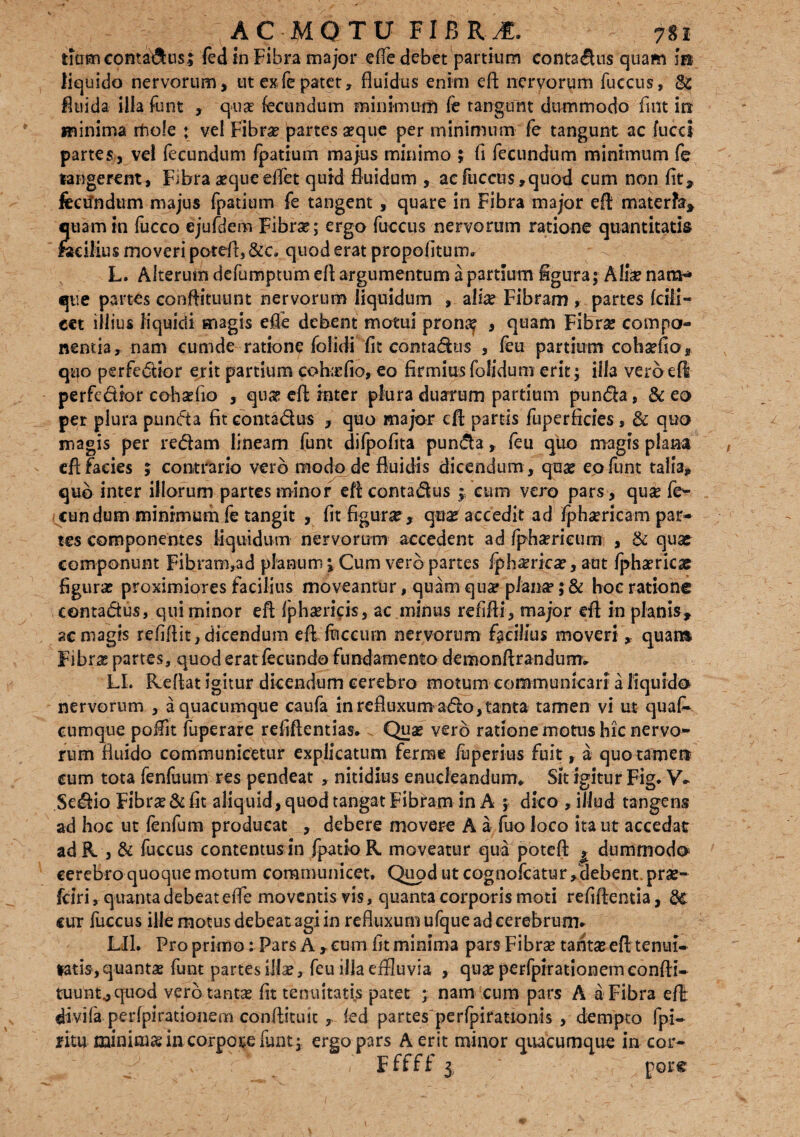 tTtisncontaftns; fed in Fibra major effe debet partium contractis quam ii» liquido nervorum, ut exfe patet, fluidus enim eft nervorum fuccus, & fluida, illa funt , q-uae fecundum minimum fe tangunt dummodo fuit in minima rfio!e ; vel Fibra? partes aeque per minimum fe tangunt ac fucci partes, vel fecundum fpattum majus minimo ; fi fecundum minimum fe tangerent. Fibra aeque efiet quid fluidum , ac fuccus,quod cum non fit, fecundum majus fpatium fe tangent , quare in Fibra major eft materfa, etiam in fucco ejufdem Fibrae; ergo fuccus nervorum ratione quantitatis facilius moveri poteft, &c. quod erat propofitum. L. Alterum defumptum eft argumentum a partium figura; Aliae nam»* que partes conftituunt nervorum liquidum , aliae Fibram , partes fcili- cet illius liquidi magis efte debent motui pronae > quam Fibrae compo¬ nentia, nam cumde ratione folidi fit contadus , feu partium cobaefio, quo perfedior erit partium coha? fio, eo firmius folidum erit; illa vero efi perfedior cohaefio , quae eft inter plura duarum pardum punda, & eo per plura punda fit contadus , quo major eft partis fuperficies , & quo magis per redam lineam funt difpofita punda, feu quo magis plana eft facies 5 contrario vero modo de fluidis dicendum , qua? eo funt talla, qub inter illorum partes minor eft contadus f eum vero pars , quae fe¬ cundum minimum fe tangit , fit figurae, qua? accedit ad fphaericam par* tes componentes liquidum nervorum accedent ad fphaerieum , & qua? componunt Fibram,ad planum *, Cum vero partes fphaerka?, aut fphaericae figurae proximiores facilius moveantur, quam quae planae; & hoc ratione contadus, qui minor eft fphaericis, ac minus refifti, major eft in planis, ac magis refiftit, dicendum eft fticeum nervorum facilius moveri , quan» Fibrg partes, quod eratfecundo fundamento demonftrandurm LL Reflat igitur dicendum cerebro motum communicari a liquido nervorum , a quacumque caufa in refluxum ado, tanta tamen vi ut quafi* cumque poffit fuperare refiftentias. Quae vero ratione motus hic nervo¬ rum fluido communicetur explicatum ferme fuperius fuit, a quo tamen cum tota fenfuum res pendeat , nitidius enucleandum* Sit igitur Fig. V* Sedio Fibrae & fit aliquid, quod tangat Fibram in A ; dico , illud tangens ad hoc ut fenfum producat , debere movere A a fuo loco ita ut accedat ad K , & fuccus contentus in fpatio K moveatur qua poteft ^ dummodo cerebro quoque motum communicet. Quod ut cognofcatur, debent prae- fciri, quanta debeat efte moventis vis, quanta corporis moti refiftentia, cur fuccus ille motus debeat agi in refluxum ufque ad cerebrum* LU. Pro primo: Pars A , cum fit minima pars Fibrae tantae eft tenui- latis,quantae funt partes illae, feu illa effluvia , quae perfpirationemeonfti- tuunt.,quod vero -tantae, fit tenuitatis patet ; nam cum pars A a Fibra eft divifa perfpirationem conftituit , fed partesperfpirationis , dempto fpi- ritu minimas in corpoce funt; ergo pars A erit minor quacumque in cor- ^ ‘ v ; ’• - , F ffff 3, ' pore
