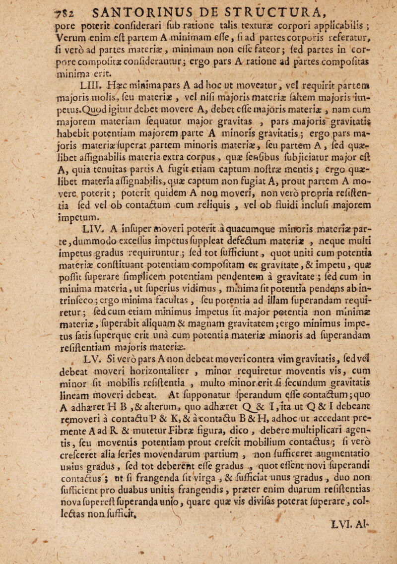 pore poterit confiderari fub ratione talis texturae corpori applicabitis ; Verum enim efi partem A minimam efie, fi ad partes corporis referatur, fi vero ad partes materi#, minimam non efie fateor; {ed partes in cor~ porecompofitsconfiderantur; ergo pars A ratione ad partes compofitas minima erit. LIII. H#c minima pars A ad hoc ut moveatur , vel requirit partem majoris molis, feu materiae, vel nifi majoris materia faltem majoris Im- petus.Quod igitur debet movere A., debet efie majoris materias, nam cum majorem materiam fequatur major gravitas , pars majoris gravitatis habebit potentiam majorem parte A minoris gravitatis ; ergo pars ma¬ joris materisduperat partem minoris materi#, feu partem A, (ed qua¬ libet afiignabills materia extra corpus, qu# fenObus fubjiciatur major eft A, quia tenuitas partis A fugit etiam captum noflr# mentis ; ergo qu#- libet materia alfignabilis , qu# captum non fugiat A, prout partem A mo¬ vere poterit; poterit quidem A noq moveri, non vero propria refigen¬ tia fed vel ob contactum cum .reliquis , vel ob fluidi indufi majorem Impetum. LIV. A infuper moveri poterit .a quacumque minoris materi# par¬ te, dummodo excelfus impetus fijppleat defedum materi# , neque multi impetus.gradus requiruntur.; fed tot fufficiunt, quot uniti cum potentia materi# conftituant potentiam compofitam e« gravitate ,& impetu, qu# poffit fuperare fi m pii ce m potentiam pendentem a gravitate ; fed cum in minima materia , ut fuperius vidimus, inmima fit potentia pendens abin- trinfeco; ergo minima facultas, feu potentia ad illam fuperandam requi¬ retur; fed cum etiam minimus impetus fit major potentia non mlnim# materi#, fuperabit aliquam & magnam gravitatem;ergo minimus impe¬ tus fatis fuperquq erit tina cum potentia materi# minoris ad fuperandam refiftentiam majoris rfoateri#. LV. Si vero pars A non debeat moveri contra vim gravitatis, fedvef debeat moveri horizontaliter , minor requiretur moventis vis, cum minor fit mobilis refiftentia , multo minoreritii fecundum gravitatis lineam moveri debeat. At fupponatur fperandum qfle oontadum;quo A adh#ret H B , & alterum,, quo adh#ret Qj& X,ita ut Q&I debeant removeri a contadu P & K>& acontadu B & H, adhoc ut accedant pre¬ mente A ad R. & mutetur JFibr# figura, dico , debere multiplicari agen¬ tis, feu moventis potentiam prout crefcit mobilium contadus/; fi vero crefeeret alia feries movendarum panium , non fufficeret augmentatio unius gradus , fed tot deberent efie gradus * quot efient novi fuperandi contadus ; nt fi frangenda fit virga , & fufficiat unus'gradus > duo non fufficient pro duabus unitis frangendis , pr#ter enim duarum refiflentias novafupereflfuperandaunfo, ejuare qu# vis divifas poterat fuperare * coi- ledas non fufficir* / LVI. A!-