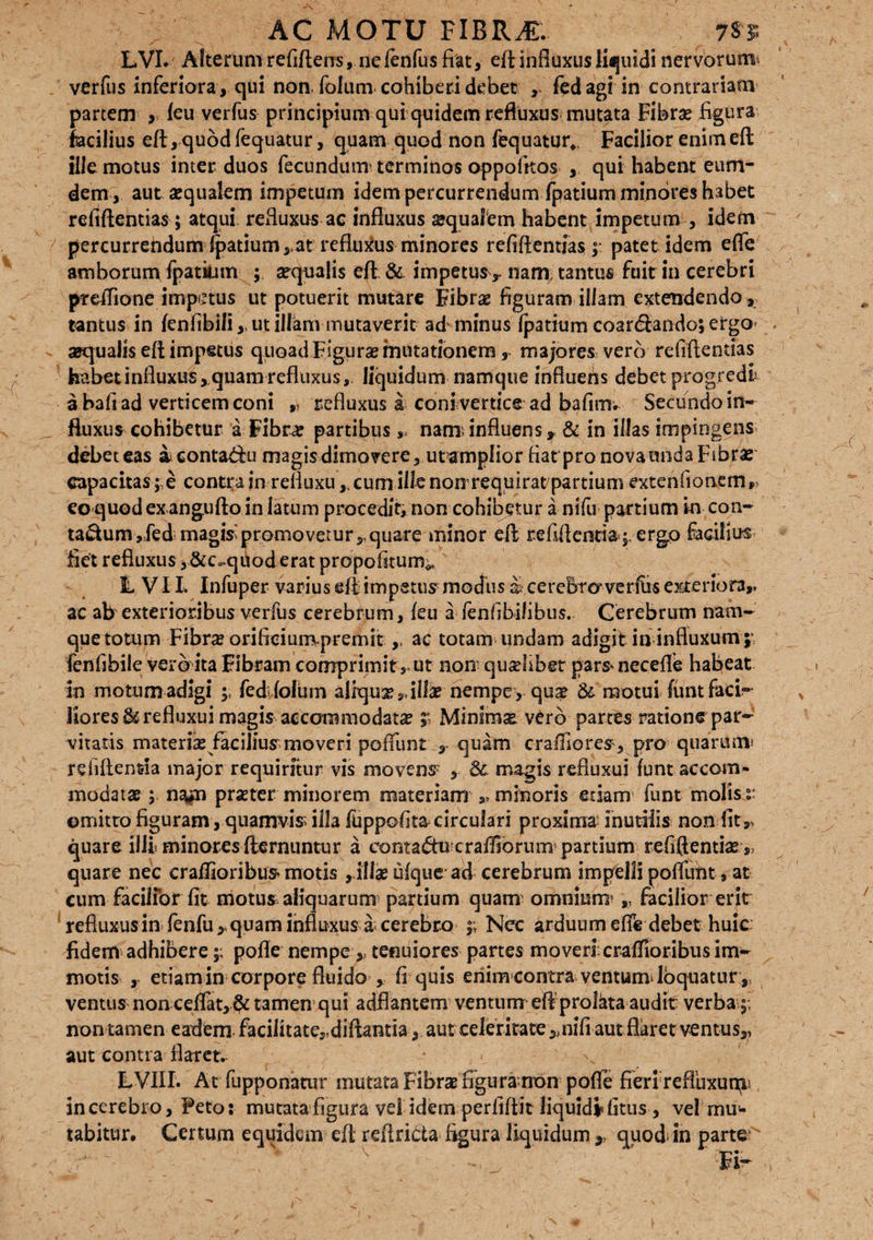 LVI. Alterumrefiftens, nefenfus fiat, eft influxus liquidi nervorum verfus inferiora, qui non folum cohiberi debet , fed agi in contrariam partem > leu verfus principium qui quidem refluxus mutata Fibras figura fiacilius eft, quod fequatur, quam quod non fequatur,. Facilior enimeft: ille motus inter duos fecundum’ terminos oppofitos , qui habent eum- dem , aut «qualem impetum idem percurrendum fpatium minores habet refiftentias; atqui, refluxus ac influxus «qualem habent impetum , idem percurrendum Ratium,-at refluxus minores refiftentias ;• patet idem efle amborum fpatium ; aequalis eft & impetus,» nam, tantus fuit in cerebri preflione impetus ut potuerit mutare Fibras figuram illam extendendo, tantus in fenfibili, ut illkm mutaverit ad' minus fpatium coartftando; ergo aequalis eft impetus quoad Figurse mutationem , majores vero refiftentias habet influxus,quam refluxus, liquidum namque influens debet progredi a bafi ad verticem coni ,» refluxus i coni vertice ad bafirm Secundo in¬ fluxus cohibetur a Fibr« partibusnanxinfluens, & in illas impingens debet eas ieontatfu magis dimovere, utamplior fiarpronovamida Fibras capacitas;,e contra jn refluxu ,t cum ille non requirat partium extenfionem, eo quod ex angufto in latum procedit» non cohibetur a nifu partium in con¬ tactum,fed magis'promovetur,, quare minor eft re fili enti a;, ergo facibus fiet refluxus ,&c«.quod erat propofitum^ 1, VIL Infuper varius eft impetus modus a> cerebra ve rfirs exteriora,, ac ab exterioribus verfus cerebrum, feu a lenfibilibus. Cerebrum nam¬ que totum Fibra? orifieiumpremit ac totam undam adigit in influxum;* lenfibile vero ita Fibram comprimit ,» ut non qualibet parsnecefle habeat in motum adigi ; fedflolum aliqu«9, illae nempe , quae & motui funt faci¬ liores &refluxui magis accommodatae r Minim« vero partes ratione par¬ vitatis materiae facilius moveri poliunt quam cralfiores, pro quarum* relidentia major requiritur vis movens; , & magis refluxui funt accom¬ modatae ; na*n prseter minorem materiam »> minoris etiam funt molis :: ©mitto figuram, quamvis illa fuppofita circulari proxima inutilis non fit,, quare illi minores ftcrnuntur a eontaCfu cralliorum partium refiftentiae ,3 quare nec craflioribus motis , illae ufque ad cerebrum impelli pofluht, at cum facilior fit motu* aliquarum partium quam omnium» „ facilior erit refluxus in fenfu* quam influxus a cerebro ;; Nec arduum efle debet huic: fidem adhibere;; pofle nempe,, tenuiores partes moveri.craflioribus im¬ motis , etiamin corpore fluido ^ fi quis enim contra ventum* loquatur , ventus non ceflat, & tamen qui adflantem ventum eft prolkta audit verba;; non tamen eaflem faciiitate,,diftantia, aut celeritate 5>nifi aut flaret ventus,, aut contra flaret. LVIII. At fupponatur mutata Fibrae figura non pofle fieri refluxuali incerebro. Feto: mutata figura vd idem perfiftit liquidifitus , vel mul¬ tabitur. Certum equidem eft reftricta figura liquidum 3, quod- in parte - ‘ ' :■»