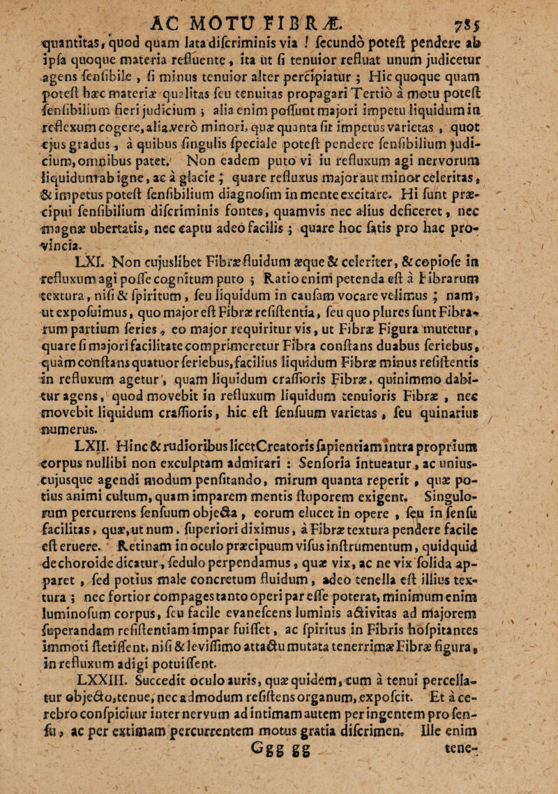 quantitas i quod quam lata difcriminis via ! fecundo potefl; pendere ab ipfa quoque materia refluente, ita ut ii tenuior refluat unum judicetur agens fenlibile , fi minus tenuior alter percipiatur ; Hic quoque quam potefl h«c'materiat qualitas feu tenuitas propagari Tertio a motu potefl: fenfibilium fieri judicium j alia enim poffunt majori impetu liquidum in reflexum cogere, aliavero minori» qu« quanta fit impetus varietas , quot •ejus gradus, a quibus lingulis fpeciale potefl pendere fenfibilium judi¬ cium, omnibus patet,' Non eadem puto vi iu refluxum agi nervorum liquidunt ab igne, ac a glacie ^ quare refluxus major aut minor celeritas, & impetus potefl fenfibilium diagnofim in mente excitare. Hi funt prae¬ cipui fenfibilium difcriminis fontes, quamvis nec alius deficeret,, nec magna? ubertatis , nec captu adeo facilis ; quare hoc fatis pro hac pro¬ vincia» LXI. Non cujuslibet Fibrae fluidum «que & celeriter, &c©piofe in refluxum agi polfe cognitum puto j Ratio enini petenda efl a f ibrarum textura, nifi & fpiritum, feu liquidum in caufam vocare velimus ; nam, ut expofuimus, quo major efl Fibra? refiftentia, feu quo plures funt Fibra^ rum partium feries, eo major requiritur vis, ut Fibra? Figura mutetur * quare fi majori facilitate comprimeretur Fibra conflans duabus feriebus, quam conflans quatuor fieriebus, facilius liquidum Fibrae minus refiftentis in refluxum ageturquam liquidum craflioris Fibra?, quinimmo dabi¬ tur agens, quod movebit in refluxum liquidum tenuioris Fibrae , nec movebit liquidum craflioris, hic efl fenfuum varietas, feu quinarius numerus. LXIL Hinc 8c rudioribus licetCreatorisfapientiam intra proprium corpus nullibi non exculptam admirari : Senforia intueatur , ac unius¬ cujusque agendi modum penfitando, mirum quanta reperit , quae po¬ tius animi cultum, quam imparem mentis Aiiporem exigent* Singulo¬ rum percurrens fenfuum obje&a , eorum elucet in opere , feu in fenfu facilitas, quae,ut num. fuperiori diximus, i Fibrae textura pendere facile efl eruere. Retinam in oculo praecipuum vifusinftrumentum, quidquid dechoroidedicatur, fedulo perpendamus, quae vix, ac ne vix folida ap¬ paret , fed potius male concretum fluidum, adeo tenella efl illius tex¬ tura ; nec fortior compages tanto operi par efie poterat, minimum enim luminofum corpus, feu facile evanefeens luminis a&ivitas ad niajorem fuperandam refiftentiam impar fuiffet, ac fpiritus in Fibris hofpitantes immpti fletiffent, nifi & leviflimo atta$u mutata tenerrimae Fibras figura* in refluxum adigi potuiifent. LXXIII. Succedit oculo auris, qua?quidem, cum a tenui percella¬ tur ©bje&o,tenue, pec admodum refiftens organum, expofeit. Et a ce¬ rebro confpicuur inter nervum ad intimam autem per ingentem pro fen- fii , ac per extimam percurrentem motus gratia dilcrimem Ille enim Cgg gg tene-