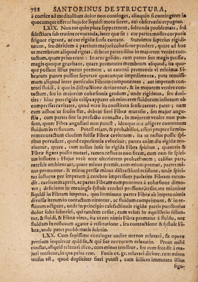 a cortice ad meditullium dolor non continget, alioquin fi contingeret I» quocumque effreni hujufce liquidi motu fieret, cui obfervatio repugnat» LXlX, Non tot quin pfura (appeterent, folvenda problemata, fed fele&iora fub trutina revocanda, inter quae fit : cur partes molles corporis frigore rigeant, ac cur rigidas fenfu careant. Statuimus fuperius rigidi¬ tatem, feuduritiem a partium majoricobaefionependere, quare ad hoc ut membrum aliquod rigeat, debent partes illius in majorem venire con- tadum, quam prius erant: Inaeregeltdo, cum partes fint magis preffe» magrsquoque gravitant, quare prementes membrum aliquod, ita quo¬ que poffunt illius partes premere , ut externi prementis vi minimae Fi¬ brarum partes poflint fuperare quaecunque impedimenta, puta tenuifli* mum aliquod inter particulas Fibram componentes , aut impetum con¬ tenti fluidi* a quoindifhu&ione detinentur, & in majorem venire con- ta&um, (eu in majorem cohaefionis gradum , unde rigidatus, feu duri¬ ties : hinc pars rigida crifpa apparet ob minorem fluidorum infinxum ob compre flas cavitates, quod vero itaconflituta fenfucareat, patet ; nam cum adhoc ut fenfiis flat, debeat fieri Fibra? mutatio , feu major angu- ftist , cum partes fint in perfe&o eontadlu, in majorem venire non pos- funt, quare Fibra anguftari non potefl: , ideoque nec adigere contentum fluidum in refluxum, Potefl: etiam, & probabilius, a fleri propter firmio¬ rem contadum claufam fuilTae Fibra? cavitatem , ita ut nullus poflit fpi- ritus pervadere, quod experientia evincitur; partes enim diu rigidae mo¬ riuntur, quare , cum nullus infit in rigida Fibra fpirnus , quamvis 3c Fibra? fignra poflet mutari, tamen refluxus non fiertt, cum non fit fpin» tus influens: Hujus vero ecce ulteriorem probatBnem ; califiat parsr rarefeit ambiens aer, quare minus premit, cum minus premat, partes mi¬ nus premuntur, & minuspreffseminus diflradionirefiflunt, unde fpiri- tus influens per impetum a cerebro impreffum paulatim Fibram exten¬ dit , cavitatem aperit, ac partes Fibram componentes a cohaefione dimo¬ vet ; deficientem meningis fyflole cerebri prdlioneiceflat.aut minuitur liquidi in Fibram impetus, quo imminuto partes Fibra? ab impetu nimis divulfe iterum in contadum nituntur, ac fluidum comprimunt, & in re¬ fluxum adigunt, unde in principio calefa&ionis rigida? partis pundordus dolor folet fuboriri, qui tandem celfat, cum veluti in aequilibrio fifiun* tur, & fluidi, & Fibrae vires, ita ut nec nimis Fibra prematur a fluido, nec fluidum in refluxum agatur a reflitutione , feu contradione & fyflole Fi¬ brae, unde patet problematis fol titio. LXX. Cum fepiflime contingat audire nervos relaxari, fit operse pretium inquirere quid fit,& qui fiat nervorum relaxatio. Prout mihi conflat,aliquid relaxari dico, cum minus tenditur, feu cum fecedit a ma¬ jori tenfionejn qua prius erat. Funis ex. gr. relaxari dicitur, cum minus