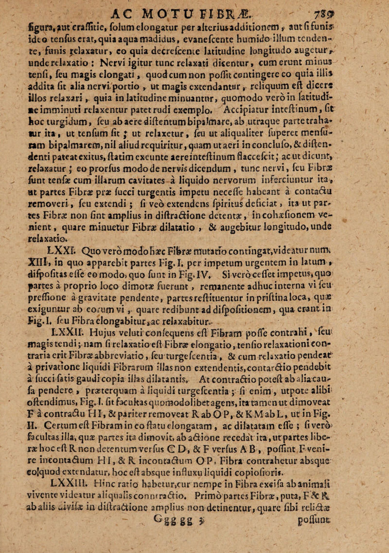 figura, aut eraftitie, folum elongatur per alterius additionem ? aut fi funis? idtotenfus erat, quia aqua madidus, evanefcerite humidodllum tenden- te» funis Relaxatur, eo quia decrefceme latitudine longitudo augeturr unde relaxatio : Nervi igitur tunc relaxati dicentur, cum erunt minus tenfi, feu magis elongati, quod cum non poffit contingere eo quia silis addita fit alia nervi portio , ut magis extendantur r reliquum eft dicers illos relaxariquia in latitudine minuantnr, quomodo vero in latitudi¬ ne imminuti relaxentur patet rudi exemplo. Accipiatur inteftinum, fit hoc turgidum, feu ab aere diftentum bipaJmare, ab utraque parte traha* tur ita , ut tenfum fit J ut relaxetur, feu ut aliqualiter fuperet mcnfu- ram bipalmarcm,nil aliud requiritur, quam ut aeri inconclufo,&diften- denti pateat exitus, ftatim exeunte aereinteftinum iaccefcit; ac ut dicunt, relaxatur ; eoprorfus modo de nervis dicendum , tunc nervi, feu Fibrae funt tenfae cum illarum cavitates a liquido nervorum inferciuntur itay at partes Fibrae prx fucci turgentis impetu neceifc habeant a contactu removeri, feu extendi; fi veb extendens fpiritus deficiat, ita ut par^ tes Fibrae non fint amplius in difiradione detenta , r in coh^fionem ve¬ nient, quare minuetur Fibrae dilatatio , & augebitur longitudo, unde relaxatio. LXXI. Quo vero modo hsec Fibra? mutatio contIngat,videatiu* nutm Xlll, in quo apparebit partes Fig.I; per impetum urgentem in latum , difpofitaseife eo modo, quo funt in Fig. IV» Si vero cefiet impetus* quo> partes a proprio loco dimota fuerunt, remanente adhuc interna vi feu prefiione a gravitate pendente, parttsreftituentur inpriftinaioca, quae exiguntur ab eorum vi , quare redibunt ad difpofitioneni, qua erant in Fig. I. feu Fibra elongabitur aac relaxabitur.* LXXIL Hujus velutf confequens eft Fibram pofle contrahi, vfeu magis tendi; nam fi relaxatio eft Fibra? elongatio, tenfio relaxationi con¬ traria erit Fibrseabbreviatio, feir turge icentia*, & cum relaxatio pende at' a privatione liquidi Fibrarum Illas non extendentis,ccotardiopendebit a fucci fatis gaudi copia illas dilatantis* At contradic poteii ah alia cau- fa pendere , praeterquam a liquidi turgefeentia ; fi enim, utpote alibi oftendimus, Fig. L fit faciikasquomodolibetagens, ita tamen ut dimoveat F acontradu HI, & pariter removeat RabOP, &KMabL, ut inFig. II. Certum eft Fibram in eo ftatuelongatam , ac dilatatam efie ; fivero* facultas illa, quas partes ita dimovit, ab adione recedat ita ,utpartes libe¬ ra? hoc eft R.ncn detentum verfus C D, F verfus AB, pofiint F veni¬ re incontadum HI 9 & R. incontadum QP, Fibra contrahetur absque cofquod extendatur, hoc eft absque influxu liquidi copiofioris. LXXIIL Hinc ratio hsbmir,cur nempe in Fibra exdfa ab animali vivente videatur allqiiallsconrtrradio. Primo partes Fibra?, puta, F <St K abaiiis ui-vi 1« in diftradione amplius non detinentur, quare fibi relidas ~~ v G iS g£ F poliunt