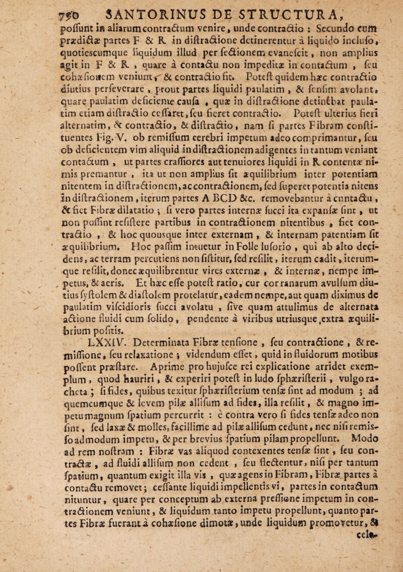 poflunt in aliarum contradum venire , unde contradio : Secundo cum graedidae partes F & R. in diftradione detineremur a liquido Inclufo, quotiescumque liquidum illud per fedionem e vane (icit * non amplius agit jn F & ft , quare a contadu non impeditae in contadum , fcu eohaefioifero veniunt, & contradio fit. Pote ft quidem haec contradio diutius perfeverare , prout partes liquidi paulatim , & fcnfim avolant, quare paulatim deficiente caufa , quae in diftradione detinChat paula¬ tim etiam diftradio ceffaret ,fcu fieret contradio. Poteft ulterius fieri alternarim, & contradio, & diftradio, nam fi partes Fibram confti- t nentes Fig. V. ob remifliim cerebri impetum adeo comprimantur, fcu ob deficientem vim aliquid in diftradionem adigentes in tantum veniant contadtum , ut partes crafliorcs aut tenuiores liquidi in ft contentae ni¬ mis premantur , ita ut non amplius fit aequilibrium inter potentiam nitentem in diftradionem,accontradionem, fed fuperet potentia nitens in diftradionem , iterum partes A BCD &c, removebantur a contadu , de fiet Fibrae dilatatio *, fi vero partes internae fucci ita expanfe* fint , ut aon poffint refiftere partibus in contradionem nitentibus * fiet con¬ tradio , & lioc quousque inter externam , & internam patentiam fit aequilibrium. Hoc patfim intuetur in Folle luforio , qui ab alto deci¬ dens, ac terram pereutiens non fiftitur, fed rediit > iterum cadit, iterurn- que refilit,donecaequilibrentur vires externas , & internae, nempe im- , petus, & aeris. Et haec efle poteft ratio, cur cor ranarum avullum diu¬ tius fy ftolem & diaftokm protelatur, eadem nempe, aut quam diximus de paulatim vifeidioris fucci avolatu , five quam attulimus de alternata adione fluidi cum folido , pendente a viribus utriusque eextra aequili¬ brium pofitis. LXXIV. Determinata Fibra? tenfione , feu contradione , &re- lBiftione, feu relaxatione *, videndum eftet, quid in fluidorum motibus poflent praeftare. Aprime prohujufce rei explicatione arridet exem¬ plum , quod hauriri, & experiri poteft in ludo fphamfterii , vulgo ra- chcta ; ft fides, quibus texitur fphaerifterium tenfas fint ad modum ; ad quemcumque 8c levem pilae allifum ad fides, illa refilit, 8c magno im¬ petu magnum fpatium percurrit : e contra vero fi fides tenfacadeo non fint, fed laxae £c molles, facillime ad pilae allifum cedunt, nec nifi remis- foadmodum impetu, &per brevius fpatium pilam propellunt. Modo ad rem noftram : Fibrae vas aliquod contexentes tenfae fint, feu con¬ tradas , ad fluidi allifum non cedent , feu fledentur, nifi per tantum fpatium, quantum exigit illa vis , quae agens in Fibram, Fibrae partes a contadu removet; ceffante liquidi impellentis vi, partes in contadum nituntur , quare per conceptum ab externa preflionc impetum in con¬ tradionem veniunt, & liquidum tanto impetu propellunt, quanto par¬ tes Fibrae fueranti cohaefione dimotae, unde liquidum promonetur, 61 1 ' _ 1 >celiw