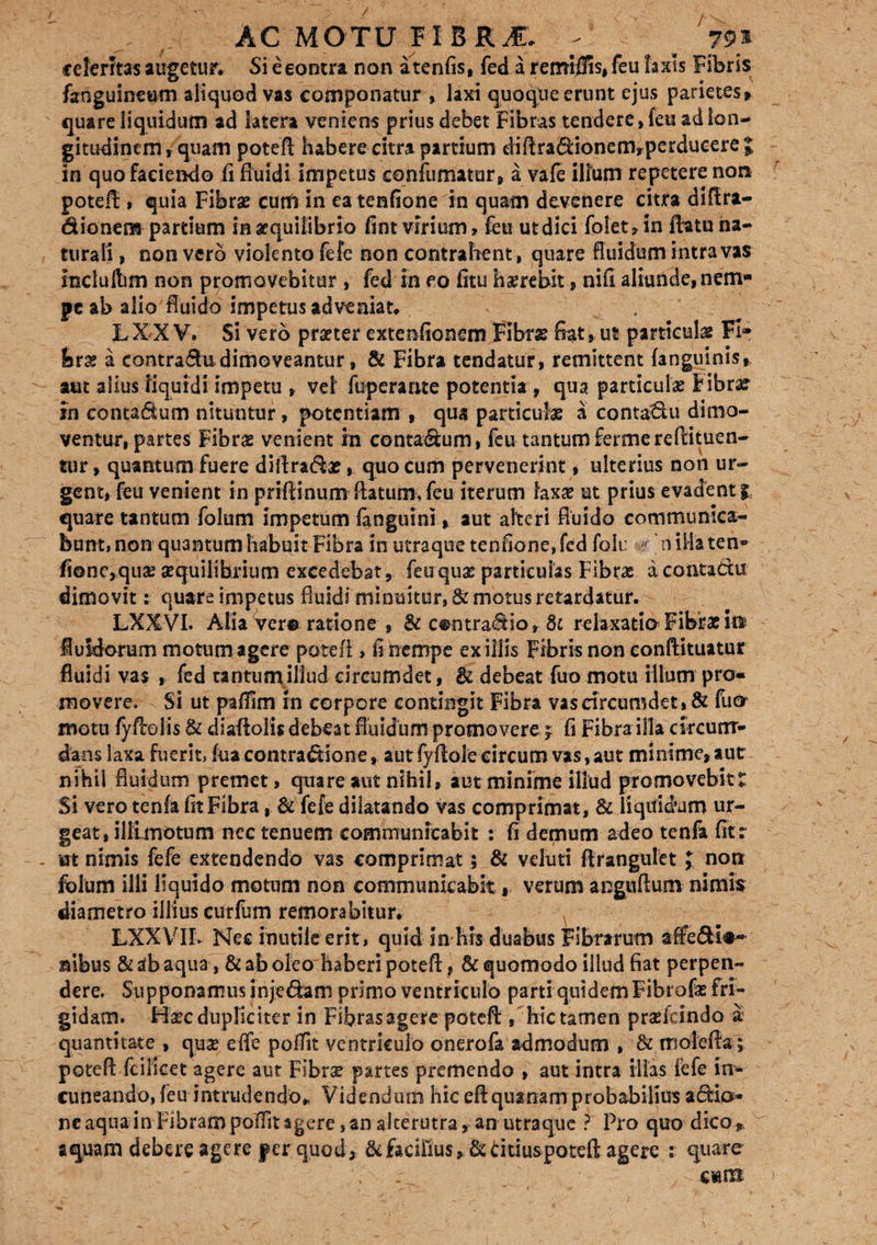 celeritas augetur. Si e contra non atenfis, fed a remigiis, feu laxis Fibris fanguineum aliquod vas componatur , laxi quoque erunt ejus parietes» quare liquidum ad htera veniens prius debet Fibras tendere» feu ad lon¬ gitudinem t quam potefl habere citra partium diftra&ionenvperducere J in quo faciendo fi fluidi impetus confumatur, a vafe illum repetere non potefl * quia Fibrae cunft in eatenfione in quam devenere citra diftra- dionem partium in aequilibrio fint virium > feu ut dici folet» in flatu na¬ turali , non vero violento fefe non contrahent, quare fluidum intra vas incluftim non promovebitur , fed in eo fitu hxrebit, nifi aliunde, nem¬ pe ab alio fluido impetus adveniat. L X X V* Si vero praeter extenfionem Fibras flat»ut particulx FI* ferx a contradudimoveantur, & Fibra tendatur, remittent (anguinis,, aut aiius liquidi impetu , vel fuperante potentia , qua particulae fibrar fn contadum nituntur, potentiam , qua particulas a contadu dimo¬ ventur, partes Fibras venient in contadum, feu tantum fermereftituen- tur, quantum fuere diliradas, quo cum pervenerint, ulterius non ur¬ gent, feu venient in priflinum flatum, feu iterum laxas ut prius evadenti quare tantum folum impetum fanguini» aut alteri fluido communica¬ bunt, non quantum habuit Fibra in utraque tenfione, fed folu oillaten- fi©ne,qux aequilibrium excedebat, feuqux particulas Fibras a coatattu dimovit: quare impetus fluidi minuitur, & motus retardatur. LXXVI. Alia Yer© ratione , & c®ntradior 8c relaxatio Fibras in luldorum motum agere potefl , fi nempe exiliis Fibris non conftituatur fluidi vas , fed tantum illud circumdet, & debeat fuomotu illum pro¬ movere. Si ut paflim rn corpore contingit Fibra vas circumdet, & fucy motu fyAolis & diaflolis debeat fluidum promovere j fi Fibra illa circum¬ dans laxa fuerit, fua contradlone, aut fyflole circum vas, aut minime, aut nihil fluidum premet, quare aut nihil, aut minime illud promovebitt Si vero tenfa fit Fibra, & fefe dilatando vas comprimat, & liquidum ur¬ geat, iliimotum nec tenuem communicabit : fi demum adeo tenfa fit: m nimis fefe extendendo vas comprimat; & veluti ftrangulet J non folum illi liquido motum non communicabit, verum anguftum nimis diametro illius eurfum remorabitur. LXXVIIv Nec inutile erit, quid in his duabus Fibrarum affe&i#* nibus &abaqua, & ab oleo haberi potefl, & quomodo illud fiat perpen¬ dere. Supponamus injedam primo ventriculo parti quidem Fibrofo fri¬ gidam. Hxc dupliciter in Fibras agere potefl , hic tamen praslcindo a quantitate , quae effe poffit ventriculo onerofa admodum , & molefla ; potefl fcilicet agere aut Fibrx partes premendo , aut intra illas fefe irr- cuneando, feu intrudendo. Videndum hic eflquanam probabilius apia¬ ne aqua in Fibram pofiit agere, an alterutra, an utraque ? Pro quo dico 9. aquam debere agere per quod» &£aeifius,&dtiuspotefl agere : quare r... cmib