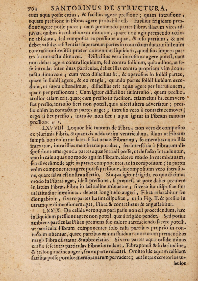 cum aqua poffit citius, & facilius agere preffione ; quam intrufione , s quam preffione in Fibras agere probabile eft. Facilius frigidam pres- fione agere poffe patet; nam premendo partes Fibrae illarum vires ad¬ juvat, quibus sncohaefionem nituntur, quare non agit premendo actio¬ ne abfoluta , led compofita ex preffione aquse* &nifu panium , & nec debet validas refiftcntias fuperare,ut partes io conta$ um ducaqnihil enim contractioni refifiit praeter contentum liquidum, quod fuo impetu par¬ tes a contradu dimovet. Difficilius vero intrufione agere potefl, nam non debet agere contra liquid um, fed contra folidum, quia ad hoc, ut fe« fe intrudat inter duas particulas,debet silas contra propriam vim acon- ta&u dimovere ; cum vero difficilius fit * & operofius in folidi partes, quam in fluidi.agere, Sc eo magis , quando partes folidi fluidum exce¬ dunt , ut fupra ofleodimus, difficilius erit aquse agere per mtrufionem, quam perpreffionem : Cum igitur difficilior fit intrufio , quam preffio, tardior edam erit, quare cum preffio fit facilior* etiam citus fit,cum ver® fiat preffio* inmffio fieri non potefl,quia alteri altera adverfatur ; pres^ flo enim incontadum partes urget ; intrufio vero a contadu removet ; ergo fi fiet preffio , intrufio non fiet 5 aqua igitur in Fibram tantum preffione * :t, ' - LXV VIll. Loquor hic tantum de Fibra , non verodecompofito ex plurimis Fibris, & quamvis adduxerim ventriculum, illum ut Fibram furopfi» non enim me latet, fi fiat nexus Fibrarunp , feumembrana ex illis intexatur, intra illius membranae porulos , feuinterftitia a Fibrarum ds- fpofitioneemergenda partesaqux intrudi pofle,utdefado intruduntur, quo in cafu aqua uno modo agit in Fibram, altero modo in membranam» feu diverfimodeagit io partes componentes, ac incompofitum; in partes enim componentesagerepoteft preffione, in compofiium vero intrufio» ne, quare falva eft noftra aflerdo* Si aqua igitur frigida eo quo diximus modo in Fibras agat, ideft preffione, fi premet, ut pote debet premere in latum Fibrae» Fibra in latitudine minuetur,; fi vero ita difpofit£ fint ut latitudine imminuta» debeat longitudo augeri, Fibra relaxabitur feu elongabitur , fi vero partes Ita fint difpofitae , ut in Fig. II. & preffio in utramque dimenfionem agat, Fibra & contrahetur & angufhbitur. LXXIX. pe calida vero aqua pari paffu non eft procedendum, hac In liquidum preffione agere non poteffi quae a frigido penden Sed potius ambiens particulas Fibrae premens fuo calere rarefaciendo facere potefl , ut particula Fibram componentes folo nifu partibus proprio in con» ta£hmi nitantur, quare partibus minusfiuidunrcontentum prendentibus magis Fibra dilatatur, & abbreviatur. Si vero partes aquse calidae minus cra-ffae fefe intra particulas Fibrae intrudant, Fibra poteft & in latitudine * & in longitudine augeri, feu ex parte relaxari. Omitto hic aquam calidam facilius poffe porulos membranarum pervadere} aut intra excretorios tu- , > x buips