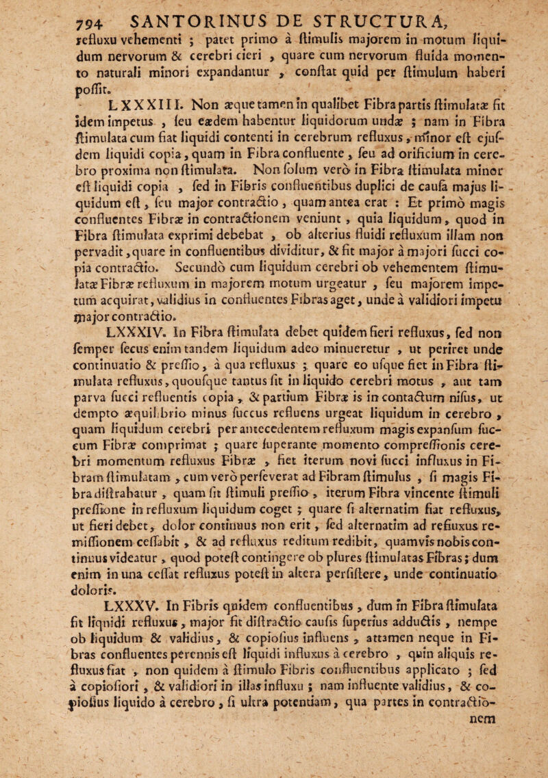 refluxu vehementi ; patet primo a ftimulis majorem in motum liqui¬ dum nervorum & cerebri cieri , quare cum nervorum fluida momen¬ to naturali minori expandamur , conflat quid per ftimulum haberi e L X X X111. Non seque tamen in qualibet Fibra partis flimulata? fit idem impetus , leu eaedem habentur liquidorum undae $ nam in Fibra ftimulatacum fiat liquidi contenti in cerebrum refluxus , minor eft ejuf- dem liquidi copia, quam in Fibra confluente , feu ad orificium in cere¬ bro proxima non flimulata. Non folum verb in Fibra flimulata minor efi liquidi copia , fed in Fibris confluentibus duplici de caufa majus li¬ quidum eft , feu major contradio , quam antea erat : Et primo magis confluentes Fibra? in contradionem veniunt , quia liquidum, quod in Fibra flimulata exprimi debebat , ob alterius fluidi refluxum illam non pervadit,quare in confluentibus dividitur, & fit major a majori fucci co¬ pia contradio. Secundo cum liquidum cerebri ob vehementem ftimu- lata? Fibra? refluxum in majorem motum urgeatur , feu majorem impe¬ tum acquirat, validius in confluentes Fibras aget, unde a validiori impetu ljnajor contradio» LXXXIV. in Fibra flimulata debet quidem fieri refluxus, fed non lemper fecus enim tandem liquidum adeo minueretur , ut periret unde continuatio & preflio, a qua refluxus ; quare eo ufque fiet in Fibra fti- mulata refluxus ,quoufque tantus fit in liquido cerebri motus , aut tam parva fucci refluentis copia , & partium Fibra? is incontadum nifus, ut dempto aequil brio minus fuccus refluens urgeat liquidum in cerebro , quam liquidum cerebri per antecedentem refluxum magisexp3nfum fuc- eum Fibrae comprimat ; quare luperante momento compreflronis cere¬ bri momentum refluxus Fibrae ,. fiet iterum novi fucci influxus in Fi¬ bram flimulatam , cum verb perfeverat ad Fibram ftimulus , fi magis Fi- bradiflrabatur , quam fit ftimuii preflio , iterum Fibra vincente flimuli preflione in refluxum liquidum coget ; quare fi alternatim fiat refluxus, ut fieri debet, dolor continuus non erit, fed alternatim ad refiuxus re¬ na i flio nem ce flabit , & ad refluxus reditum redibit, quamvisnobiscon- tinuus videatur , quod poteft contingere ob plures flimulatas Fibras; dum enim in una ceflat refluxus poteft in altera perfiflere , unde continuatio doloris. LXXXV. In Fibris quidem confluentibus , dum rn Fibra flimulata fit Iiqnidi refluxu* , major fit diflradio caufis fuperius addudis , nempe ob liquidum & validius, & copioiius influens , attamen neque in Fi¬ bras confluentes perennis efl liquidi influxus a cerebro , quin aliquis re¬ fluxus fiat , non quidem a flimufo Fibris confluentibus applicato ; fed a copiofiori , & validiori in illas influxu ; nam influente validius, & co- jdofius liquido a cerebro , fi ultra potentiam, qua partes in contradib- nem