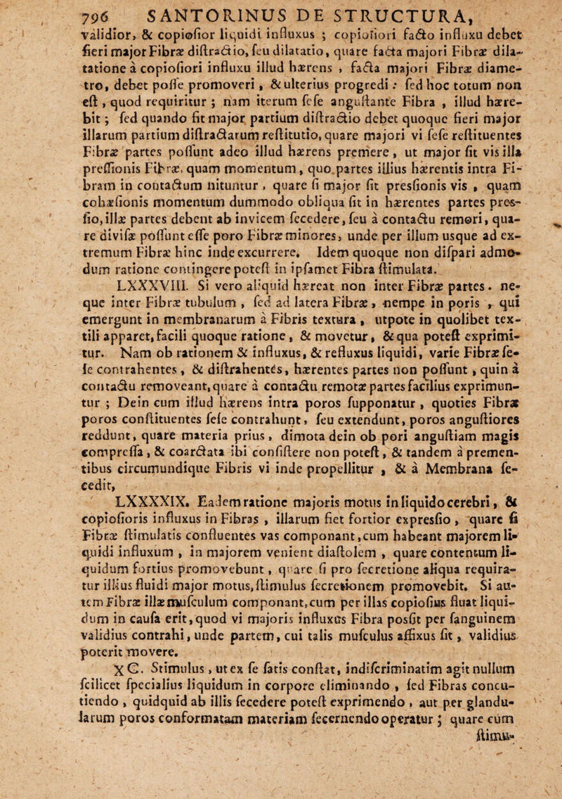 validior, & copiofior liquidi influxus ; copiofiari fado influxu debet fieri major Fibrae diftrad io, feu dilatatio, quare fa6ta majori Fibrae dila¬ tatione a copiofiori influxu illud haerens , fada majori Fibrae diame¬ tro, debet poffe promoveri, & ulterius progredi; fed hoc totum noa eft, quod requiritur ; ndm iterum fefe anguflante Fibra , illud haere¬ bit ; fed quando fit major partium diftradio debet quoque fieri major illarum partium diftradatum reflitutio» quare majori vi fefe reflituentes Fibrae partes poflfunt adeo illud haerens premere, ut major fit vis illa prdTionis Fibras, quam momentum, quo partes illius haerentis intra Fi¬ bram in contadum nituntur » quare fi major fit presfionis vis , quarti cobaefionis momentum dummodo obliqua fit in haerentes partes pres- fio, illas partes debent ab invicem fecedere,feu a contadu remori, qua¬ re divifae poffuntefie poro Fibrae minores, unde per illum usque ad ex¬ tremum Fibra’ hinc inde excurrere. Idem quoque non difpari admo¬ dum ratione contingere poteft in ipfamet Fibra ftimulata. LXXXVIIL Si vero aliquid haereat non inter Fibrae partes. ne¬ que inter Fibra tubulum , fed ad latera Fibrae , -nempe in poris r qui emergunt in membranarum a Fibris textura , utpote in quolibet tex¬ tili apparet,facili quoque ratione, & movetur, &qua poteft exprimi¬ tur. Nam ob rationem & influxus, & refluxus liquidi, varie Fibrae fe¬ le contrahentes, & diflrahentds, haerentes partes non poffunt, quin a contadu removeant, quare a contadu remotae partes facilius exprimun¬ tur ; Dein cum illud haerens intra poros fupponatur , quoties Fibrat poros conflituentes fele contrahunt, feu extendunt, poros anguftiores reddunt, quare materia prius, dimota dein ob pori angufliam magis comprdTa, & coardata ibi confiflere non poteft, & tandem a premen¬ tibus circumundique Fibris vi inde propellitur , & a Membrana fe- cedit, LXXXXIX. Eadem ratione majoris motus in liquido cerebri, & copiofioris influxus in Fibras , illarum fiet fortior expresfio , quare fi Fibra? ftimulatis confluentes vas componant, cum habeant majorem li¬ quidi influxum , in majorem venient diaflolem , quare contentum li¬ quidum fortius promovebunt, quare fi pro fecretlone aliqua requira¬ tur ilflus fluidi major motus, flimulus fecretionem promovebit. Si au¬ tem Fibrae illseimifculum componant, cum per illas copiofius fluat liqui¬ dum in caufa erit,quod vi majoris influxus Fibra posfit per fanguinem validius contrahi, unde partem, cui talis mufculus affixus fit 9 validius poterit movere, X G. Stimulus, ut ex fe fatis conflat, indi/criminatim agit nullum fcilicet fpecialius liquidum in corpore eliminando , led Fibras concu¬ tiendo , quidquid ab illis fecedere potefl exprimendo , aut per glandu¬ larum poros conformatam materiam fecerncndo operatur ; quare cum / ’ ' s * 1 . ' • ' - ^ ■■ v «r* .' > _ / ' 1 - , — 4 ' \  - \ l ... ' f ' . i •• ‘ x '• . ' ' ■ '