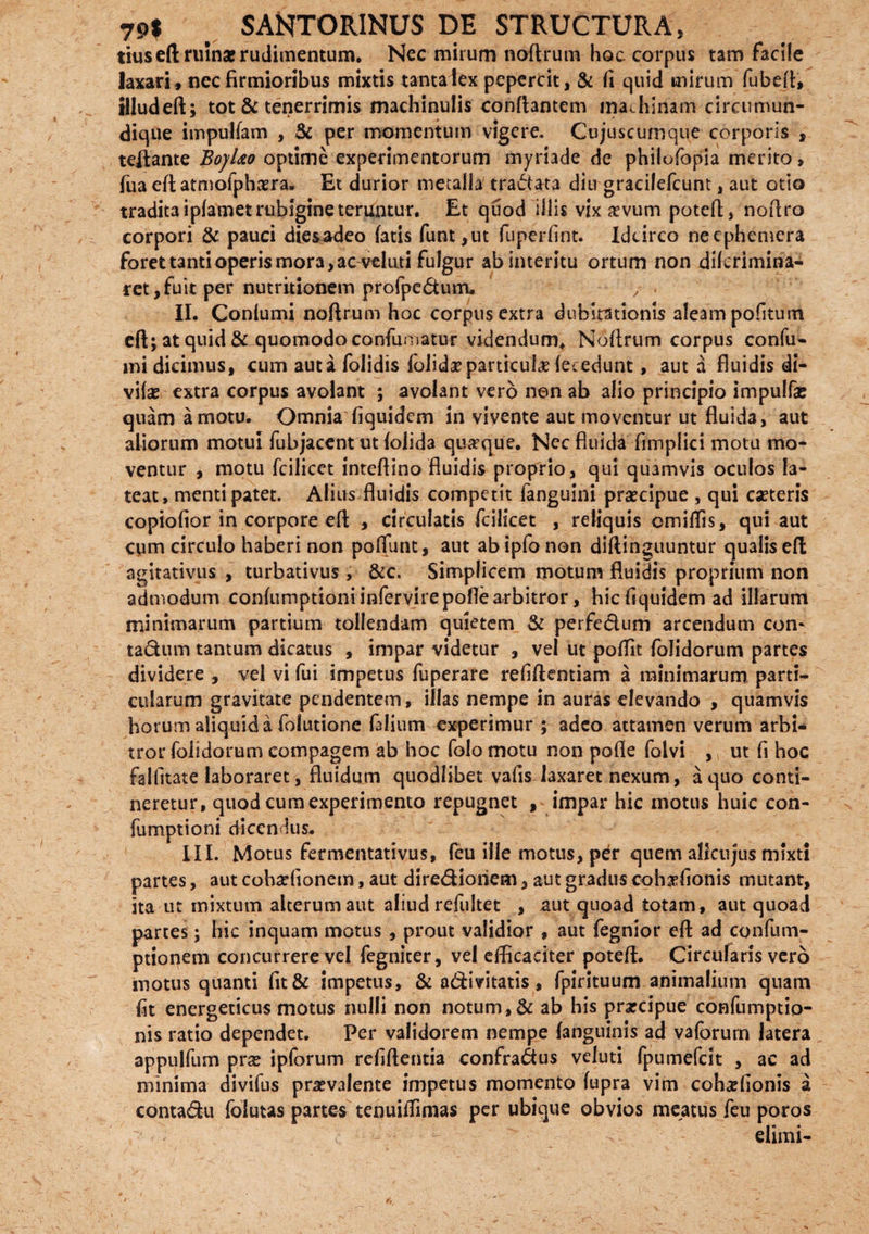 tius eft ruinae rudimentum. Nec mirum noflrum hoc corpus tam facile laxari» nec firmioribus mixtis tanta lex pepercit, & fi quid inirum fubeft, tlludeft; tot & tenerrimis machinulis conflantem machinam circumun¬ dique impulfam , & per momentum vigere. Cujuscumque corporis , teftante BojUo optime experimentorum myriade de philofopia merito, jua eft atmofphaera. Et durior metalla tradata diu gracilefcunt, aut otio tradita ipfametrubigine teruntur. Et quod illis vix aevum poteft, noflro corpori & pauci diesadeo fatis funt,ut fuperfint. Idcirco ncephemera foret tanti operis mora, ac veluti fulgur ab interitu ortum non diferimina- ret,fuit per nutritionem profpcdum, / II. Confumi noflrum hoc corpus extra dubitationis aleam pofitum eft; at quid &quomodo confumatur videndum* Noflrum corpus confu- mi dicimus, cum auta foiidis folidaeparticuicC fecedunt, aut a fluidis di- vifse extra corpus avolant ; avolant vero non ab alio principio impulfae quam amotu. Omnia fiquidem in vivente aut moventur ut fluida, aut aliorum motui fubjacent ut folida quaeque. Nec fluida fimplici motu mo¬ ventur , motu fcilicet inteftino fluidis proprio, qui quamvis oculos la¬ teat, menti patet. Alius fluidis competit fanguini praecipue , qui caeteris copiofior in corpore eft , circulatis fcilicet , reliquis omiffis, qui aut cum circulo haberi non poffunt, aut abipfo non diftinguuntur qualis eft agitativus , turbativus , &c. Simplicem motum fluidis proprium non admodum confumptioni infervirepofiearbitror, hic fiquidem ad illarum minimarum partium tollendam quietem & perfedum arcendum con* tadum tantum dicatus , impar videtur , vel ut poffit folidorum partes dividere , vel vi fui impetus fuperare refiftentiam a minimarum parti¬ cularum gravitate pendentem, illas nempe in auras elevando , quamvis horum aliquid a folutione falium experimur ; adeo attamen verum arbi¬ tror folidorum compagem ab hoc folo motu non pofle folvi , ut fi hoc falfitate laboraret, fluidum quodlibet vafis laxaret nexum, a quo conti¬ neretur, quod cum experimento repugnet , impar hic motus huic con¬ fumptioni dicendus. III. Motus fermentativus, feu ille motus, per quem alicujus mixti partes, aut cohadionem, aut diredioiiem, aut gradus cohrfonis mutant, ita ut mixtum alterum aut aliud refultet , aut quoad totam, aut quoad partes; hic inquam motus , prout validior , aut fegnior eft ad confum- ptionem concurrere vel fegnicer, vel efficaciter poteft. Circularis vero motus quanti fit& impetus, & adivitatis, fpirituum animalium quam fit energeticus motus nulli non notum, & ab his praecipue confumptio- nis ratio dependet. Per validorem nempe fanguinis ad vaforurn latera appulfum prae ipforum refiftentia confradus veluti fpumefeit , ac ad minima divifus praevalente impetus momento fupra vim coh^fionis a contadu folutas partes tenuiffimas per ubique obvios meatus feu poros elimi-